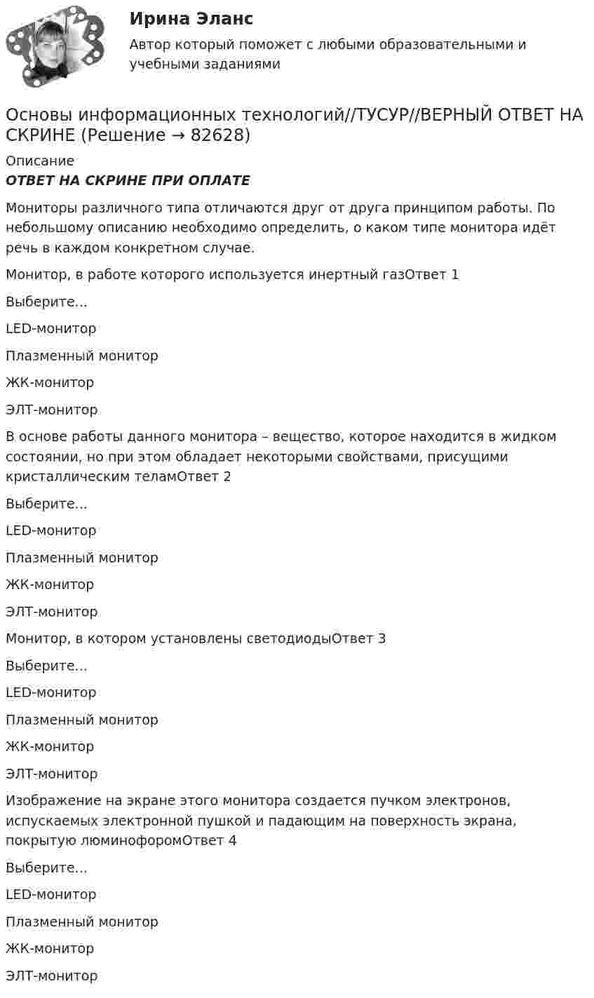      
            Описание
            ОТВЕТ НА СКРИНЕ ПРИ ОПЛАТЕМониторы различного типа отличаются друг от друга принципом работы. По небольшому описанию необходимо определить, о каком типе монитора идёт речь в каждом конкретном случае.Монитор, в работе которого используется инертный газОтвет 1Выберите...LED-мониторПлазменный мониторЖК-мониторЭЛТ-монитор В основе работы данного монитора – вещество, которое находится в жидком состоянии, но при этом обладает некоторыми свойствами, присущими кристаллическим теламОтвет 2Выберите...LED-мониторПлазменный мониторЖК-мониторЭЛТ-монитор Монитор, в котором установлены светодиодыОтвет 3Выберите...LED-мониторПлазменный мониторЖК-мониторЭЛТ-монитор Изображение на экране этого монитора создается пучком электронов, испускаемых электронной пушкой и падающим на поверхность экрана, покрытую люминофоромОтвет 4Выберите...LED-мониторПлазменный мониторЖК-мониторЭЛТ-монитор   
            
            
            Основы информационных технологий//ТУСУР//ВЕРНЫЙ ОТВЕТ НА СКРИНЕОсновы информационных технологий//ТУСУР//ВЕРНЫЙ ОТВЕТ НА СКРИНЕОсновы информационных технологий//ТУСУР//ВЕРНЫЙ ОТВЕТ НА СКРИНЕОсновы информационных технологий//ТУСУР//ВЕРНЫЙ ОТВЕТ НА СКРИНЕОсновы информационных технологий//ТУСУР//ВЕРНЫЙ ОТВЕТ НА СКРИНЕОсновы информационных технологий//ТУСУР//ВЕРНЫЙ ОТВЕТ НА СКРИНЕОсновы информационных технологий//ТУСУР//ВЕРНЫЙ ОТВЕТ НА СКРИНЕОсновы информационных технологий//ТУСУР//ВЕРНЫЙ ОТВЕТ НА СКРИНЕОсновы информационных технологий//ТУСУР//ВЕРНЫЙ ОТВЕТ НА СКРИНЕОсновы информационных технологий//ТУСУР//ВЕРНЫЙ ОТВЕТ НА СКРИНЕОсновы информационных технологий//ТУСУР//ВЕРНЫЙ ОТВЕТ НА СКРИНЕОсновы информационных технологий//ТУСУР//ВЕРНЫЙ ОТВЕТ НА СКРИНЕОсновы информационных технологий//ТУСУР//ВЕРНЫЙ ОТВЕТ НА СКРИНЕОсновы информационных технологий//ТУСУР//ВЕРНЫЙ ОТВЕТ НА СКРИНЕ