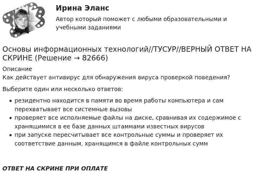      
            Описание
            Как действует антивирус для обнаружения вируса проверкой поведения?Выберите один или несколько ответов:резидентно находится в памяти во время работы компьютера и сам перехватывает все системные вызовыпроверяет все исполняемые файлы на диске, сравнивая их содержимое с хранящимися в ее базе данных штаммами известных вирусовпри запуске пересчитывает все контрольные суммы и проверяет их соответствие данным, хранящимся в файле контрольных суммОТВЕТ НА СКРИНЕ ПРИ ОПЛАТЕ   
            
            
            Основы информационных технологий//ТУСУР//ВЕРНЫЙ ОТВЕТ НА СКРИНЕОсновы информационных технологий//ТУСУР//ВЕРНЫЙ ОТВЕТ НА СКРИНЕОсновы информационных технологий//ТУСУР//ВЕРНЫЙ ОТВЕТ НА СКРИНЕОсновы информационных технологий//ТУСУР//ВЕРНЫЙ ОТВЕТ НА СКРИНЕОсновы информационных технологий//ТУСУР//ВЕРНЫЙ ОТВЕТ НА СКРИНЕОсновы информационных технологий//ТУСУР//ВЕРНЫЙ ОТВЕТ НА СКРИНЕОсновы информационных технологий//ТУСУР//ВЕРНЫЙ ОТВЕТ НА СКРИНЕОсновы информационных технологий//ТУСУР//ВЕРНЫЙ ОТВЕТ НА СКРИНЕОсновы информационных технологий//ТУСУР//ВЕРНЫЙ ОТВЕТ НА СКРИНЕОсновы информационных технологий//ТУСУР//ВЕРНЫЙ ОТВЕТ НА СКРИНЕОсновы информационных технологий//ТУСУР//ВЕРНЫЙ ОТВЕТ НА СКРИНЕОсновы информационных технологий//ТУСУР//ВЕРНЫЙ ОТВЕТ НА СКРИНЕОсновы информационных технологий//ТУСУР//ВЕРНЫЙ ОТВЕТ НА СКРИНЕОсновы информационных технологий//ТУСУР//ВЕРНЫЙ ОТВЕТ НА СКРИНЕ