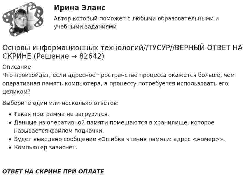      
            Описание
            Что произойдёт, если адресное пространство процесса окажется больше, чем оперативная память компьютера, а процессу потребуется использовать его целиком?Выберите один или несколько ответов:Такая программа не загрузится.Данные из оперативной памяти помещаются в хранилище, которое называется файлом подкачки.Будет выведено сообщение «Ошибка чтения памяти: адрес <номер>».Компьютер зависнет.ОТВЕТ НА СКРИНЕ ПРИ ОПЛАТЕ   
            
            
            Основы информационных технологий//ТУСУР//ВЕРНЫЙ ОТВЕТ НА СКРИНЕОсновы информационных технологий//ТУСУР//ВЕРНЫЙ ОТВЕТ НА СКРИНЕОсновы информационных технологий//ТУСУР//ВЕРНЫЙ ОТВЕТ НА СКРИНЕОсновы информационных технологий//ТУСУР//ВЕРНЫЙ ОТВЕТ НА СКРИНЕОсновы информационных технологий//ТУСУР//ВЕРНЫЙ ОТВЕТ НА СКРИНЕОсновы информационных технологий//ТУСУР//ВЕРНЫЙ ОТВЕТ НА СКРИНЕОсновы информационных технологий//ТУСУР//ВЕРНЫЙ ОТВЕТ НА СКРИНЕОсновы информационных технологий//ТУСУР//ВЕРНЫЙ ОТВЕТ НА СКРИНЕОсновы информационных технологий//ТУСУР//ВЕРНЫЙ ОТВЕТ НА СКРИНЕОсновы информационных технологий//ТУСУР//ВЕРНЫЙ ОТВЕТ НА СКРИНЕОсновы информационных технологий//ТУСУР//ВЕРНЫЙ ОТВЕТ НА СКРИНЕОсновы информационных технологий//ТУСУР//ВЕРНЫЙ ОТВЕТ НА СКРИНЕОсновы информационных технологий//ТУСУР//ВЕРНЫЙ ОТВЕТ НА СКРИНЕОсновы информационных технологий//ТУСУР//ВЕРНЫЙ ОТВЕТ НА СКРИНЕ