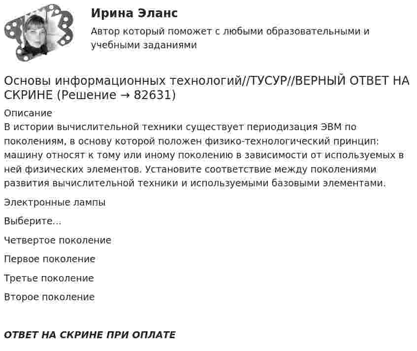      
            Описание
            В истории вычислительной техники существует периодизация ЭВМ по поколениям, в основу которой положен физико-технологический принцип: машину относят к тому или иному поколению в зависимости от используемых в ней физических элементов. Установите соответствие между поколениями развития вычислительной техники и используемыми базовыми элементами.Электронные лампыВыберите...Четвертое поколениеПервое поколениеТретье поколениеВторое поколениеОТВЕТ НА СКРИНЕ ПРИ ОПЛАТЕ   
            
            
            Основы информационных технологий//ТУСУР//ВЕРНЫЙ ОТВЕТ НА СКРИНЕОсновы информационных технологий//ТУСУР//ВЕРНЫЙ ОТВЕТ НА СКРИНЕОсновы информационных технологий//ТУСУР//ВЕРНЫЙ ОТВЕТ НА СКРИНЕОсновы информационных технологий//ТУСУР//ВЕРНЫЙ ОТВЕТ НА СКРИНЕОсновы информационных технологий//ТУСУР//ВЕРНЫЙ ОТВЕТ НА СКРИНЕОсновы информационных технологий//ТУСУР//ВЕРНЫЙ ОТВЕТ НА СКРИНЕОсновы информационных технологий//ТУСУР//ВЕРНЫЙ ОТВЕТ НА СКРИНЕОсновы информационных технологий//ТУСУР//ВЕРНЫЙ ОТВЕТ НА СКРИНЕОсновы информационных технологий//ТУСУР//ВЕРНЫЙ ОТВЕТ НА СКРИНЕОсновы информационных технологий//ТУСУР//ВЕРНЫЙ ОТВЕТ НА СКРИНЕОсновы информационных технологий//ТУСУР//ВЕРНЫЙ ОТВЕТ НА СКРИНЕОсновы информационных технологий//ТУСУР//ВЕРНЫЙ ОТВЕТ НА СКРИНЕОсновы информационных технологий//ТУСУР//ВЕРНЫЙ ОТВЕТ НА СКРИНЕОсновы информационных технологий//ТУСУР//ВЕРНЫЙ ОТВЕТ НА СКРИНЕ