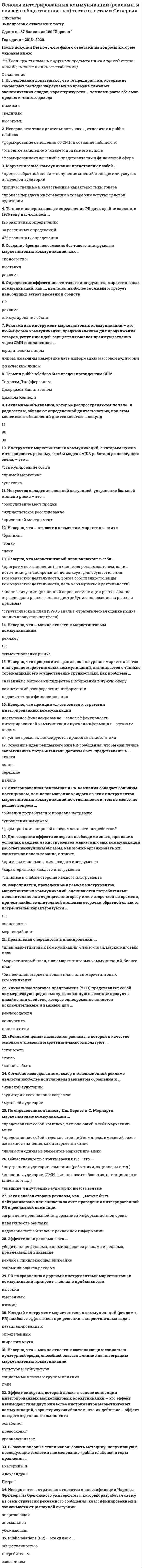    
          Описание
          🔸 СИНЕРГИЯ Основы интегрированных коммуникаций (рекламы и связей с общественностью)📝Ответы Тесты﻿📗 БАЗА ОТВЕТОВ (собраны ответы с нескольких попыток) = 33 вопроса🔸 РЕЗУЛЬТАТЫ: 80 из 100 баллов - Оценка Хорошо📗 ВСЕ ОТВЕТЫ выделены в файле. Все вопросы к тесту указаны ниже 
          Оглавление
          Согласно исследованиям, юмор в телевизионной рекламе является наиболее популярным вариантом обращения каудитории всех полов и возрастовмужской аудиторииженской аудитории Инструмент маркетинговых коммуникаций, с которым нужно интегрировать рекламу, чтобы модель AIDA работала до последнего звена, - это ...стимулирование сбытапрямой маркетингупаковка Термин public relations был введен президентом США ...Томасом ДжефферсономДжорджем ВашингтономДжоном Кеннеди Основные идеи рекламного или PR-сообщения, чтобы они лучше запоминались потребителями, должны быть представлены в... текстаконцесерединеначале Неверно, что ... можно отнести к составляющим социально-культурной среды, способной оказать влияние на интеграцию маркетинговых коммуникацийСМИкультуру и субкультурусоциальные классы и группы влияния Создание бренда невозможно без такого инструмента маркетинговых коммуникаций, как ...спонсорстворекламавыставки Неверно, что ... можно отнести к маркетинговым коммуникациямPRрекламусегментирование рынка Неверно, что маркетинговый план включает в себя ...анализ ситуации (рыночный спрос, сегментация рынка, анализ отрасли, доля рынка, каналы дистрибуции, положение на рынке и прибыль)стратегический план (SWOT-анализ, стратегическая оценка рынка, анализ продуктов портфеля)программное заявление (кто является рекламодателем, какие источники финансирования использует для осуществления коммерческой деятельности, форма собственности, виды коммерческой деятельности, цель коммерческой деятельности) Правильная очередность в планировании:...бизнес-план, маркетинговый план, план маркетинговых коммуникациймаркетинговый план, план маркетинговых коммуникаций, бизнес-планплан маркетинговых коммуникаций, бизнес-план, маркетинговый план Неверно, что процесс интеграции, как на уровне маркетинга, так и на уровне маркетинговых коммуникаций, сталкивается с такими тормозящими его осуществление трудностями, как проблема ...распределения информациисвязанная с вопросами лидерства и вторжения в чужую сферу компетенцийнедостаточного финансирования Такая слабая сторона рекламы, как .... может быть нейтрализована или снижена за счет проведения интегрированной PR и рекламной кампаниинавязчивость рекламынедоверие потребителей к рекламной информациизагрязнение рекламной информацией информационной среды Эффект синергии, который лежит в основе концепции интегрированных маркетинговых коммуникаций - это эффект взаимодействия двух или более инструментов маркетинговых коммуникаций, характеризующийся тем, что их действие ... эффект каждого отдельного компонентапревосходитуравновешиваетослабляет PR по сравнению с другими инструментами маркетинговых коммуникаций приносит ... вклад в прибыльностьумеренныйнизкийвысокий Уникальное торговое предложение (УТП) представляет собой коммерческую предпосылку, основанную на составе продукта, дизайне или свойстве, которое одновременно является исключительным и важным для ...конкурентарекламодателяпользователя По определению, данному Дж. Бернет и С. Мориарти, маркетинговые коммуникации ... являются одним из элементов маркетинга-микспредставляют собой отдельно стоящий комплекс, имеющий такое же важное значение, как и маркетинг-микспредставляют собой комплекс, включающий в себя маркетинг-микс Неверно, что ... стратегия относится к классификации Чарльза Фрейзера из Орегонского университета, который разработал схему из семи стратегий рекламного сообщения, классифицированных в зависимости от рыночной ситуацииубеждающаяопережающаяаномальная Мероприятия, проведенные в рамках инструментов маркетинговых коммуникаций, оцениваются потребителями положительно или отрицательно сразу или с отсрочкой во времени, причем наиболее длительной степенью отсрочки обратной связи от потребителей характеризуется ...мерчендайзингPRспонсорство Рекламные объявления, которые распространяются по теле- и радиосетям, обладают определенной длительностью, при этом менее всего объявлений длительностью ... секунд309015 Определение эффективности такого инструмента маркетинговых коммуникаций, как…является наиболее сложным и требует наибольших затрат времени и средствPRрекламастимулирование сбыта Основные идеи рекламного или PR-сообщения, чтобы они лучше запоминались потребителями, должны быть представлены в... текстасерединеначалеконце «Рекламой цены» называется реклама, в которой в качестве основного элемента маркетинга-микс используют ...стоимостьтоварканалы сбыта Маркетинговые коммуникации представляют собой ...количественные и качественные характеристики товарапроцесс обратной связи - получение мнений о товаре или услугах от целевой аудиториипроцесс передачи информации о товаре или услугах целевой аудитории Точное и исчерпывающее определение PR дать крайне сложно, в 1976 году насчиталось ...30 различных определений472 различных определения126 различных определений Public relations (PR) - это связь с ...потребителемзаказчикомобщественностью Каждый инструмент маркетинговых коммуникаций (реклама, PR) наиболее эффективен при решении ... маркетинговых задачопределенныхнезапланированныхширокого круга Общественность с точки зрения PR - это ...внутренние аудитории компании (работники, акционеры и т.д.)внешние аудитории (СМИ, финансовое сообщество, потенциальные клиенты и т.д.)внешние и внутренние аудитории вместе взятые Неверно, что такая деятельность, как .... относится к public relationsоткрытое заявление о товаре и призыв его купитьформирование отношений с представителями финансовой сферыформирование отношения со СМИ и создание паблисити Интегрированная рекламная и PR-кампания обладает большим потенциалом, чем использование каждого из этих инструментов маркетинговых коммуникаций по отдельности и, тем не менее, не решает вопроса ...общения потребителя и продавца напрямуюуправления имиджемформирования широкой осведомленности потребителей Неверно, что ... относят к элементам маркетинга-миксценутоварбрэндинг В России впервые стали использовать методику, получившую в последующие столетия наименование «public relations», в годы правления ...Екатерины IIПетра IАлександра I Для создания эффекта синергии необходимо знать, при каких условиях каждый из инструментов маркетинговых коммуникаций работает наилучшим образом, как можно организовать их совместное использование, а также ...сильные и слабые стороны каждого инструментапримеры использования каждого инструментахарактеристику каждого инструмента Реклама как инструмент маркетинговых коммуникаций - это любая форма коммуникаций, предназначенная для продвижения товаров, услуг или идей, осуществляющаяся преимущественно через СМИ и оплаченная ...юридическим лицомлицом., имеющим намерение дать информацию массовой аудиториифизическим лицом Неверно, что принцип «...»относится к стратегии интегрированных коммуникацийдостаточное финансирование - залог эффективности интегрированной коммуникациинужная информация - нужным людямв нужное время активизируются правильные источники Исследования доказывают, что те предприятия, которые не сокращают расходы на рекламу во времена тяжелых экономических спадов, характеризуются ... темпами роста объемов продаж и чистого доходавысокиминизкимисредними  
          Список литературы
          Тема 1. Предмет «Основы маркетинговых коммуникаций». Участники маркетингового процесса. Типы маркетинговых коммуникационных обращенийТема 2. Цели, инструменты и целевые аудитории маркетинговых коммуникацийТема 3. Стратегия и планирование маркетинговых коммуникацийТема 4. Социально-культурная среда. Культуры и субкультурыТема 5. Правовая, этическая и общемировая средаТема 6. Процесс маркетинговой коммуникации. Принятие решений на новом рынкеТема 7. Инструменты интегрированных маркетинговых коммуникаций. Реклама. Стимулирование. PRТема 8. Процесс планирования маркетинговых коммуникаций
            
            
            Основы интегрированных коммуникаций СИНЕРГИЯ 2021г.(Ответы на Тест)Основы информационной культуры.Росдистант ТГУОсновы использования и конфигурирования 1С: Предприятие Основы использования и конфигурирования 1С Предприятие (Тест ответы на вопросы Синергия)Основы использования и конфигурирования 1С: Предприятие(тест с ответами)Основы использования и конфигурирования 1С Предприятия. Ответы на тест Синергия. 2021 г.Основы использования и конфигурирования 1С Предприятия. Тест Синергия. Основы геймдизайна (Синергия) Ответы на тест, 68 вопросовОсновы государственного и муниципального управления (все ответы на тест Синергия, 100 баллов)Основы государственного и муниципального управления (ответы на тест Синергия / МТИ / МосАП)Основы государственного и муниципального управления (тест с ответами Синергия)Основы дидактики общего начального образования.Тест Синергия 2021гОсновы законодательства в строительствеОсновы инклюзивного образования_3.026.99.16