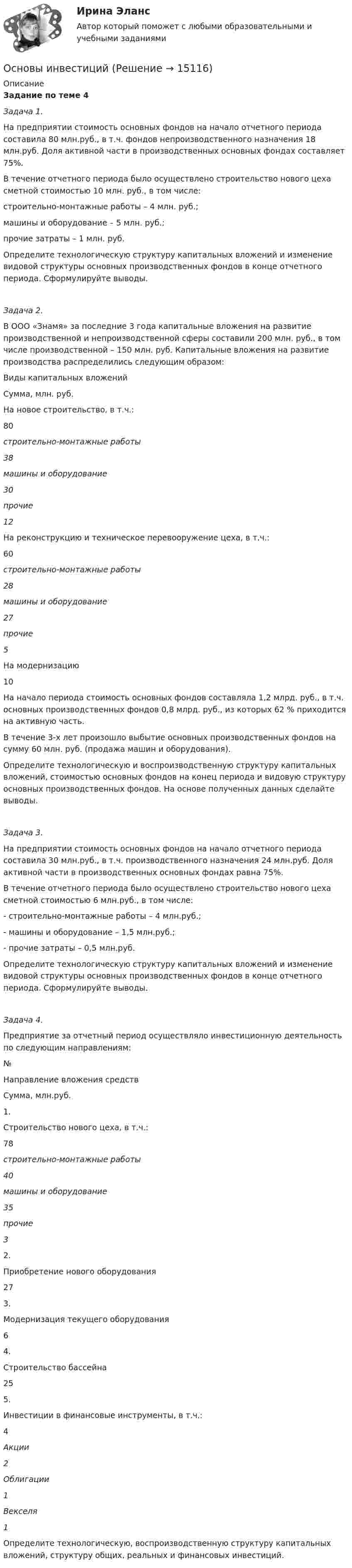     
          Описание
           Задание по теме 4 Задача 1.	 На предприятии стоимость основных фондов на начало отчетного периода составила 80 млн.руб., в т.ч. фондов непроизводственного назначения 18 млн.руб. Доля активной части в производственных основных фондах составляет 75%.	В течение отчетного периода было осуществлено строительство нового цеха сметной стоимостью 10 млн. руб., в том числе: 	строительно-монтажные работы – 4 млн. руб.;	машины и оборудование – 5 млн. руб.;	прочие затраты – 1 млн. руб.	Определите технологическую структуру капитальных вложений и изменение видовой структуры основных производственных фондов в конце отчетного периода. Сформулируйте выводы. Задача 2. 	В ООО «Знамя» за последние 3 года капитальные вложения на развитие производственной и непроизводственной сферы составили 200 млн. руб., в том числе производственной – 150 млн. руб. Капитальные вложения на развитие производства распределились следующим образом:  Виды капитальных вложений Сумма, млн. руб.   На новое строительство, в т.ч.: 80 строительно-монтажные работы 38    машины и оборудование 30    прочие 12   На реконструкцию и техническое перевооружение цеха, в т.ч.: 60    строительно-монтажные работы 28 машины и оборудование 27    прочие 5   На модернизацию 10  	 На начало периода стоимость основных фондов составляла 1,2 млрд. руб., в т.ч. основных производственных фондов 0,8 млрд. руб., из которых 62 % приходится на активную часть. 	В течение 3-х лет произошло выбытие основных производственных фондов на сумму 60 млн. руб. (продажа машин и оборудования).	Определите технологическую и воспроизводственную структуру капитальных вложений, стоимостью основных фондов на конец периода и видовую структуру основных производственных фондов. На основе полученных данных сделайте выводы. Задача 3. 	На предприятии стоимость основных фондов на начало отчетного периода составила 30 млн.руб., в т.ч. производственного назначения 24 млн.руб. Доля активной части в производственных основных фондах равна 75%.	В течение отчетного периода было осуществлено строительство нового цеха сметной стоимостью 6 млн.руб., в том числе: -                                     строительно-монтажные работы – 4 млн.руб.;-                                     машины и оборудование – 1,5 млн.руб.;-                                     прочие затраты – 0,5 млн.руб.	Определите технологическую структуру капитальных вложений и изменение видовой структуры основных производственных фондов в конце отчетного периода. Сформулируйте выводы. Задача 4.	 Предприятие за отчетный период осуществляло инвестиционную деятельность по следующим направлениям:  № Направление вложения средств Сумма, млн.руб.   1. Строительство нового цеха, в т.ч.: 78  строительно-монтажные работы 40  машины и оборудование 35  прочие 3   2.  Приобретение нового оборудования 27   3.  Модернизация текущего оборудования 6   4. Строительство бассейна 25   5. Инвестиции в финансовые инструменты, в т.ч.:  4  Акции 2  Облигации 1  Векселя 1 	Определите технологическую, воспроизводственную структуру капитальных вложений, структуру общих, реальных и финансовых инвестиций.  
            
            
            Основы инвестицийОсновы инвестиций Основы инвестиций Основы инвестиций ВСЕ ЗАДАНИЯ Основы инвестиций(все задания) 4,6,9Основы инвестиций  задание  по теме 9Основы инвестиций итоговый тест СИБУПК Основы игротехники тест Синергия 2023г. (все ответы 84/100 баллов) Итоговый тест Хорошо💯 Основы игротехники.фмен_БАК (ответы на тест Синергия / МОИ / МТИ / МосАП, декабрь 2023)💯 Основы игротехники.фмен_БАК (ответы на тест Синергия / МОИ / МТИ / МосАП, ноябрь 2023)Основы игротехники.фмен_БАК Синергия МТИ МОСАП Ответы на итоговый тест Основы игротехники.фмен_БАК. Синергия. Ответы на ИТОГОВЫЙ ТЕСТ. На отлично!Основы игротехники.фмен_БАК (тест с ответами) Основы игротехники.фмен_БАК (тест с ответами Синергия/МОИ/ МТИ /МОСАП)