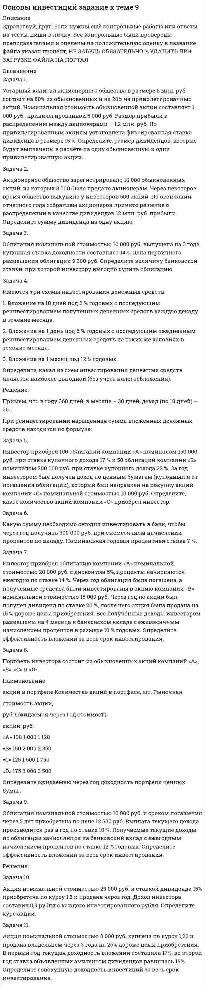 




Описание


Задание по теме 9
Задача 1. 
Уставный капитал акционерного общества в размере 5 млн. руб. состоит на 80% из обыкновенных и на 20% из привилегированных акций. Номинальная стоимость обыкновенной акции составляет 1 000 руб., привилегированной 5 000 руб. Размер прибыли к распределению между акционерами – 1,2 млн. руб. По привилегированным акциям установлена фиксированная ставка дивиденда в размере 15 %. Определите, размер дивидендов, которые будут выплачены в расчёте на одну обыкновенную и одну привилегированную акции.
 
Задача 2. 
Акционерное общество зарегистрировало 10 000 обыкновенных акций, из которых 8 500 было продано акционерам. Через некоторое время общество выкупило у инвесторов 500 акций. По окончании отчетного года собранием акционеров принято решение о распределении в качестве дивидендов 12 млн. руб. прибыли. Определите сумму дивиденда на одну акцию.
 
Задача 3. 
Облигация номинальной стоимостью 10 000 руб. выпущена на 3 года, купонная ставка доходности составляет 8%. Цена первичного размещения облигации 9 300 руб. Определите величину банковской ставки, при которой инвестору выгодно купить облигацию.
 
Задача 4.
Имеются три схемы инвестирования денежных средств:
1. Вложение на 10 дней под 8 % годовых с последующим реинвестированием полученных денежных средств каждую декаду в течение месяца.
2. Вложение на 1 день под 6 % годовых с последующим ежедневным реинвестированием денежных средств на таких же условиях в течение месяца.
3. Вложение на 1 месяц под 12 % годовых.
Определите, какая из схем инвестирования денежных средств является наиболее выгодной (без учета налогообложения).
 
Задача 5. 
Инвестор приобрел 100 облигаций компании «А» номиналом 150 000 руб. при ставке купонного дохода 17 % и 50 облигаций компании «В» номиналом 200 000 руб. при ставке купонного дохода 22 %. За год инвестором был получен доход по ценным бумагам (купонный и от погашения облигаций), который был направлен на покупку акций компании «С» номинальной стоимостью 10 000 руб. Определите, какое количество акций компании «С» приобрел инвестор.
 
Задача 6.
Какую сумму необходимо сегодня инвестировать в банк, чтобы через год получить 300 000 руб. при ежемесячном начислении процентов по вкладу. Номинальная годовая процентная ставка 7 %.
 
Задача 7. 
Инвестор приобрел облигацию компании «А» номинальной стоимостью 20 000 руб. с дисконтом 5%, проценты начисляются ежегодно по ставке 14 %. Через год облигация была погашена, а полученные средства были инвестированы в акцию компании «В» номинальной стоимостью 18 000 руб. Через год по акции был получен дивиденд по ставке 20 %, после чего акция была продана на 15 % дороже цены приобретения. Все полученные доходы инвестором размещены на 4 месяца в банковском вкладе с ежемесячным начислением процентов в размере 10 % годовых. Определите эффективность вложений за весь срок инвестирования.
 
Задача 8. 
Портфель инвестора состоит из обыкновенных акций компаний «A», «B», «C» и «D».
Наименование
акций в портфеле
Количество акций в портфеле, шт.
Рыночная
стоимость акции,
 
Определите ожидаемую через год доходность портфеля ценных бумаг.
 
Задача 9. 
Облигация номинальной стоимостью 10 000 руб. и сроком погашения через 5 лет приобретена по цене 12 500 руб. Выплата текущего дохода производится раз в год по ставке 10 %. Получаемые текущие доходы по облигации зачисляются на банковский вклад с ежегодным начислением процентов по ставке 12 % годовых. Определите эффективность вложений за весь срок инвестирования.
 
Задача 10.
Акция номинальной стоимостью 25 000 руб. и ставкой дивиденда 15% приобретена по курсу 1,3 и продана через год. Доход инвестора составил 0,3 рубля с каждого инвестированного рубля. Определите курс акции.
 
Задача 11. 
Акция номинальной стоимостью 8 000 руб. куплена по курсу 1,22 и продана владельцем через 3 года на 26 % дороже цены приобретения. В первый год текущая доходность вложений составила 17 %, во второй год ставка объявленных эмитентом дивидендов равнялась 19 %. Определите совокупную доходность инвестиций за весь срок инвестирования.



            
            
            Задача 1. Уставный капитал акционерного общества в размере 5 млн. руб. состоит на 80% из обыкновенных и на 20% из привилегированных акций. Номинальная стоимость обыкновенной акции составляет 1 000 руб., привилегированной 5 000 руб.. 2Задача 1. Уставный капитал акционерного общества в размере 5 млн. руб. состоит на 80% из обыкновенных и на 20% из привилегированных акций. Номинальная стоимость обыкновенной акции составляет 1 000 руб., привилегированной 5 000 руб.. 3Задача 1. Уставный капитал акционерного общества в размере 5 млн. руб. состоит на 80% из обыкновенных и на 20% из привилегированных акций. Номинальная стоимость обыкновенной акции составляет 1 000 руб., привилегированной 5 000 руб.Задача 1. Уставный капитал акционерного общества в размере 5 млн. руб. состоит на 80% из обыкновенных и на 20% из привилегированных акций. Номинальная стоимость обыкновенной акции составляет 1 000 руб., привилегированной 5 000 руб.Задача 1 Фабрика по производству мягких игрушек выпускает собачек, мишек и зайчиков. Для их производства используется поролон, ткань и стразы. Расход этих материалов и их суточный запас представлен в таблице 1.Задача 1 Федоров зашел в магазин перед его закрытием. Там он бросил на пол большую сумку, достал из-под плаща автомат и скомандовал: «Всем стоять, ограбление!». При этом он стал присоединять к автомату магазин с патронами, но продавец Миронова, вцепившаяся в оружие, не давала ему это сделать.Задача 1 Физический маятник представляет собой тонкий однородный стержень длиной l = 1 м и массой m, на котором жестко закреплена материальная точка массой M на расстоянии d (d < l/2) от нижнего конца стержня.Задача 1. Финансовое состояние организации является неустойчивым и вызывает опасения у ее делового партнера. Сложившаяся ситуация требует решения, для чего необходимо: - раскрыть теоретические основы решения данной проблемы; - выполнить анализ обеспеченности запасов собственными оборотными средствами и основными источниками их формирования, объяснить причины их изменения;Задача 1 Условие: Благотворительный фонд проводит бесплатную раздачу продуктовых наборов малоимущим. На расчетный счет получены целевые денежные средства в сумме 200 000 руб. Приобретено продуктов для раздачи малоимущим на сумму 118 000 руб. (в том числе НДС).. 2Задача 1 Условие: Благотворительный фонд проводит бесплатную раздачу продуктовых наборов малоимущим. На расчетный счет получены целевые денежные средства в сумме 200 000 руб. Приобретено продуктов для раздачи малоимущим на сумму 118 000 руб. (в том числе НДС).. 3Задача 1 Условие: Благотворительный фонд проводит бесплатную раздачу продуктовых наборов малоимущим. На расчетный счет получены целевые денежные средства в сумме 200 000 руб. Приобретено продуктов для раздачи малоимущим на сумму 118 000 руб. (в том числе НДС).. 4Задача 1 Условие: Затраты на модернизацию производства – 500000 руб. Объём продаж не зависит от принятого решения и остается – 100 000 шт. Цена реализации неизменна – 30 руб./шт.Задача 1 Условие: Организация из одного вида материалов выпускает 3 вида необработанной продукции. В течение месяца было получено: продукта А – 100 тонн, продукта Б – 80 тонн, продукта В – 80 тонн. Производственные затраты составили – 1300000 рубЗадача 1 Условие: При какой процентной ставке (французская практика) вкладчик получит 51,5 тыс. рублей по срочному вкладу, если 23.09.2013г. он положил на счет 50 тыс. рублей на срок 10 месяцев?ЗАДАЧА 1 Условие. Ради добычи очередной дозы дезоморфина ранее судимый Кулеев решил проникнуть в хранилище ФСКН РФ, где в одном из сейфов хранились недавно изъятые наркотические средства. Для этого он раздобыл форму сотрудника полиции и пистолет ТТ.