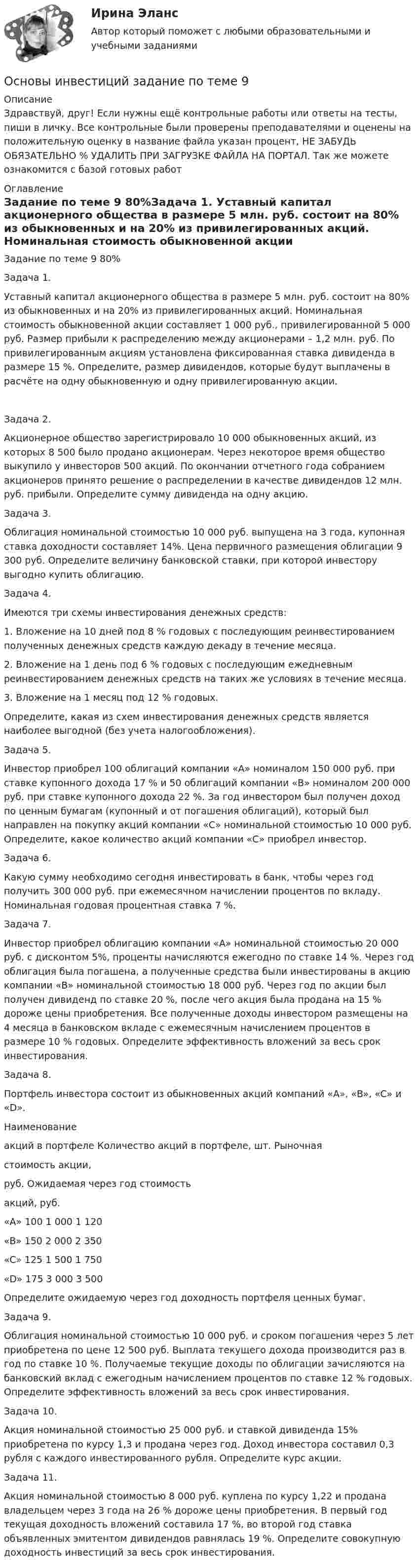      
          Описание
          Здравствуй, друг! Если нужны ещё контрольные работы или ответы на тесты, пиши в личку. Все контрольные были проверены преподавателями и оценены на положительную оценку в название файла указан процент, НЕ ЗАБУДЬ ОБЯЗАТЕЛЬНО % УДАЛИТЬ ПРИ ЗАГРУЗКЕ ФАЙЛА НА ПОРТАЛ. Так же можете ознакомится с базой готовых работ  
          Оглавление
          Задание  по теме 9 80%Задача 1. 
Уставный капитал акционерного общества в размере 5 млн. руб. состоит на 80% из обыкновенных и на 20% из привилегированных акций. Номинальная стоимость обыкновенной акции составляет 1 000 руб., привилегированной 5 000 руб. Размер прибыли к распределению между акционерами – 1,2 млн. руб. По привилегированным акциям установлена фиксированная ставка дивиденда в размере 15 %. Определите, размер дивидендов, которые будут выплачены в расчёте на одну обыкновенную  и одну привилегированную акции.

Задача  2. 
Акционерное общество зарегистрировало 10 000 обыкновенных акций, из которых 8 500 было продано акционерам. Через некоторое время общество выкупило у инвесторов 500 акций. По окончании отчетного года собранием акционеров принято решение о распределении в качестве дивидендов 12  млн. руб. прибыли. Определите сумму дивиденда на одну акцию.

Задача 3. 
Облигация номинальной стоимостью 10 000 руб. выпущена на 3 года, купонная ставка доходности составляет 14%. Цена первичного размещения облигации 9 300 руб. Определите величину банковской ставки, при которой инвестору выгодно купить облигацию.
Задача 4. 
Имеются три схемы инвестирования денежных средств:
1.	Вложение на 10 дней под 8 % годовых с последующим реинвестированием полученных денежных средств каждую декаду в течение месяца. 
2.	Вложение на 1 день под 6 % годовых с последующим ежедневным реинвестированием денежных средств на таких же условиях в течение месяца. 
3.	Вложение на 1 месяц под 12 % годовых. 
Определите, какая из схем инвестирования денежных средств является наиболее выгодной (без учета налогообложения).
Задача 5. 
Инвестор приобрел 100 облигаций компании «А» номиналом 150 000 руб. при ставке купонного дохода 17 % и 50 облигаций компании «В» номиналом 200 000 руб. при ставке купонного дохода 22 %. За год  инвестором был получен доход по ценным бумагам (купонный и от погашения облигаций), который был  направлен на покупку акций компании «С» номинальной стоимостью 10 000 руб. Определите, какое количество акций  компании «С» приобрел инвестор.
Задача 6.
 Какую сумму необходимо сегодня инвестировать в банк, чтобы через год получить 300 000 руб. при ежемесячном начислении процентов по вкладу. Номинальная годовая процентная ставка 7 %.
Задача  7. 
Инвестор приобрел облигацию компании «А» номинальной стоимостью 20 000 руб.  с дисконтом 5%, проценты начисляются ежегодно по ставке 14 %. Через год облигация была погашена, а полученные средства были инвестированы в акцию компании «В» номинальной стоимостью 18 000 руб. Через год по акции был получен дивиденд по ставке 20 %, после чего акция была продана на 15 % дороже цены приобретения. Все полученные доходы инвестором размещены на 4 месяца в банковском вкладе с ежемесячным начислением процентов в размере 10 % годовых. Определите эффективность вложений за весь срок инвестирования.
Задача 8. 
Портфель инвестора состоит из обыкновенных акций компаний «A», «B», «C» и «D». 
Наименование
 акций в портфеле	Количество акций в портфеле, шт.	Рыночная 
стоимость акции, 
руб.	Ожидаемая через год стоимость
 акций, руб.
«A»	100	1 000	1 120
«B»	150	2 000	2 350
«C»	125	1 500	1 750
«D»	175	3 000	3 500
Определите ожидаемую через год доходность портфеля ценных бумаг.
Задача 9. 
Облигация номинальной стоимостью 10 000 руб. и сроком погашения через 5 лет приобретена по цене 12 500 руб. Выплата текущего дохода производится  раз в год по ставке 10 %. Получаемые текущие доходы по облигации зачисляются на банковский вклад с ежегодным начислением процентов по ставке 12 % годовых. Определите эффективность вложений за весь срок инвестирования.
Задача 10.
 Акция номинальной стоимостью 25 000 руб.  и ставкой дивиденда 15% приобретена по курсу 1,3 и продана через год. Доход инвестора составил 0,3 рубля  с каждого инвестированного рубля. Определите курс акции.
Задача 11. 
Акция номинальной стоимостью 8 000 руб. куплена по курсу 1,22 и продана владельцем через 3 года на 26 % дороже цены приобретения. В первый год текущая доходность вложений составила 17 %, во второй год ставка объявленных эмитентом дивидендов равнялась 19 %. Определите совокупную доходность инвестиций за весь срок инвестирования.

 
            
            
            Основы инвестиций(все задания) 4,6,9Основы инвестиций  задание  по теме 9Основы инвестиций итоговый тест СИБУПК Основы инженерной геологии и гидрогеологииОсновы инженерной геологии и гидрогеологии ТЕСТ 92 вопроса ТулГУОсновы инженерной геологии и гидрогеологии (тест с ответами) 85%Основы инженерной геологии и гидрогеологии ТулГУ Вариант 9 Основы игротехники.фмен_БАК. Синергия. Ответы на ИТОГОВЫЙ ТЕСТ. На отлично!Основы игротехники.фмен_БАК (тест с ответами) Основы игротехники.фмен_БАК (тест с ответами Синергия/МОИ/ МТИ /МОСАП)Основы игротехники.фмен_БАК (тест с ответами Синергия/МОИ/ МТИ /МОСАП)Основы инвестицийОсновы инвестиций Основы инвестиций 