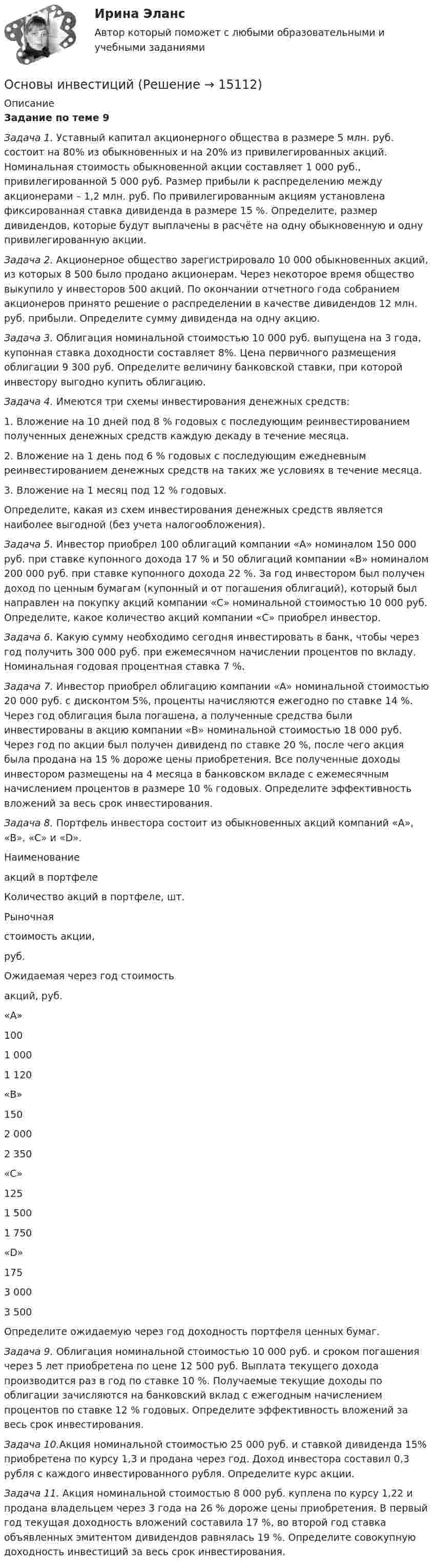      
          Описание
          Задание по теме 9 Задача 1. Уставный капитал акционерного общества в размере 5 млн. руб. состоит на 80% из обыкновенных и на 20% из привилегированных акций. Номинальная стоимость обыкновенной акции составляет 1 000 руб., привилегированной 5 000 руб. Размер прибыли к распределению между акционерами – 1,2 млн. руб. По привилегированным акциям установлена фиксированная ставка дивиденда в размере 15 %. Определите, размер дивидендов, которые будут выплачены в расчёте на одну обыкновенную и одну привилегированную акции.Задача 2. 	Акционерное общество зарегистрировало 10 000 обыкновенных акций, из которых 8 500 было продано акционерам. Через некоторое время общество выкупило у инвесторов 500 акций. По окончании отчетного года собранием акционеров принято решение о распределении в качестве дивидендов 12 млн. руб. прибыли. Определите сумму дивиденда на одну акцию. Задача 3. 	Облигация номинальной стоимостью 10 000 руб. выпущена на 3 года, купонная ставка доходности составляет 8%. Цена первичного размещения облигации 9 300 руб. Определите величину банковской ставки, при которой инвестору выгодно купить облигацию.Задача 4. Имеются три схемы инвестирования денежных средств:1.               Вложение на 10 дней под 8 % годовых с последующим реинвестированием полученных денежных средств каждую декаду в течение месяца. 2.               Вложение на 1 день под 6 % годовых с последующим ежедневным реинвестированием денежных средств на таких же условиях в течение месяца. 3.               Вложение на 1 месяц под 12 % годовых. 	Определите, какая из схем инвестирования денежных средств является наиболее выгодной (без учета налогообложения).Задача 5. Инвестор приобрел 100 облигаций компании «А» номиналом 150 000 руб. при ставке купонного дохода 17 % и 50 облигаций компании «В» номиналом 200 000 руб. при ставке купонного дохода 22 %. За год инвестором был получен доход по ценным бумагам (купонный и от погашения облигаций), который был направлен на покупку акций компании «С» номинальной стоимостью 10 000 руб. Определите, какое количество акций компании «С» приобрел инвестор.Задача 6. Какую сумму необходимо сегодня инвестировать в банк, чтобы через год получить 300 000 руб. при ежемесячном начислении процентов по вкладу. Номинальная годовая процентная ставка 7 %.Задача 7. Инвестор приобрел облигацию компании «А» номинальной стоимостью 20 000 руб. с дисконтом 5%, проценты начисляются ежегодно по ставке 14 %. Через год облигация была погашена, а полученные средства были инвестированы в акцию компании «В» номинальной стоимостью 18 000 руб. Через год по акции был получен дивиденд по ставке 20 %, после чего акция была продана на 15 % дороже цены приобретения. Все полученные доходы инвестором размещены на 4 месяца в банковском вкладе с ежемесячным начислением процентов в размере 10 % годовых. Определите эффективность вложений за весь срок инвестирования.  Задача 8. Портфель инвестора состоит из обыкновенных акций компаний «A», «B», «C» и «D».   Наименование акций в портфеле Количество акций в портфеле, шт. Рыночная стоимость акции, руб. Ожидаемая через год стоимость акций, руб.   «A» 100 1 000 1 120   «B» 150 2 000 2 350   «C» 125 1 500 1 750   «D» 175 3 000 3 500  	Определите ожидаемую через год доходность портфеля ценных бумаг.Задача 9. Облигация номинальной стоимостью 10 000 руб. и сроком погашения через 5 лет приобретена по цене 12 500 руб. Выплата текущего дохода производится раз в год по ставке 10 %. Получаемые текущие доходы по облигации зачисляются на банковский вклад с ежегодным начислением процентов по ставке 12 % годовых. Определите эффективность вложений за весь срок инвестирования.Задача 10.Акция номинальной стоимостью 25 000 руб. и ставкой дивиденда 15% приобретена по курсу 1,3 и продана через год. Доход инвестора составил 0,3 рубля с каждого инвестированного рубля. Определите курс акции.Задача 11. Акция номинальной стоимостью 8 000 руб. куплена по курсу 1,22 и продана владельцем через 3 года на 26 % дороже цены приобретения. В первый год текущая доходность вложений составила 17 %, во второй год ставка объявленных эмитентом дивидендов равнялась 19 %. Определите совокупную доходность инвестиций за весь срок инвестирования.  
            
            
            Основы игротехники.фмен_БАК (тест с ответами Синергия/МОИ/ МТИ /МОСАП)Основы инвестицийОсновы инвестиций Основы инвестиций Основы инвестиций ВСЕ ЗАДАНИЯ Основы инвестиций(все задания) 4,6,9Основы инвестиций  задание  по теме 9Основы игротехники. Синергия. ✅ Ответы на ИТОГОВЫЙ ТЕСТ. На отлично!Основы игротехники тест Синергия 2023г. (все ответы 84/100 баллов) Итоговый тест Хорошо💯 Основы игротехники.фмен_БАК (ответы на тест Синергия / МОИ / МТИ / МосАП, декабрь 2023)💯 Основы игротехники.фмен_БАК (ответы на тест Синергия / МОИ / МТИ / МосАП, ноябрь 2023)Основы игротехники.фмен_БАК Синергия МТИ МОСАП Ответы на итоговый тест Основы игротехники.фмен_БАК. Синергия. Ответы на ИТОГОВЫЙ ТЕСТ. На отлично!Основы игротехники.фмен_БАК (тест с ответами)