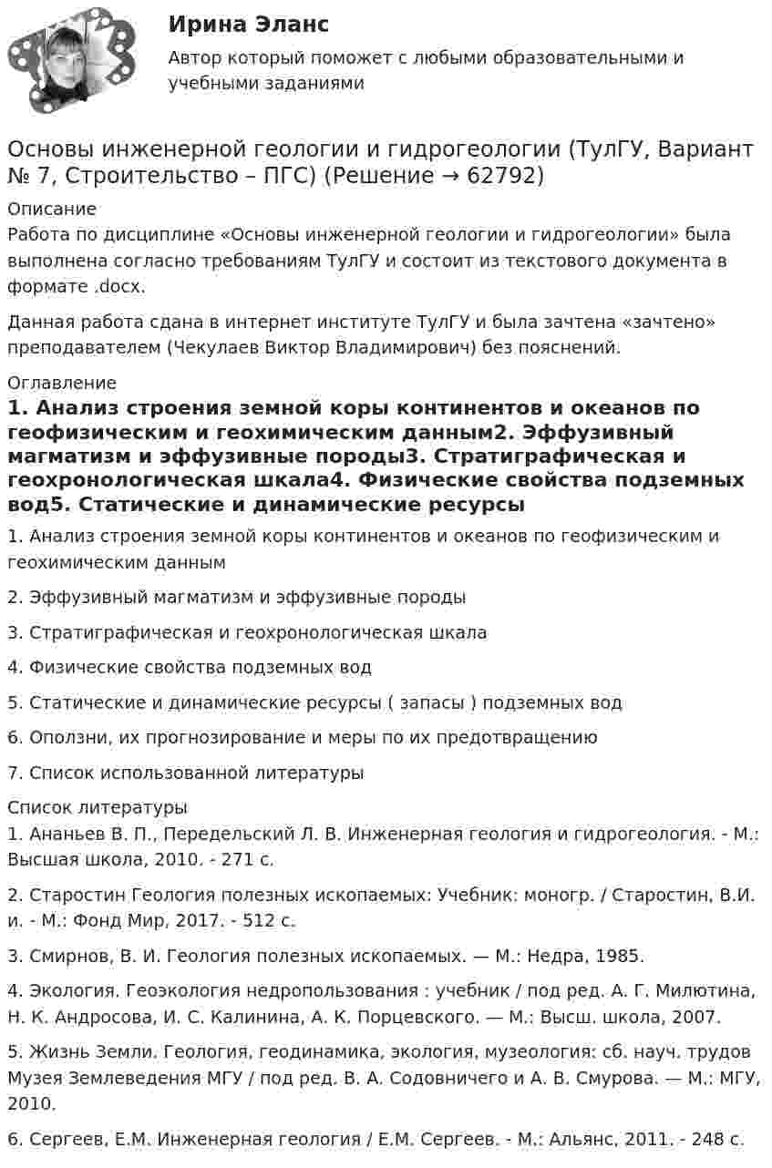      
            Описание
            Работа по дисциплине «Основы инженерной геологии и гидрогеологии» была выполнена согласно требованиям ТулГУ и состоит из текстового документа в формате .docx.Данная работа сдана в интернет институте ТулГУ и была зачтена «зачтено» преподавателем (Чекулаев Виктор Владимирович) без пояснений. 
            Оглавление
            1.    Анализ строения земной коры континентов и океанов по геофизическим и геохимическим данным2.    Эффузивный магматизм и эффузивные породы3.    Стратиграфическая и геохронологическая шкала4.    Физические свойства подземных вод5.    Статические и динамические ресурсы ( запасы ) подземных вод6.    Оползни, их прогнозирование и меры по их предотвращению7.    Список использованной литературы 
            Список литературы
            	1.   Ананьев В. П., Передельский Л. В. Инженерная геология и гидрогеология. - М.: Высшая школа, 2010. - 271 с.	2.   Старостин Геология полезных ископаемых: Учебник: моногр. / Старостин, В.И. и. - М.: Фонд Мир, 2017. - 512 c.	3. Смирнов, В. И. Геология полезных ископаемых. — М.: Недра, 1985.	4. Экология. Геоэкология недропользования : учебник / под ред. А. Г. Милютина, Н. К. Андросова, И. С. Калинина, А. К. Порцевского. — М.: Высш. школа, 2007.	5. Жизнь Земли. Геология, геодинамика, экология, музеология: сб. науч. трудов Музея Землеведения МГУ / под ред. В. А. Содовничего и А. В. Смурова. — М.: МГУ, 2010.	6. Сергеев, Е.М. Инженерная геология / Е.М. Сергеев. - М.: Альянс, 2011. - 248 c. 
            
            
            Основы инженерной геологии и гидрогеологии ТулГУ Вариант 9Основы инженерной геологии и гидрогеологии (ТулГУ, Вариант № 7, Строительство – ПГС)Основы инженерных систем зданий и сооружений (ответы на тест Синергия МТИ/МОИ)Основы инженерных систем зданий и сооружений. Синергия. ✅ Ответы на ИТОГОВЫЙ ТЕСТ. На отлично!Основы инженерных систем зданий и сооружений (тест с ответами Синергия/МОИ/ МТИ /МОСАП)💯 Основы инженерных систем зданий и сооружений.ти ЭБС (ответы на тест Синергия / МОИ / МТИ / МосАП, сентябрь 2023)💯 Основы инженерных систем зданий и сооружений.ти ЭБС (ответы на тест Синергия / МТИ / МосАП, июнь 2022)Основы инвестиций Основы инвестиций ВСЕ ЗАДАНИЯ Основы инвестиций(все задания) 4,6,9Основы инвестиций  задание  по теме 9Основы инвестиций итоговый тест СИБУПК Основы инженерной геологии и гидрогеологииОсновы инженерной геологии и гидрогеологии ТЕСТ 92 вопроса ТулГУ
