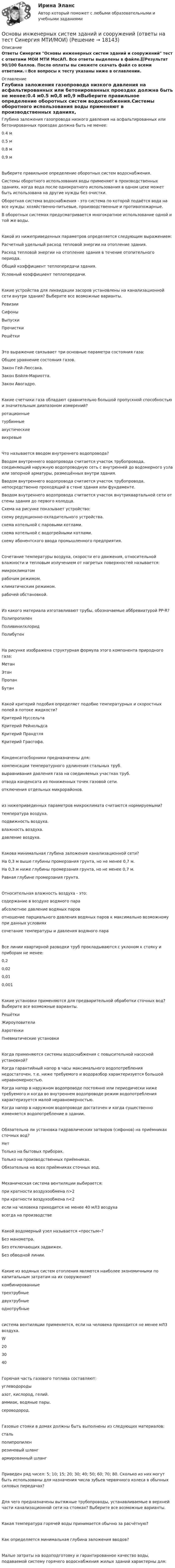     
          Описание
          Ответы Синергия Основы инженерных систем зданий и сооружений тест с ответами МОИ МТИ МосАП. Все ответы выделены в файле.📗Результат 90/100 баллов. После оплаты вы сможете скачать файл со всеми ответами.⭐Все вопросы к тесту указаны ниже в оглавлении. 
          Оглавление
          Глубина заложения газопровода низкого давления на асфальтированных или бетонированных проездах должна быть не менее:0.4 м0.5 м0,8 м0,9 мВыберите правильное определение оборотных систем водоснабжения.Системы оборотного использования воды применяют в производственных зданиях, когда вода после однократного использования в одном цехе может быть использована на другие нужды без очистки.Оборотная система водоснабжения - это система по которой подаётся вода на все нужды: хозяйственно-питьевые, производственные и противопожарные.В оборотных системах предусматривается многократное использование одной и той же воды.Какой из нижеприведенных параметров определяется следующим выражением: Расчетный удельный расход тепловой энергии на отопление здания.Расход тепловой энергии на отопление здания в течение отопительного периода.Общий коэффициент теплопередачи здания.Условный коэффициент теплопередачи.Какие устройства для ликвидации засоров установлены на канализационной сети внутри здания? Выберите все возможные варианты.РевизииСифоныВыпускиПрочисткиРешёткиЭто выражение связывает три основные параметра состояния газа:  Общее уравнение состояния газов.Закон Гей-Люссака.Закон Бойля-Мариотта.Закон Авогадро.Какие счетчики газа обладают сравнительно большой пропускной способностью и значительным диапазоном измерений?ротационныетурбинныеакустическиевихревыеЧто называется вводом внутреннего водопровода?Вводом внутреннего водопровода считается участок трубопровода, соединяющий наружную водопроводную сеть с внутренней до водомерного узла или запорной арматуры, размещённых внутри здания.Вводом внутреннего водопровода считается участок трубопровода, непосредственно проходящий в стене здания или фундаменте.Вводом внутреннего водопровода считается участок внутриквартальной сети от стены здания до первого колодца. Схема на рисунке показывает устройство:	схему редукционно-охладительного устройства.схема котельной с паровыми котлами.схема котельной с водогрейными котлами.схему абонентского ввода промышленного предприятия.Сочетание температуры воздуха, скорости его движения, относительной влажности и тепловым излучением от нагретых поверхностей называется:микроклиматомрабочим режимом.климатическим режимом.рабочей обстановкой.Из какого материала изготавливают трубы, обозначаемые аббревиатурой PP-R?ПолипропиленПоливинилхлоридПолибутенНа рисунке изображена структурная формула этого компонента природного газа:  МетанЭтанПропанБутанКакой критерий подобия определяет подобие температурных и скоростных полей в потоке жидкости?Критерий НуссельтаКритерий РейнольдсаКритерий ПрандтляКритерий Грасгофа.Конденсатосборники предназначены для:компенсации температурного удлинения стальных труб.выравнивания давления газа на соединяемых участках труб.отвода конденсата из пониженных точек газовой сети.отключения отдельных микрорайонов.из нижеприведенных параметров микроклимата считаются нормируемыми?температура воздуха.подвижность воздуха.влажность воздуха.давление воздуха.Какова минимальная глубина заложения канализационной сети?На 0,3 м выше глубины промерзания грунта, но не менее 0,7 м.На 0,3 м ниже глубины промерзания грунта, но не менее 0,7 м.Равная глубине промерзания грунта.Относительная влажность воздуха - это:содержание в воздухе водяного параабсолютное давление водяных паровотношение парциального давления водяных паров к максимально возможному при данных условияхсочетание температуры и давления водяного параВсе линии квартирной разводки труб прокладываются с уклоном к стояку и приборам не менее:0,20,020,010,001Какие установки применяются для предварительной обработки сточных вод? Выберите все возможные варианты.РешёткиЖироуловителиАэротенкиПневматические установкиКогда применяются системы водоснабжения с повысительной насосной установкой?Когда гарантийный напор в часы максимального водопотребления недостаточен, т.е. ниже требуемого и водоразбор характеризуется большой неравномерностью.Когда напор в наружном водопроводе постоянно или периодически ниже требуемого и когда во внутреннем водопроводе режим водопотребления характеризуется малой неравномерностью.Когда напор в наружном водопроводе достаточен и когда существенно изменяется водопотребление в здании.Обязательна ли установка гидравлических затворов (сифонов) на приёмниках сточных вод?НетТолько на бытовых приборах.Только на производственных приёмниках.Обязательна на всех приёмниках сточных вод.Механическая система вентиляции выбирается:при кратности воздухообмена n>2при кратности воздухообмена n<2если на человека приходится не менее 40 мЛ3 воздухавсегда на производствеКакой водомерный узел называется «простым»?Без манометра.Без отключающих задвижек.Без обводной линии.Какие из водяных систем отопления являются наиболее экономичными по капитальным затратам на их сооружение?комбинированныетрехтрубныедвухтрубныеоднотрубныесистема вентиляции применяется, если на человека приходится не менее	мЛ3 воздуха.W203040Горючая часть газового топлива составляют:углеводородыазот, кислород, гелий.аммиак, водяные пары.сероводород.Газовые стояки в домах должны быть выполнены из следующих материалов:стальполипропиленрезиновый шлангармированный шлангПриведен ряд чисел: 5; 10; 15; 20; 30; 40; 50; 60; 70; 80. Сколько из них могут быть использованы для назначения числа зубьев червячного колеса в обычных силовых передачах?Для чего предназначены вытяжные трубопроводы, устанавливаемые в верхней части канализационной сети на стояках? Выберите все возможные варианты.Какая температура горячей воды принимается обычно за расчётную?Как определяется минимальная глубина заложения вводов?Малые затраты на водоподготовку и гарантированное качество воды, подаваемой систему горячего водоснабжения жилых зданий характерны для: 
            
            
            Основы инженерной геологии и гидрогеологии (ТулГУ, Вариант № 7, Строительство – ПГС)Основы инженерных систем зданий и сооружений (ответы на тест Синергия МТИ/МОИ)Основы инженерных систем зданий и сооружений. Синергия. ✅ Ответы на ИТОГОВЫЙ ТЕСТ. На отлично!Основы инженерных систем зданий и сооружений (тест с ответами Синергия/МОИ/ МТИ /МОСАП)💯 Основы инженерных систем зданий и сооружений.ти ЭБС (ответы на тест Синергия / МОИ / МТИ / МосАП, сентябрь 2023)💯 Основы инженерных систем зданий и сооружений.ти ЭБС (ответы на тест Синергия / МТИ / МосАП, июнь 2022)💯 Основы инженерных систем зданий и сооружений.ти ЭБС (ответы на тест Синергия / МТИ / МосАП, октябрь 2022)Основы инвестиций ВСЕ ЗАДАНИЯ Основы инвестиций(все задания) 4,6,9Основы инвестиций  задание  по теме 9Основы инвестиций итоговый тест СИБУПК Основы инженерной геологии и гидрогеологииОсновы инженерной геологии и гидрогеологии ТЕСТ 92 вопроса ТулГУОсновы инженерной геологии и гидрогеологии (тест с ответами) 85%