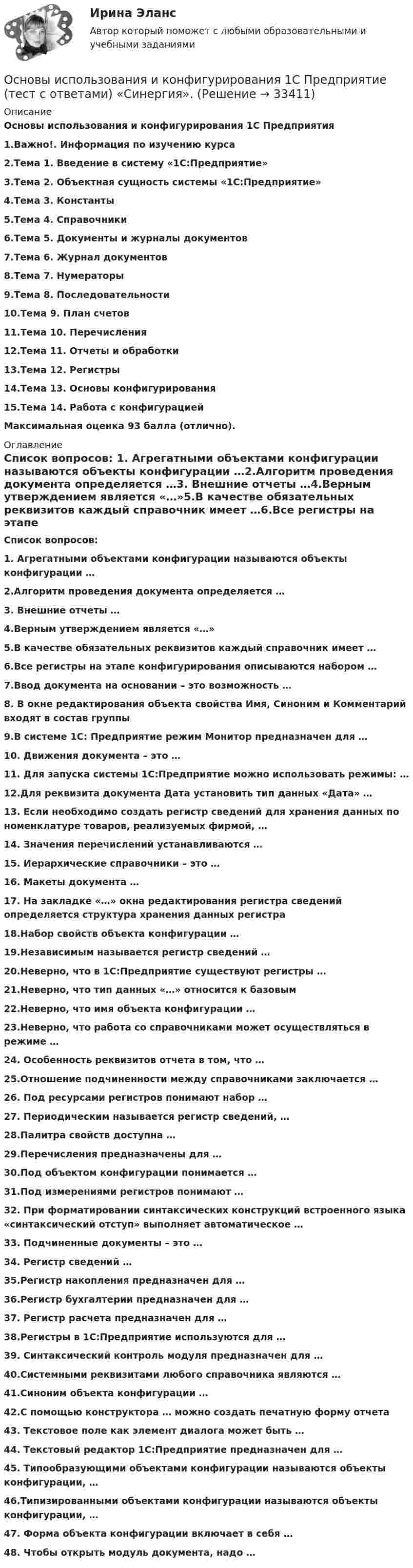     
          Описание
          Основы использования и конфигурирования 1С Предприятия1.Важно!. Информация по изучению курса2.Тема 1. Введение в систему «1С:Предприятие»3.Тема 2. Объектная сущность системы «1С:Предприятие»4.Тема 3. Константы5.Тема 4. Справочники6.Тема 5. Документы и журналы документов7.Тема 6. Журнал документов8.Тема 7. Нумераторы9.Тема 8. Последовательности10.Тема 9. План счетов11.Тема 10. Перечисления12.Тема 11. Отчеты и обработки13.Тема 12. Регистры14.Тема 13. Основы конфигурирования15.Тема 14. Работа с конфигурациейМаксимальная оценка 93 балла (отлично). 
          Оглавление
           Список вопросов: 1. Агрегатными объектами конфигурации называются объекты конфигурации …2.Алгоритм проведения документа определяется …3. Внешние отчеты …4.Верным утверждением является «…»5.В качестве обязательных реквизитов каждый справочник имеет …6.Все регистры на этапе конфигурирования описываются набором …7.Ввод документа на основании – это возможность …8. В окне редактирования объекта свойства Имя, Синоним и Комментарий входят в состав группы9.В системе 1С: Предприятие режим Монитор предназначен для …10. Движения документа – это …11. Для запуска системы 1С:Предприятие можно использовать режимы: …12.Для реквизита документа Дата установить тип данных «Дата» …13. Если необходимо создать регистр сведений для хранения данных по номенклатуре товаров, реализуемых фирмой, …14. Значения перечислений устанавливаются …15. Иерархические справочники – это …16. Макеты документа …17. На закладке «…» окна редактирования регистра сведений определяется структура хранения данных регистра18.Набор свойств объекта конфигурации …19.Независимым называется регистр сведений …20.Неверно, что в 1С:Предприятие существуют регистры …21.Неверно, что тип данных «…» относится к базовым22.Неверно, что имя объекта конфигурации …23.Неверно, что работа со справочниками может осуществляться в режиме …24. Особенность реквизитов отчета в том, что …25.Отношение подчиненности между справочниками заключается …26. Под ресурсами регистров понимают набор …27. Периодическим называется регистр сведений, …28.Палитра свойств доступна …29.Перечисления предназначены для …30.Под объектом конфигурации понимается …31.Под измерениями регистров понимают …32. При форматировании синтаксических конструкций встроенного языка «синтаксический отступ» выполняет автоматическое …33. Подчиненные документы – это …34. Регистр сведений …35.Регистр накопления предназначен для …36.Регистр бухгалтерии предназначен для …37. Регистр расчета предназначен для …38.Регистры в 1С:Предприятие используются для …39. Синтаксический контроль модуля предназначен для …40.Системными реквизитами любого справочника являются …41.Синоним объекта конфигурации …42.С помощью конструктора … можно создать печатную форму отчета43. Текстовое поле как элемент диалога может быть …44. Текстовый редактор 1С:Предприятие предназначен для …45. Типообразующими объектами конфигурации называются объекты конфигурации, …46.Типизированными объектами конфигурации называются объекты конфигурации, …47. Форма объекта конфигурации включает в себя …48. Чтобы открыть модуль документа, надо … 
            
            
            Основы использования и конфигурирования 1С Предприятие (тест с ответами) МТИ /«Синергия».Основы использования и конфигурирования 1С Предприятие  (тест с ответами) «Синергия».Основы использования и конфигурирования 1С Предприятие (тест с ответами «Синергия»).Основы использования и конфигурирования 1С Предприятие (тест с ответами «Синергия»).Основы использования и конфигурирования 1С Предприятие (тест с ответами «Синергия»/ МТИ / МосАП). Основы использования и конфигурирования 1С ПредприятияОсновы использования и конфигурирования 1С ПредприятияОсновы информационных технологий. ТЭбз-221. 2 семестр💯 Основы искусственного интеллекта.фит_МАГ (ответы на тест Синергия / МОИ / МТИ / МосАП, сентябрь 2023)Основы искусственного интеллекта.фит_МАГ (тест с ответами магистратура Синергия)«Основы использования и конфигурирования 1C предприятия». Тест для сдачи в МФПУ «Синергия». Основы использования и конфигурирования 1С: ПредприятиеОсновы использования и конфигурирования 1С: Предприятие СинергияОсновы использования и конфигурирования 1С: Предприятие Синергия 90 баллов