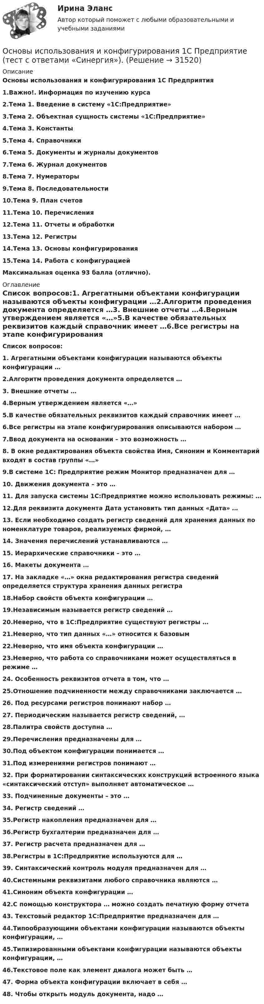      
          Описание
          Основы использования и конфигурирования 1С Предприятия1.Важно!. Информация по изучению курса2.Тема 1. Введение в систему «1С:Предприятие»3.Тема 2. Объектная сущность системы «1С:Предприятие»4.Тема 3. Константы5.Тема 4. Справочники6.Тема 5. Документы и журналы документов7.Тема 6. Журнал документов8.Тема 7. Нумераторы9.Тема 8. Последовательности10.Тема 9. План счетов11.Тема 10. Перечисления12.Тема 11. Отчеты и обработки13.Тема 12. Регистры14.Тема 13. Основы конфигурирования15.Тема 14. Работа с конфигурациейМаксимальная оценка 93 балла (отлично). 
          Оглавление
           Список вопросов:1. Агрегатными объектами конфигурации называются объекты конфигурации …2.Алгоритм проведения документа определяется …3. Внешние отчеты …4.Верным утверждением является «…»5.В качестве обязательных реквизитов каждый справочник имеет …6.Все регистры на этапе конфигурирования описываются набором …7.Ввод документа на основании – это возможность …8. В окне редактирования объекта свойства Имя, Синоним и Комментарий входят в состав группы «…»9.В системе 1С: Предприятие режим Монитор предназначен для …10. Движения документа – это …11. Для запуска системы 1С:Предприятие можно использовать режимы: …12.Для реквизита документа Дата установить тип данных «Дата» …13. Если необходимо создать регистр сведений для хранения данных по номенклатуре товаров, реализуемых фирмой, …14. Значения перечислений устанавливаются …15. Иерархические справочники – это …16. Макеты документа …17. На закладке «…» окна редактирования регистра сведений определяется структура хранения данных регистра18.Набор свойств объекта конфигурации …19.Независимым называется регистр сведений …20.Неверно, что в 1С:Предприятие существуют регистры …21.Неверно, что тип данных «…» относится к базовым22.Неверно, что имя объекта конфигурации …23.Неверно, что работа со справочниками может осуществляться в режиме …24. Особенность реквизитов отчета в том, что …25.Отношение подчиненности между справочниками заключается …26. Под ресурсами регистров понимают набор …27. Периодическим называется регистр сведений, …28.Палитра свойств доступна …29.Перечисления предназначены для …30.Под объектом конфигурации понимается …31.Под измерениями регистров понимают …32. При форматировании синтаксических конструкций встроенного языка «синтаксический отступ» выполняет автоматическое …33. Подчиненные документы – это …34. Регистр сведений …35.Регистр накопления предназначен для …36.Регистр бухгалтерии предназначен для …37. Регистр расчета предназначен для …38.Регистры в 1С:Предприятие используются для …39. Синтаксический контроль модуля предназначен для …40.Системными реквизитами любого справочника являются …41.Синоним объекта конфигурации …42.С помощью конструктора … можно создать печатную форму отчета43. Текстовый редактор 1С:Предприятие предназначен для …44.Типообразующими объектами конфигурации называются объекты конфигурации, …45.Типизированными объектами конфигурации называются объекты конфигурации, …46.Текстовое поле как элемент диалога может быть …47. Форма объекта конфигурации включает в себя …48. Чтобы открыть модуль документа, надо … 
            
            
            Основы использования и конфигурирования 1С Предприятие  (тест с ответами) «Синергия».Основы использования и конфигурирования 1С Предприятие (тест с ответами «Синергия»).Основы использования и конфигурирования 1С Предприятие (тест с ответами «Синергия»).Основы использования и конфигурирования 1С Предприятие (тест с ответами «Синергия»/ МТИ / МосАП). Основы использования и конфигурирования 1С ПредприятияОсновы использования и конфигурирования 1С Предприятия✅ Основы использования и конфигурирования 1С Предприятия 48 вопросов СИНЕРГИЯ МТИ 2022💯 Основы искусственного интеллекта.фит_МАГ (ответы на тест Синергия / МОИ / МТИ / МосАП, сентябрь 2023)Основы искусственного интеллекта.фит_МАГ (тест с ответами магистратура Синергия)«Основы использования и конфигурирования 1C предприятия». Тест для сдачи в МФПУ «Синергия». Основы использования и конфигурирования 1С: ПредприятиеОсновы использования и конфигурирования 1С: Предприятие СинергияОсновы использования и конфигурирования 1С: Предприятие Синергия 90 балловОсновы использования и конфигурирования 1С Предприятие (Тест ответы на вопросы Синергия)