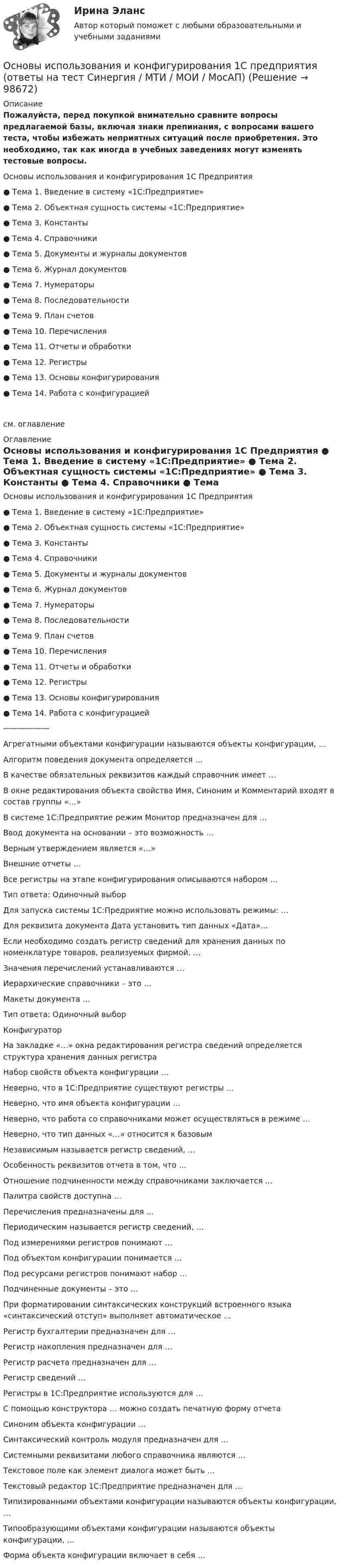     
            Описание
            Пожалуйста, перед покупкой внимательно сравните вопросы предлагаемой базы, включая знаки препинания, с вопросами вашего теста, чтобы избежать неприятных ситуаций после приобретения. Это необходимо, так как иногда в учебных заведениях могут изменять тестовые вопросы. 	Основы использования и конфигурирования 1С Предприятия	●      Тема 1. Введение в систему «1С:Предприятие»	●      Тема 2. Объектная сущность системы «1С:Предприятие»	●      Тема 3. Константы	●      Тема 4. Справочники	●      Тема 5. Документы и журналы документов	●      Тема 6. Журнал документов	●      Тема 7. Нумераторы	●      Тема 8. Последовательности	●      Тема 9. План счетов	●      Тема 10. Перечисления	●      Тема 11. Отчеты и обработки	●      Тема 12. Регистры	●      Тема 13. Основы конфигурирования	●      Тема 14. Работа с конфигурациейсм. оглавление 
            Оглавление
            	Основы использования и конфигурирования 1С Предприятия	●      Тема 1. Введение в систему «1С:Предприятие»	●      Тема 2. Объектная сущность системы «1С:Предприятие»	●      Тема 3. Константы	●      Тема 4. Справочники	●      Тема 5. Документы и журналы документов	●      Тема 6. Журнал документов	●      Тема 7. Нумераторы	●      Тема 8. Последовательности	●      Тема 9. План счетов	●      Тема 10. Перечисления	●      Тема 11. Отчеты и обработки	●      Тема 12. Регистры	●      Тема 13. Основы конфигурирования	●      Тема 14. Работа с конфигурацией 	╌╌╌╌╌╌╌╌╌╌ 	Агрегатными объектами конфигурации называются объекты конфигурации, …	Алгоритм поведения документа определяется …	В качестве обязательных реквизитов каждый справочник имеет …	В окне редактирования объекта свойства Имя, Синоним и Комментарий входят в состав группы «…»	В системе 1С:Предприятие режим Монитор предназначен для …	Ввод документа на основании – это возможность …	Верным утверждением является «…»	Внешние отчеты …	Все регистры на этапе конфигурирования описываются набором …	Тип ответа: Одиночный выбор	Для запуска системы 1С:Предриятие можно использовать режимы: …	Для реквизита документа Дата установить тип данных «Дата»...	Если необходимо создать регистр сведений для хранения данных по номенклатуре товаров, реализуемых фирмой, …	Значения перечислений устанавливаются …	Иерархические справочники – это …	Макеты документа …	Тип ответа: Одиночный выбор	Конфигуратор	На закладке «…» окна редактирования регистра сведений определяется структура хранения данных регистра	Набор свойств объекта конфигурации …	Неверно, что в 1С:Предприятие существуют регистры …	Неверно, что имя объекта конфигурации …	Неверно, что работа со справочниками может осуществляться в режиме …	Неверно, что тип данных «…» относится к базовым	Независимым называется регистр сведений, …	Особенность реквизитов отчета в том, что …	Отношение подчиненности между справочниками заключается …	Палитра свойств доступна …	Перечисления предназначены для …	Периодическим называется регистр сведений, …	Под измерениями регистров понимают …	Под объектом конфигурации понимается …	Под ресурсами регистров понимают набор …	Подчиненные документы – это …	При форматировании синтаксических конструкций встроенного языка «синтаксический отступ» выполняет автоматическое …	Регистр бухгалтерии предназначен для …	Регистр накопления предназначен для …	Регистр расчета предназначен для …	Регистр сведений …	Регистры в 1С:Предприятие используются для …	С помощью конструктора … можно создать печатную форму отчета	Синоним объекта конфигурации …	Синтаксический контроль модуля предназначен для …	Системными реквизитами любого справочника являются …	Текстовое поле как элемент диалога может быть …	Текстовый редактор 1С:Предприятие предназначен для …	Типизированными объектами конфигурации называются объекты конфигурации, …	Типообразующими объектами конфигурации называются объекты конфигурации, …	Форма объекта конфигурации включает в себя …  
            
            
            💯 Основы использования и конфигурирования 1С Предприятия (ответы на тест Синергия / МОИ / МТИ / МосАП, ноябрь 2023)Основы использования и конфигурирования 1С предприятия (ответы на тест Синергия / МТИ / МОИ / МосАП)Основы использования и конфигурирования 1С Предприятия СИНЕРГИЯ 2022 ОТВЕТЫ СБОРНИК ВСЕХ ВОПРОСОВОсновы использования инновационных технологий для повышения эффективности обучения - контрольнаяОсновы исследовательской деятельностиОсновы кадрового менеджмента, промежуточная аттестация, решение ситуацийОсновы кадровой политики и кадрового планирования Основы использования и конфигурирования 1С ПредприятияОсновы использования и конфигурирования 1С Предприятия✅ Основы использования и конфигурирования 1С Предприятия 48 вопросов СИНЕРГИЯ МТИ 2022💯 Основы использования и конфигурирования 1С Предприятия (все ответы на тест Синергия / МТИ / МосАП, август 2022)💯 Основы использования и конфигурирования 1С Предприятия (все ответы на тест Синергия / МТИ / МосАП, декабрь 2022)💯 Основы использования и конфигурирования 1С Предприятия (все ответы на тест Синергия / МТИ / МосАП, сентябрь 2022)Основы использования и конфигурирования 1С Предприятия  ответы 2022 синергия