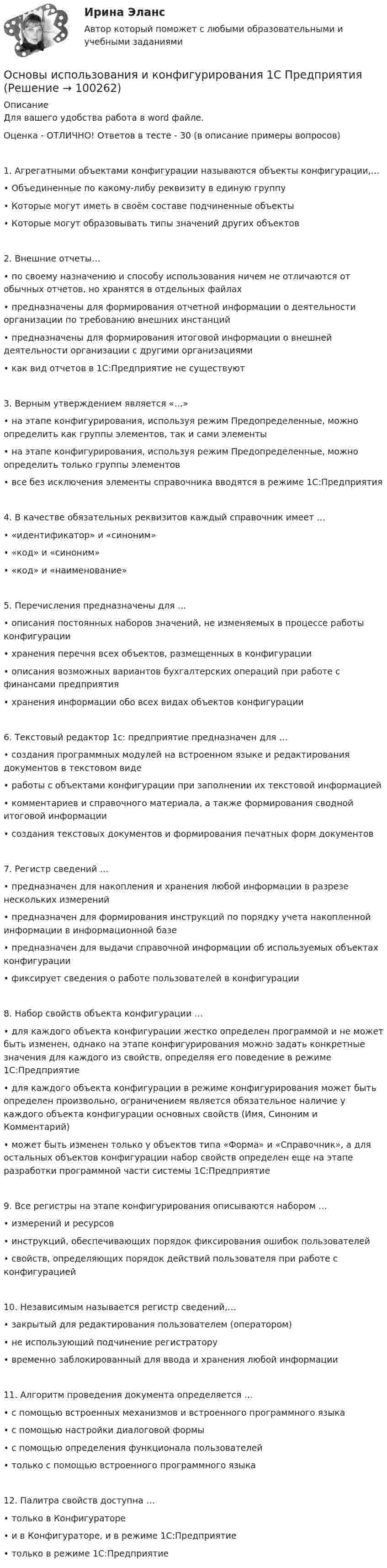     
            Описание
            Для вашего удобства работа в word файле.Оценка - ОТЛИЧНО! Ответов в тесте - 30 (в описание примеры вопросов)1. Агрегатными объектами конфигурации называются объекты конфигурации,…• Объединенные по какому-либу реквизиту в единую группу• Которые могут иметь в своём составе подчиненные объекты• Которые могут образовывать типы значений других объектов2. Внешние отчеты…• по своему назначению и способу использования ничем не отличаются от обычных отчетов, но хранятся в отдельных файлах• предназначены для формирования отчетной информации о деятельности организации по требованию внешних инстанций• предназначены для формирования итоговой информации о внешней деятельности организации с другими организациями• как вид отчетов в 1С:Предприятие не существуют3. Верным утверждением является «…»• на этапе конфигурирования, используя режим Предопределенные, можно определить как группы элементов, так и сами элементы• на этапе конфигурирования, используя режим Предопределенные, можно определить только группы элементов• все без исключения элементы справочника вводятся в режиме 1С:Предприятия4. В качестве обязательных реквизитов каждый справочник имеет …• «идентификатор» и «синоним»• «код» и «синоним»• «код» и «наименование»5. Перечисления предназначены для …• описания постоянных наборов значений, не изменяемых в процессе работы конфигурации• хранения перечня всех объектов, размещенных в конфигурации• описания возможных вариантов бухгалтерских операций при работе с финансами предприятия• хранения информации обо всех видах объектов конфигурации6. Текстовый редактор 1с: предприятие предназначен для …• создания программных модулей на встроенном языке и редактирования документов в текстовом виде• работы с объектами конфигурации при заполнении их текстовой информацией• комментариев и справочного материала, а также формирования сводной итоговой информации• создания текстовых документов и формирования печатных форм документов7. Регистр сведений …• предназначен для накопления и хранения любой информации в разрезе нескольких измерений• предназначен для формирования инструкций по порядку учета накопленной информации в информационной базе• предназначен для выдачи справочной информации об используемых объектах конфигурации• фиксирует сведения о работе пользователей в конфигурации8. Набор свойств объекта конфигурации …• для каждого объекта конфигурации жестко определен программой и не может быть изменен, однако на этапе конфигурирования можно задать конкретные значения для каждого из свойств, определяя его поведение в режиме 1С:Предприятие• для каждого объекта конфигурации в режиме конфигурирования может быть определен произвольно, ограничением является обязательное наличие у каждого объекта конфигурации основных свойств (Имя, Синоним и Комментарий)• может быть изменен только у объектов типа «Форма» и «Справочник», а для остальных объектов конфигурации набор свойств определен еще на этапе разработки программной части системы 1С:Предприятие9. Все регистры на этапе конфигурирования описываются набором …• измерений и ресурсов• инструкций, обеспечивающих порядок фиксирования ошибок пользователей• свойств, определяющих порядок действий пользователя при работе с конфигурацией10. Независимым называется регистр сведений,…• закрытый для редактирования пользователем (оператором)• не использующий подчинение регистратору• временно заблокированный для ввода и хранения любой информации11. Алгоритм проведения документа определяется …• с помощью встроенных механизмов и встроенного программного языка• с помощью настройки диалоговой формы• с помощью определения функционала пользователей• только с помощью встроенного программного языка12. Палитра свойств доступна …• только в Конфигураторе• и в Конфигураторе, и в режиме 1С:Предприятие• только в режиме 1С:Предприятие   
            
            
             Основы использования и конфигурирования 1С ПредприятияОсновы использования и конфигурирования 1С Предприятия✅ Основы использования и конфигурирования 1С Предприятия 48 вопросов СИНЕРГИЯ МТИ 2022💯 Основы использования и конфигурирования 1С Предприятия (все ответы на тест Синергия / МТИ / МосАП, август 2022)💯 Основы использования и конфигурирования 1С Предприятия (все ответы на тест Синергия / МТИ / МосАП, декабрь 2022)💯 Основы использования и конфигурирования 1С Предприятия (все ответы на тест Синергия / МТИ / МосАП, сентябрь 2022)Основы использования и конфигурирования 1С Предприятия  ответы 2022 синергияОсновы использования и конфигурирования 1С: Предприятие СинергияОсновы использования и конфигурирования 1С: Предприятие Синергия 90 балловОсновы использования и конфигурирования 1С Предприятие (Тест ответы на вопросы Синергия)Основы использования и конфигурирования 1С Предприятие (тест с ответами) МТИ /«Синергия».Основы использования и конфигурирования 1С Предприятие  (тест с ответами) «Синергия».Основы использования и конфигурирования 1С Предприятие (тест с ответами «Синергия»).Основы использования и конфигурирования 1С Предприятие (тест с ответами «Синергия»).