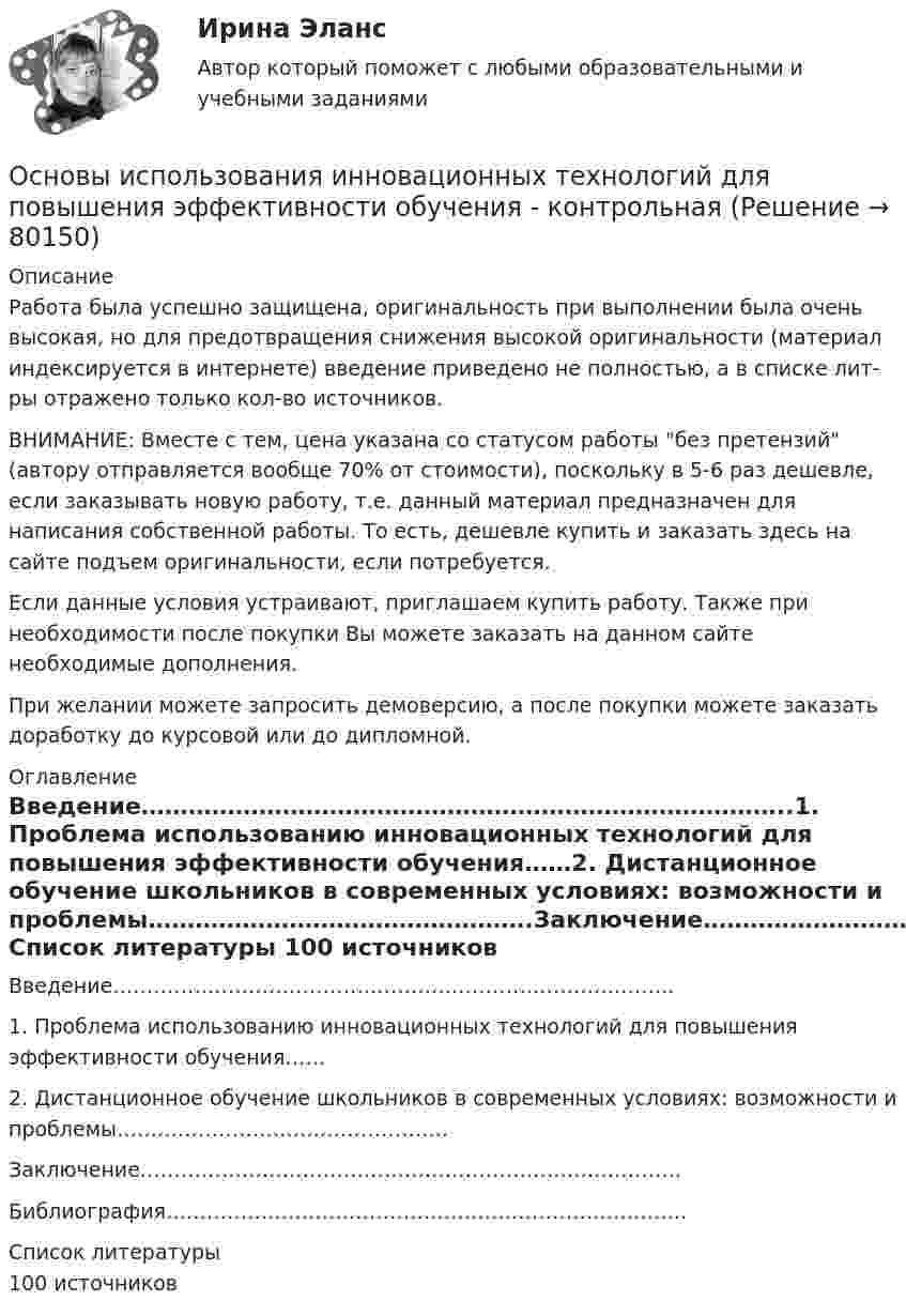      
            Описание
            Работа была успешно защищена, оригинальность при выполнении была очень высокая, но для предотвращения снижения высокой оригинальности (материал индексируется в интернете) введение приведено не полностью, а в списке лит-ры отражено только кол-во источников. ВНИМАНИЕ: Вместе с тем, цена указана со статусом работы без претензий (автору отправляется вообще 70% от стоимости), поскольку в 5-6 раз дешевле, если заказывать новую работу, т.е. данный материал предназначен для написания собственной работы. То есть, дешевле купить и заказать здесь на сайте подъем оригинальности, если потребуется.Если данные условия устраивают, приглашаем купить работу. Также при необходимости после покупки Вы можете заказать на данном сайте необходимые дополнения.При желании можете запросить демоверсию, а после покупки можете заказать доработку до курсовой или до дипломной. 
            Оглавление
              Введение………………………………………………………………………..1. Проблема использованию инновационных технологий для повышения эффективности обучения……2. Дистанционное обучение школьников в современных условиях: возможности и проблемы………………………………………….Заключение……………………………………………………………………..Библиография…………………………………………………………………..   
            Список литературы
            100 источников 
            
            
            Основы использования и конфигурирования 1С Предприятия СИНЕРГИЯ 2022 ОТВЕТЫ СБОРНИК ВСЕХ ВОПРОСОВОсновы использования инновационных технологий для повышения эффективности обучения - контрольнаяОсновы исследовательской деятельностиОсновы кадрового менеджмента, промежуточная аттестация, решение ситуацийОсновы кадровой политики и кадрового планированияОсновы кадровой политики и кадровое планирование ММУ 2023г.Основы клиентоориентированного подхода - контрольная✅ Основы использования и конфигурирования 1С Предприятия 48 вопросов СИНЕРГИЯ МТИ 2022💯 Основы использования и конфигурирования 1С Предприятия (все ответы на тест Синергия / МТИ / МосАП, август 2022)💯 Основы использования и конфигурирования 1С Предприятия (все ответы на тест Синергия / МТИ / МосАП, декабрь 2022)💯 Основы использования и конфигурирования 1С Предприятия (все ответы на тест Синергия / МТИ / МосАП, сентябрь 2022)Основы использования и конфигурирования 1С Предприятия  ответы 2022 синергияОсновы использования и конфигурирования 1С Предприятия. Ответы на тест Синергия. 2021 г. 💯 Основы использования и конфигурирования 1С Предприятия (ответы на тест Синергия / МОИ / МТИ / МосАП, ноябрь 2023)