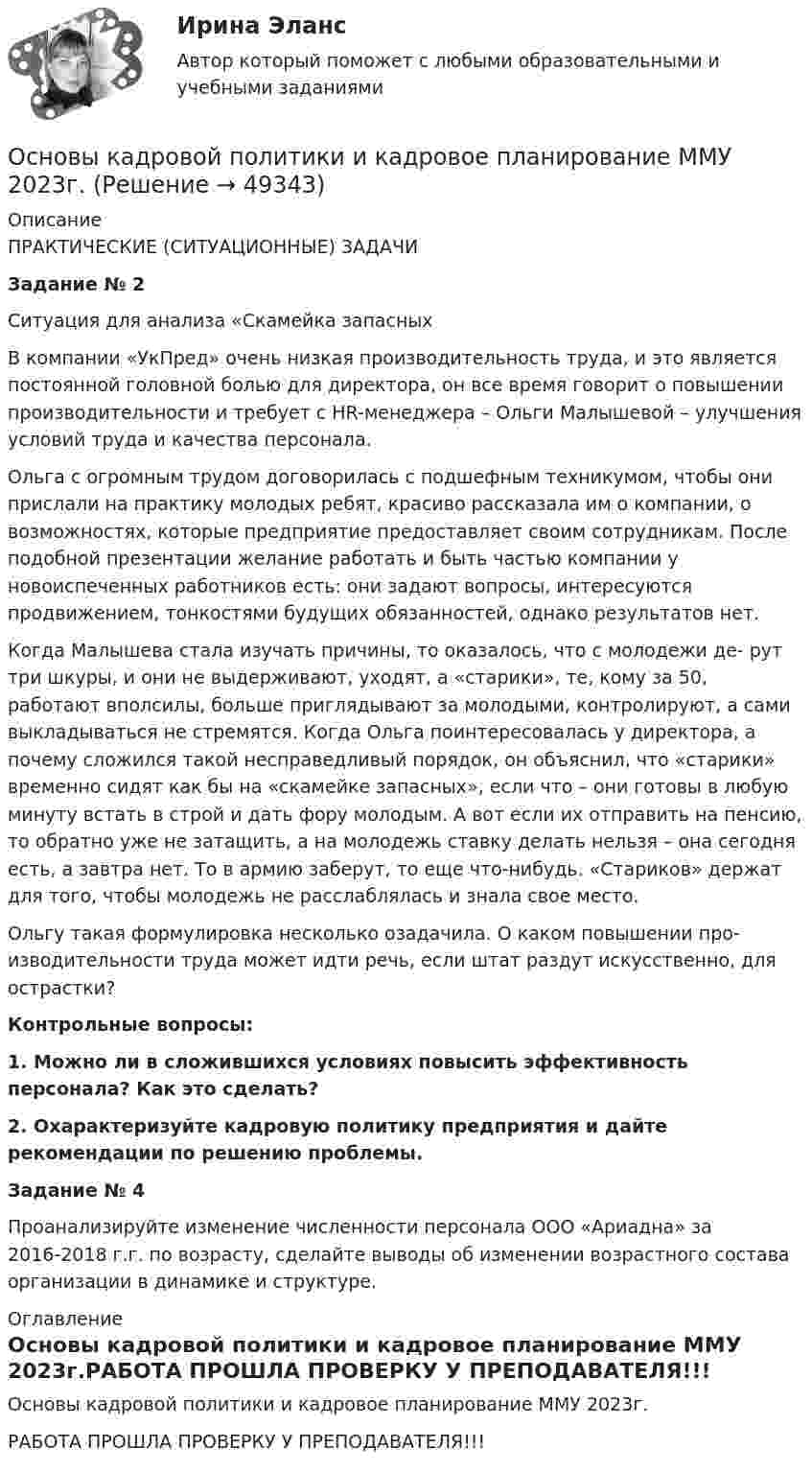     
            Описание
            ПРАКТИЧЕСКИЕ (СИТУАЦИОННЫЕ) ЗАДАЧИЗадание № 2Ситуация для анализа «Скамейка запасныхВ компании «УкПред» очень низкая производительность труда, и это является постоянной головной болью для директора, он все время говорит о повышении производительности и требует с HR-менеджера – Ольги Малышевой – улучшения условий труда и качества персонала.Ольга с огромным трудом договорилась с подшефным техникумом, чтобы они прислали на практику молодых ребят, красиво рассказала им о компании, о возможностях, которые предприятие предоставляет своим сотрудникам. После подобной презентации желание работать и быть частью компании у новоиспеченных работников есть: они задают вопросы, интересуются продвижением, тонкостями будущих обязанностей, однако результатов нет.Когда Малышева стала изучать причины, то оказалось, что с молодежи де- рут три шкуры, и они не выдерживают, уходят, а «старики», те, кому за 50, работают вполсилы, больше приглядывают за молодыми, контролируют, а сами выкладываться не стремятся. Когда Ольга поинтересовалась у директора, а почему сложился такой несправедливый порядок, он объяснил, что «старики» временно сидят как бы на «скамейке запасных», если что – они готовы в любую минуту встать в строй и дать фору молодым. А вот если их отправить на пенсию, то обратно уже не затащить, а на молодежь ставку делать нельзя – она сегодня есть, а завтра нет. То в армию заберут, то еще что-нибудь. «Стариков» держат для того, чтобы молодежь не расслаблялась и знала свое место.Ольгу такая формулировка несколько озадачила. О каком повышении про- изводительности труда может идти речь, если штат раздут искусственно, для острастки?Контрольные вопросы:1.  Можно ли в сложившихся условиях повысить эффективность персонала? Как это сделать?2.  Охарактеризуйте кадровую политику предприятия и дайте рекомендации по решению проблемы.Задание № 4Проанализируйте изменение численности персонала ООО «Ариадна» за 2016-2018 г.г. по возрасту, сделайте выводы об изменении возрастного состава организации в динамике и структуре. 
            Оглавление
            Основы кадровой политики и кадровое планирование ММУ 2023г.РАБОТА ПРОШЛА ПРОВЕРКУ У ПРЕПОДАВАТЕЛЯ!!! 
            
            
            Основы кадровой политики и кадрового планированияОсновы кадровой политики и кадровое планирование ММУ 2023г.Основы клиентоориентированного подхода - контрольнаяОсновы клинической психологииОсновы клинической психологииОсновы клинической психологииОсновы клинической психологииОсновы использования и конфигурирования 1С Предприятия  ответы 2022 синергияОсновы использования и конфигурирования 1С Предприятия. Ответы на тест Синергия. 2021 г. 💯 Основы использования и конфигурирования 1С Предприятия (ответы на тест Синергия / МОИ / МТИ / МосАП, ноябрь 2023)Основы использования и конфигурирования 1С предприятия (ответы на тест Синергия / МТИ / МОИ / МосАП)Основы использования и конфигурирования 1С Предприятия СИНЕРГИЯ 2022 ОТВЕТЫ СБОРНИК ВСЕХ ВОПРОСОВОсновы использования инновационных технологий для повышения эффективности обучения - контрольнаяОсновы исследовательской деятельности