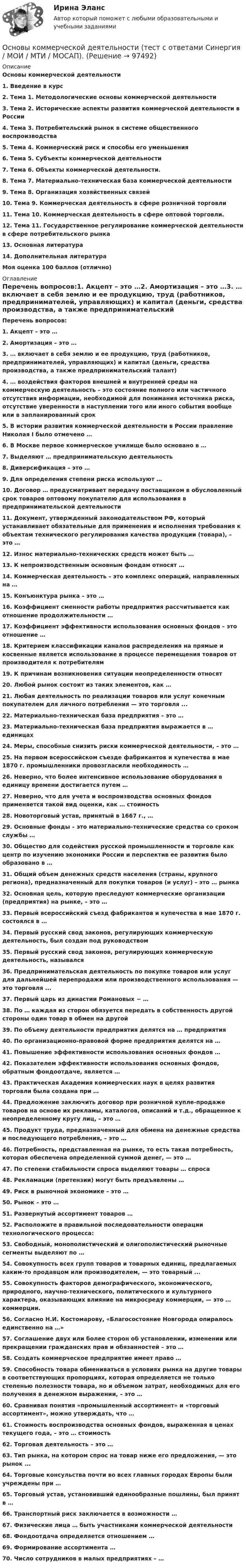      
            Описание
            Основы коммерческой деятельности1.   Введение в курс2.   Тема 1. Методологические основы коммерческой деятельности3.   Тема 2. Исторические аспекты развития коммерческой деятельности в России4.   Тема 3. Потребительский рынок в системе общественного воспроизводства5.   Тема 4. Коммерческий риск и способы его уменьшения6.   Тема 5. Субъекты коммерческой деятельности7.   Тема 6. Объекты коммерческой деятельности.8.   Тема 7. Материально-техническая база коммерческой деятельности9.   Тема 8. Организация хозяйственных связей10.                  Тема 9. Коммерческая деятельность в сфере розничной торговли11.                  Тема 10. Коммерческая деятельность в сфере оптовой торговли.12.                  Тема 11. Государственное регулирование коммерческой деятельности в сфере потребительского рынка13.                  Основная литература14.                  Дополнительная литератураМоя оценка 100 баллов (отлично) 
            Оглавление
             Перечень вопросов:1.   Акцепт – это …2.  Амортизация – это …3.  … включает в себя землю и ее продукцию, труд (работников, предпринимателей, управляющих) и капитал (деньги, средства производства, а также предпринимательский талант)4.  … воздействия факторов внешней и внутренней среды на коммерческую деятельность – это состояние полного или частичного отсутствия информации, необходимой для понимания источника риска, отсутствие уверенности в наступлении того или иного события вообще или в запланированный срок5.  В истории развития коммерческой деятельности в России правление Николая I было отмечено …6.  В Москве первое коммерческое училище было основано в …7.  Выделяют … предпринимательскую деятельность8.  Диверсификация – это …9.  Для определения степени риска используют …10.                Договор … предусматривает передачу поставщиком в обусловленный срок товаров оптовому покупателю для использования в предпринимательской деятельности11.                Документ, утвержденный законодательством РФ, который устанавливает обязательные для применения и исполнения требования к объектам технического регулирования качества продукции (товара), – это …12.                Износ материально-технических средств может быть …13.                К непроизводственным основным фондам относят …14.                Коммерческая деятельность – это комплекс операций, направленных на …15.                Конъюнктура рынка – это …16.                Коэффициент сменности работы предприятия рассчитывается как отношение продолжительности …17.                Коэффициент эффективности использования основных фондов – это отношение …18.                Критерием классификации каналов распределения на прямые и косвенные является использование в процессе перемещения товаров от производителя к потребителям19.                К причинам возникновения ситуации неопределенности относят 20.                Любой рынок состоит из таких элементов, как …21.                Любая деятельность по реализации товаров или услуг конечным покупателем для личного потребления — это торговля ...22.                Материально-техническая база предприятия – это …23.                Материально-техническая база предприятия выражается в … единицах24.                Меры, способные снизить риски коммерческой деятельности, – это …25.                На первом всероссийском съезде фабрикантов и купечества в мае 1870 г. промышленники провозгласили необходимость …26.                Неверно, что более интенсивное использование оборудования в единицу времени достигается путем …27.                Неверно, что для учета и воспроизводства основных фондов применяется такой вид оценки, как … стоимость28.                Новоторговый устав, принятый в 1667 г., …29.                Основные фонды – это материально-технические средства со сроком службы …30.                Общество для содействия русской промышленности и торговле как центр по изучению экономики России и перспектив ее развития было образовано в …31.                Общий объем денежных средств населения (страны, крупного региона), предназначенный для покупки товаров (и услуг) – это … рынка32.                Основная цель, которую преследуют коммерческие организации (предприятия) на рынке, – это …33.                Первый всероссийский съезд фабрикантов и купечества в мае 1870 г. состоялся в …34.                Первый русский свод законов, регулирующих коммерческую деятельность, был создан под руководством 35.                Первый русский свод законов, регулирующих коммерческую деятельность, назывался36.                Предпринимательская деятельность по покупке товаров или услуг для дальнейшей перепродажи или производственного использования — это торговля ...37.                Первый царь из династии Романовых − …38.                По … каждая из сторон обязуется передать в собственность другой стороны один товар в обмен на другой39.                По объему деятельности предприятия делятся на … предприятия40.                По организационно-правовой форме предприятия делятся на …41.                Повышение эффективности использования основных фондов …42.                Показателем эффективности использования основных фондов, обратным фондоотдаче, является …43.                Практическая Академия коммерческих наук в целях развития торговли была создана при …44.                Предложение заключить договор при розничной купле-продаже товаров на основе их рекламы, каталогов, описаний и т.д., обращенное к неопределенному кругу лиц, – это …45.                Продукт труда, предназначенный для обмена на денежные средства и последующего потребления, – это …46.                Потребность, представленная на рынке, то есть такая потребность, которая обеспечена определенной суммой денег, — это …47.                По степени стабильности спроса выделяют товары … спроса48.                Рекламации (претензии) могут быть предъявлены …49.                Риск в рыночной экономике – это …50.                Рынок – это …51.                Развернутый ассортимент товаров …52.                Расположите в правильной последовательности операции технологического процесса:53.                Свободный, монополистический и олигополистический рыночные сегменты выделяют по …54.                Совокупность всех групп товаров и товарных единиц, предлагаемых каким-то продавцом или производителем, — это товарный ...55.                Совокупность факторов демографического, экономического, природного, научно-технического, политического и культурного характера, оказывающих влияние на микросреду коммерции, — это … коммерции.56.                Согласно Н.И. Костомарову, «Благосостояние Новгорода опиралось единственно на …»57.                Соглашение двух или более сторон об установлении, изменении или прекращении гражданских прав и обязанностей – это …58.                Создать коммерческое предприятие имеет право …59.                Способность товара обмениваться в условиях рынка на другие товары в соответствующих пропорциях, которая определяется не только степенью полезности товара, но и объемом затрат, необходимых для его получения в денежном выражении, – это …60.                Сравнивая понятия «промышленный ассортимент» и «торговый ассортимент», можно утверждать, что …61.                Стоимость воспроизводства основных фондов, выраженная в ценах текущего года, – это … стоимость62.                Торговая деятельность – это …63.                Тип рынка, на котором спрос на товар ниже его предложения, — это рынок ...64.                Торговые консульства почти во всех главных городах Европы были учреждены при …65.                Торговый устав, установивший единообразные пошлины, был принят в …66.                Транспортный риск заключается в возможности …67.                Физические лица … быть участниками коммерческой деятельности68.                Фондоотдача определяется отношением …69.                Формирование ассортимента …70.                Число сотрудников в малых предприятиях – …  
            
            
            Основы коммерческой деятельности//СИНЕРГИЯ//МОСАП//МОИ//МТИОсновы коммерческой деятельности (тест с ответами Синергия / МОИ / МТИ / МОСАП).Основы коммерческой деятельности (тест с ответами Синергия/МОИ/ МТИ /МОСАП)Основы компьютерных сетей Основы компьютерных сетей  (Практическая 1)Основы компьютерных технологийОсновы конституционного строя России; Суверенитет народа и формы его осуществленияОсновы коммерческой деятельности / 224 вопросаОсновы коммерческой деятельности   90 из 100 баллов (Ответы на тест Синергия, МОИ, МТИ) 2022-2023г 💯 Основы коммерческой деятельности (ответы на тест Синергия / МОИ / МТИ / МосАП, декабрь 2023)💯 Основы коммерческой деятельности (ответы на тест Синергия / МОИ / МТИ / МосАП, ноябрь 2023)💯 Основы коммерческой деятельности (ответы на тест Синергия / МОИ / МТИ / МосАП, январь 2024)💯 Основы коммерческой деятельности (ответы на тест Синергия / МТИ / МосАП, апрель 2023)💯 Основы коммерческой деятельности (ответы на тест Синергия / МТИ / МосАП, март 2023)
