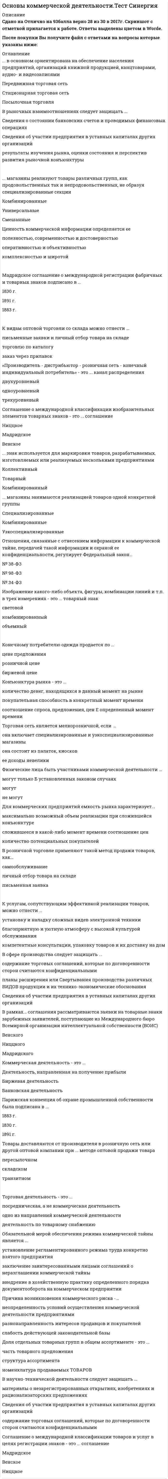    
          Описание
          45 вопросов с ответами к тестуСдано на 83 баллов из 100 Хорошо﻿Год сдачи - 2018-2021.После покупки Вы получите файл с ответами на вопросы которые указаны ниже:***(Если нужна помощь с другими предметами или сдачей тестов онлайн, пишите в личные сообщения) 
          Оглавление
          1. Простановка товарного знака либо на самом товаре, либо на его упаковке – это … маркировкакодировкабрендирование2. ... в основном ориентирована на обеспечение населения предприятий, организаций книжной продукцией, канцтоварами, аудио- и видеозаписямиПередвижная торговая сетьСтационарная торговая сетьПосылочная торговля3. В рыночных взаимоотношениях следует защищать ...Сведения о состоянии банковских счетов и проводимых финансовых операцияхСведения об участии предприятия в уставных капиталах других организацийрезультаты изучения рынка, оценки состояния и перспектив развития рыночной конъюнктуры4. Ценность коммерческой информации определяется ее ...полезностью, современностью и достоверностьюоперативностью и объективностьюкомплексностью и широтой5. Мадридское соглашение о международной регистрации фабричных и товарных знаков подписано в ...1830 г.1891 г.1883 г.6. Доля отдельных товарных групп в общем ассортименте - это ...часть товарного предложенияструктура ассортиментаноменклатура продаваемых товаров7. К видам оптовой торговли со склада можно отнести ...письменные заявки и личный отбор товара на складеторговлю по каталогузаказ через прилавок8. Изображение какого-либо объекта, фигуры, комбинации линий и т.п. в трех измерениях - это ... товарный знаксветовойкомбинированныйобъемный9. «Производитель - дистрибьютор - розничная сеть - конечный индивидуальный потребитель» - это ... канал распределениядвухуровневыйодноуровневыйтрехуровневый10. Соглашение о международной классификации изобразительных элементов товарных знаков - это ... соглашениеНиццкоеМадридскоеВенское11. ... знак используется для маркировки товаров, разрабатываемых, изготовляемых или реализуемых несколькими предприятиямиКоллективныйТоварныйКомбинированный12. ... магазины занимаются реализацией товаров одной конкретной группыСпециализированныеКомбинированныеУзкоспециализированные13. Отношения, связанные с отнесением информации к коммерческой тайне, передачей такой информации и охраной ее конфиденциальности, регулирует Федеральный закон...№ 38-ФЗ№ 98-ФЗ№ 34-ФЗ14. Конечному потребителю одежда продается по ...цене предложениярозничной ценебиржевой цене15. Конфидентом коммерческой тайны … является руководитель коммерческого предприятияявляется физическое или юридическое лицо, которому в силу служебного положения, договора, или на ином законном основании известна коммерческая тайнаявляются собственники (акционеры) коммерческого предприятия16. Конъюнктура рынка - это ...количество денег, находящихся в данный момент на рынкепокупательная способность в конкретный момент временисоотношение спроса, предложения, цен в определенный момент времени17. Торговая сеть является мелкорозничной, если ...она включает специализированные и узкоспециализированные магазиныона состоит из палаток, киосковее доходы невелики18. Физические лица быть участниками коммерческой деятельности ...могут только в установленных законом случаяхмогутне могут19. Для коммерческих предприятий емкость рынка характеризует...максимально возможный объем реализации при сложившейся конъюнктуресложившееся в какой-либо момент времени соотношение ценколичество потенциальных покупателей20. В розничной торговле применяют такой метод продажи товаров, как...самообслуживаниеличный отбор товара на складеписьменная заявка21. Право владельца товарного знака запрещать другим лицам использовать этот знак – это … исключительное правоправо владенияправомочие распоряжения22. К услугам, сопутствующим эффективной реализации товаров, можно отнести ...установку и наладку сложных видев электронной техникиблагоприятную и уютную атмосферу с высокой культурой обслуживаниякомпетентные консультации, упаковку товаров и их доставку на дом23. В сфере производства следует защищать ...содержание торговых соглашений, которые по договоренности сторон считаются конфиденциальнымипланы расширения или Свертывания производства различных видов продукции и их технико-экономические обоснованияСведения об участии предприятия в уставных капиталах других организаций24. Обязательство по неразглашению коммерческой тайны после увольнения работника действует … бессрочнов течение двух летв течение пяти лет25. В рамках... соглашения рассматриваются заявки на товарные знаки зарубежных заявителей, поступающие из Международного бюро Всемирной организации интеллектуальной собственности (ВОИС)ВенскогоНиццкогоМадридского26. Коммерческая деятельность - это ...Деятельность, направленная на получение прибылиБиржевая деятельностьБанковская деятельность27. Парижская конвенция об охране промышленной собственности была подписана в ...1883 г.1830 г.1891 г.28. Товары доставляются от производителя в розничную сеть или другой оптовой компании при ... методе оптовой продажи товарапересылочномскладскомтранзитном29. Торговая деятельность - это ...посредническая, а не коммерческая деятельностьодно из направлений коммерческой деятельностидеятельность по товарному снабжению30. Обязательной мерой обеспечения режима коммерческой тайны является ...установление регламентированного режима труда конкретно взятого предприятиязаключение заинтересованными лицами соглашений о неразглашении коммерческой тайнывнедрение в хозяйственную практику определенного порядка документооборота на коммерческом предприятии31. Причина возникновения коммерческого риска -...неопределенность условий осуществления коммерческой деятельности предприятиямиразнонаправленность интересов продавцов и покупателейслабость действующей законодательной базы32. Конфиденциальность информации, позволяющая ее обладателю при существующих или возможных обстоятельствах увеличить доходы, избежать неоправданных расходов, сохранить положение на рынке товаров, работ, услуг или получить иную коммерческую выгоду, – это … конфиденциальная информациякоммерческая информациякоммерческая тайна33. В научно-технической деятельности следует защищать ...материалы о незарегистрированных открытиях, изобретениях и рационализаторских предложенияхСведения об участии предприятия в уставных капиталах других организацийсодержание торговых соглашений, которые по договоренности сторон считаются конфиденциальными34. Соглашение о международной классификации товаров и услуг в целях регистрации знаков - это ... соглашениеМадридскоеВенскоеНиццкое35. ... магазины реализуют товары различных групп, как продовольственных так и непродовольственных, не образуя специализированные секцииКомбинированныеУниверсальныеСмешанные36. Регулирование коммерческой деятельности в РФ … осуществляется органами власти на трех уровнях: федеральном, региональном и местномне осуществляется – коммерческая деятельность регулируется рынкомосуществляется федеральным правительством37. К передвижной торговой сети относят … магазины самообслуживанияпрямую продажу на домуторговые автоматы38. В сфере финансов следует защищать … содержание торговых соглашений, которые по договоренности сторон считаются конфиденциальнымисведения о состоянии банковских счетов и проводимых финансовых операциях результаты изучения рынка, оценки состояния и перспектив развития рыночнойконъюнктуры39. Недопущение одним коммерческим предприятием других на рынок расценивается как … ограничение конкуренциидемпингсегментирование рынка40. К экономическим способам регулирования коммерческой деятельности следует отнести … антимонопольные мероприятияналоги, льготы и кредитысуществующий порядок лицензирования и сертификации41. В сфере управления предприятием и обеспечения безопасности следует защищать … содержание торговых соглашений, которые по договоренности сторон считаются конфиденциальнымисведения о подготовке и результатах переговоров с деловыми партнерами предприятиясведения об участии предприятия в уставных капиталах других организаций42. К внутренней среде торгового предприятия относятся … биржи, товарно-материальные ценности, ярмаркифункциональные службы, складское хозяйство, кадровые ресурсы выставки, кадровые ресурсы, функциональные структуры43. В России закон О товарных клеймах был принят в....18301883189144. Документ, являющийся основным при формировании хозяйственных связей коммерческих предприятий, – это … *Арбитражно-процессуальный кодекс РФ *Гражданский кодекс *РФ Положение о постановках продукции производственно-технического назначения45. Понятия «спрос» и «платежеспособность» … *взаимозависимы: спрос – это вынесенная на рынок платежеспособная потребность *не являются взаимозависимыми, спрос – это количество требуемых покупателями товаров *являются взаимозависимыми только в тех случаях, когда речь идет о торговых коммерческих предприятиях 
          Список литературы
          1 Важно!. Информация по изучению курса 2 Тема 1. Общая характеристика коммерческой деятельности 3 Тема 2. Розничные торговые сети 4 Тема З. Методы продаж товаров в оптовой и розничной торговле 5 Тема 4. Роль товарных марок и товарных знаков в коммерческой деятельности 6 Тема 5. Коммерческая тайна и ее законодательное регулирование 
            
            
            Основы коммерческой деятельности (тест с ответами Синергия)Основы консультативной психологии (МФПУ Синергия 2022) Основы консультативной психологии (Синергия)Основы консультативной психологии Синергия 100%Основы консультативной психологии (тест с ответами Синергия) Основы контроля и оценки эффективности функционирования логистических систем и операцийОсновы лингвистической экспертизы текста (тест с ответами Синергия)Основы использования и конфигурирования 1С: Предприятие(тест с ответами)Основы использования и конфигурирования 1С Предприятия. Ответы на тест Синергия. 2021 г.Основы использования и конфигурирования 1С Предприятия. Тест Синергия. Основы использования и конфигурирования 1С Предприятия (тест с ответами Синергия)Основы коммерческой деятельности ОТВЕТЫ 97 баллов (Тесты Синергия)Основы коммерческой деятельности Синергия 2021 93/100 баллов Основы коммерческой деятельности.Тест Синергия