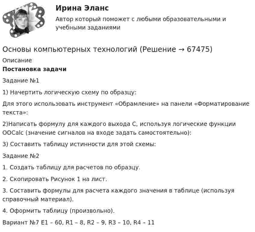      
            Описание
             Постановка задачи	Задание №1	1) Начертить логическую схему по образцу: 	Для этого использовать инструмент «Обрамление» на панели «Форматирование текста»:	 2)Написать формулу для каждого выхода С, используя логические функции OOCalc (значение сигналов на входе задать самостоятельно):	 3) Составить таблицу истинности для этой схемы: 	Задание №2	1. Создать таблицу для расчетов по образцу. 	2. Скопировать Рисунок 1 на лист. 	3. Составить формулы для расчета каждого значения в таблице (используя справочный материал). 	4. Оформить таблицу (произвольно). 	Вариант №7 E1 – 60, R1 – 8, R2 – 9, R3 – 10, R4 – 11   
            
            
            Основы компьютерных сетей  (Практическая 1)Основы компьютерных технологийОсновы конституционного строя России; Суверенитет народа и формы его осуществленияОсновы консультативной психологииОсновы консультативной психологии - 6й семестр - СинергияОсновы консультативной психологии 7 семестр 23/24 уч. год.Основы консультативной психологии (новый) тест с ответами Синергия/МОИ/ МТИ /МОСАП💯 Основы коммерческой деятельности (ответы на тест Синергия / МОИ / МТИ / МосАП, январь 2024)💯 Основы коммерческой деятельности (ответы на тест Синергия / МТИ / МосАП, апрель 2023)💯 Основы коммерческой деятельности (ответы на тест Синергия / МТИ / МосАП, март 2023)💯 Основы коммерческой деятельности (правильные ответы на тест Синергия / МОИ / МТИ / МосАП)Основы коммерческой деятельности//СИНЕРГИЯ//МОСАП//МОИ//МТИОсновы коммерческой деятельности (тест с ответами Синергия / МОИ / МТИ / МОСАП).Основы коммерческой деятельности (тест с ответами Синергия/МОИ/ МТИ /МОСАП)