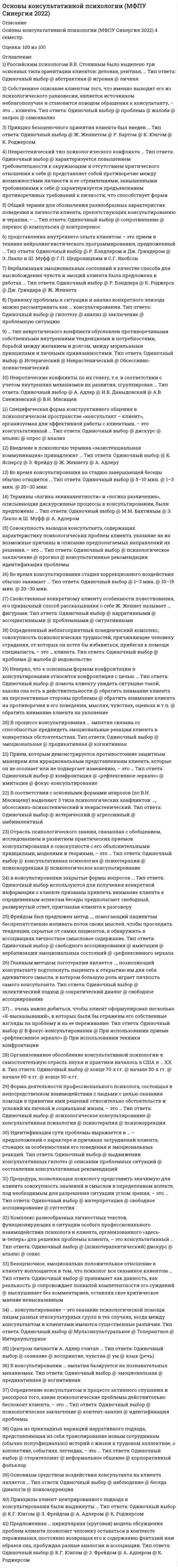      
          Описание
          Вопрос 1: Привязку проблемы к ситуации и анализ конкретного эпизода можно рассматривать как ... консультирования. А) анализ В) заключение С) проблемную ситуацию D) гипотезу Вопрос 2: … консультирование - это оказание психологической помощи лицам разных этнокультурных групп в тех случаях, когда между консультантом и клиентами имеются существенные различия. А) Интеркультурное В) Мультикультуральное С) Толерантное Вопрос 3: Российским психологом В. В. Столиным было выделено три основных типа ориентации клиентов: деловая, рентная, …А) абстрактная В) игровая С) личная Вопрос 4: Безоценочное, эмоционально положительное отношение к клиенту воплощается в том, что психолог все сказанное клиентом …А) выслушивает без комментариев оставляя свое критическое мнение невысказанным В) сопровождает похвалой компетентности его суждений С) принимает как данность, как реальность Вопрос 5: З. Фрейдом был предложен метод …, помогающий пациентам беспрепятственно изливать поток своих мыслей, чтобы проследить тенденции, скрытые от самих пациентов, и обнаружить в ассоциациях личностное смысловое содержание.  А) имитации В) «рефлексивного зеркала» С) вербализации эмоциональных состояний D) свободного ассоциирования Вопрос 6: В консультировании … эмпатия базируется на познавательных механизмах А) предикативная В) Когнитивная С) эмоциональная Вопрос 7: Идентификация сути проблемы выражается в … - предположений о характере и причинах затруднений клиента, стоящих за особенностями его поведения и эмоциональных реакций.  А) описании проблемных ситуаций В) выдвижении консультативных гипотез С) составлении консультативных рекомендаций Вопрос 8: Специфическая форма конструктивного общения в психологическом пространстве консультант - клиент, организуемая для эффективной работы с проблемами клиента, - это ... А) консультативная сессия В) консультативный анализ С) консультативный альянс Вопрос 9: ... очень важно добиться, чтобы клиент сформулировал несколько «Я-высказываний», в которых были бы отражены его собственные взгляды на проблему и на ее переживание.  А) При использовании техники конфронтации В) При использовании приема «рефлексивное зеркалоС) В фокус-консультировании Вопрос 10: Отрасль психологического знания, связанная с обобщением, исследованием и развитием практических приемов консультирования в совокупности с его объяснительными принципами, моделями и теориями, - это ...А) психотерапия В) психокоррекция С) консультативная психология D) психологическое консультирование Вопрос 11: Состояние эмоционального, когнитивного, а часто и физического истощения, вызванное продолжительной профессиональной нагрузкой, называют ... А) синдромом дефицита внимания В) синдромом хронической усталости С) синдромом профессионального выгорания Вопрос 12: Во время консультирования стадия коррекционного воздействия обычно занимает ... А) 10-15 мин. В) 20-30 мин. С) 1-3 мин.Вопрос 13: Форма деятельности профессионального психолога, состоящая в непосредственном взаимодействии с людьми с целью оказания помощи в принятии ими решений относительно обстоятельств и условий их личной и социальной жизни, - это ... А) психотерапияВ) консультативная психология С) психологическое консультированиеD) психокоррекцияВопрос 14: Главным методом логотерапии является позволяющий консультанту подтолкнуть пациента к открытию им для себя адекватного смысла, в котором большую роль играет личность самого консультанта.А) сократический диалог В) свободное ассоциирование С) эклектический подход Вопрос 15: Принципы клиент-центрированного подхода в консультировании были выдвинуты А) К. Роджерсом В) З. Фрейдом С) К.Г. Юнгом D) А. Адлером 
          Оглавление
          Вопрос 16: Введение в психологию термина «экзистенциальная коммуникация» принадлежит … А) Ж. Женнету В) К. Ясперсу С) А. Адлеру D) З. Фрейду Вопрос 17: В консультировании закрытые формы вопросов ... А) используются для получения конкретной информации о клиенте В) призваны привлечь внимание клиента к определенным аспектам беседы С) предполагают свободный, развернутый ответ, приглашая клиента к разговору Вопрос 18: Предложенная циркулярная (круговая) модель обсуждения проблем клиента позволяет человеку оставаться в контексте переживания, постоянно возвращая его к содержанию фантазий или образов сна, пробуждая разные аналогии и ассоциации. А) К. Роджерсом В) А. Адлером С) К.Г. Юнгом D) З. Фрейдом Вопрос 19: Процедура, позволяющая психологу представить значимую для клиента совокупность значений и смыслов в определенном аспекте, под необходимым для разрешения ситуации углом зрения, - это … А) свободное ассоциирование В) интерпретация С) суггестия Вопрос 20: Организованное обособление консультативной психологии в самостоятельную отрасль науки и практики началось в США в ХХ в. А) начале 60-х гг. В) конце 50-х гг.С) конце 70-х гг. D) начале 50-х гг. 
            
            
            Основы консультативной психологии (Синергия)Основы консультативной психологии Синергия 100%Основы консультативной психологии (тест с ответами Синергия) Основы контроля и оценки эффективности функционирования логистических систем и операцийОсновы лингвистической экспертизы текста (тест с ответами Синергия)Основы маркетинга и базовое построение автоворонок тест 72 баллаОсновы маркетинга и базовое построение автоворонок (тест с ответами Синергия)Основы использования и конфигурирования 1С Предприятия. Тест Синергия. Основы использования и конфигурирования 1С Предприятия (тест с ответами Синергия)Основы коммерческой деятельности ОТВЕТЫ 97 баллов (Тесты Синергия)Основы коммерческой деятельности Синергия 2021 93/100 баллов Основы коммерческой деятельности.Тест СинергияОсновы коммерческой деятельности.Тест Синергия. 2Основы коммерческой деятельности (тест с ответами Синергия)