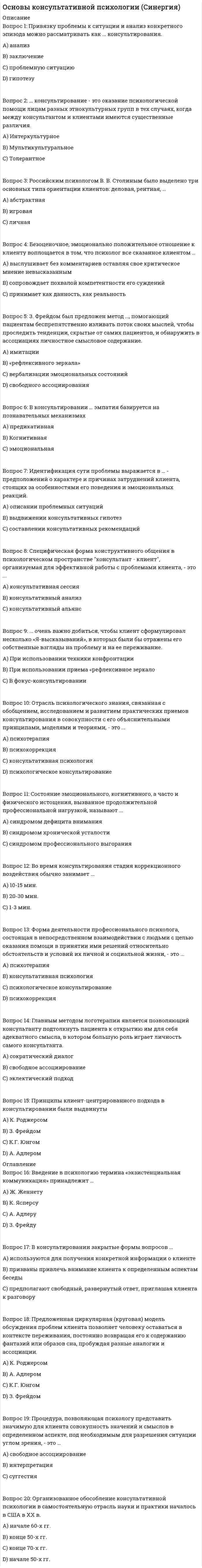    
          Описание
          ответы на тест Основы консультативной психологии Синергия  41 вопрос и ответсобрала по трем попыткам каждая сдана на 100%, то есть все ответы верные на 100% список вопросов, ответы на которые вы получите, добавлен нижепосле покупки получите файл, где будут вопросы и ответы , ответ выделен цветом, все набрано в ворд, можно пользоваться поиском по тексту ctr+fесли вам нужна помощь в сдаче именно вашего теста по любому предмету, пишите мне в личку ->   -> написать сообщение и мы обо всем договоримся 
          Оглавление
          Основы консультативной психологии (обучение)1)	Российским психологом В.В. Столиным было выделено три основных типа ориентации клиентов: деловая, рентная, … Тип ответа: Одиночный выбор ￼ абстрактная ￼ игровая ￼ личная2)	Собственное описание клиентом того, что именно выводит его из психологического равновесия, является источником неблагополучия и становится поводом обращения к консультанту, – это … клиента. Тип ответа: Одиночный выбор ￼ проблема ￼ жалоба ￼ запрос ￼ самоанализ3)	Принцип безоценочного принятия клиента был введен … Тип ответа: Одиночный выбор ￼ Ж. Женнетом ￼ Р. Бартом ￼ К. Юнгом ￼ К. Роджерсом4)	Неврастенический тип психологического конфликта … Тип ответа: Одиночный выбор ￼ характеризуется повышением требовательности к окружающим и отсутствием критического отношения к себе ￼ представляет собой противоречие между возможностями личности и ее стремлениями, завышенными требованиями к себе ￼ характеризуется предъявлением противоречивых требований к личности, что способствует форми5)	Общий термин для обозначения разнообразных характеристик поведения и личности клиента, препятствующих консультированию и терапии, – … Тип ответа: Одиночный выбор ￼ сопротивление ￼ перенос ￼ компульсия ￼ контрперенос6)	Настройка на основные регистры представления внутреннего опыта клиентом – это прием в технике нейролингвистического программирования, предложенный … Тип ответа: Одиночный выбор ￼ Р. Бэндлером и Дж. Гриндером ￼ Э. Лакло и Ш. Муфф ￼ Г.П. Щедровицким и С.Г. Якобсон7)	Вербализация эмоциональных состояний в качестве способа для высвобождения чувств и эмоций клиента была предложена в работах … Тип ответа: Одиночный выбор ￼ Р. Бэндлера ￼ К. Роджерса ￼ Дж. Гриндера ￼ Ж. Женнета8)	Привязку проблемы к ситуации и анализ конкретного эпизода можно рассматривать как … консультирования. Тип ответа: Одиночный выбор ￼ гипотезу ￼ анализ ￼ заключение ￼ проблемную ситуацию9)	… тип невротического конфликта обусловлен противоречивыми собственными внутренними тенденциями и потребностями, борьбой между желанием и долгом, между моральными принципами и личными привязанностями. Тип ответа: Одиночный выбор ￼ Истерический ￼ Неврастенический ￼ Обсессивно-психастенический10)	Невротические конфликты по их генезу, т.е. в соответствии с учетом внутренних механизмов их развития, сгруппировал … Тип ответа: Одиночный выбор ￼ А. Адлер ￼ И.В. Давыдовский ￼ А.В. Снежневский ￼ В.Н. Мясищев11)	Специфическая форма конструктивного общения в психологическом пространстве «консультант – клиент», организуемая для эффективной работы с клиентами, – это консультативный … Тип ответа: Одиночный выбор ￼ дискурс ￼ альянс ￼ опрос ￼ анализ12)	Введение в психологию термина «экзистенциальная коммуникация» принадлежит … Тип ответа: Одиночный выбор ￼ К. Ясперсу ￼ З. Фрейду ￼ Ж. Женнету ￼ А. Адлеру13)	Во время консультирования на стадию завершающей беседы обычно отводится … Тип ответа: Одиночный выбор ￼ 5–10 мин. ￼ 1–3 мин. ￼ 20–30 мин.14)	Термины «логика эквивалентности» и «логика различения», описывающие дискурсивные процессы в консультировании, были предложены … Тип ответа: Одиночный выбор ￼ М.М. Бахтиным ￼ Э. Лакло и Ш. Муфф ￼ А. Адлером15)	Совокупность выводов консультанта, содержащих характеристику психологических проблем клиента, указание на их возможные причины и описание предполагаемых направлений их решения, – это … Тип ответа: Одиночный выбор ￼ психологическое заключение ￼ прогноз ￼ консультативные рекомендации ￼ идентификация проблемы16)	Во время консультирования стадия коррекционного воздействия обычно занимает … Тип ответа: Одиночный выбор ￼ 1–3 мин. ￼ 10–15 мин. ￼ 20–30 мин.17)	Свойственные конкретному клиенту особенности повествования, его привычный способ рассказывания о себе Ж. Женнет называет … фигурами. Тип ответа: Одиночный выбор ￼ нарративными ￼ ассоциативными ￼ проблемными ￼ ситуативными18)	Определенный неблагоприятный поведенческий комплекс, совокупность психологических трудностей, причиняющие человеку страдания, от которых он хотел бы избавиться, прибегая к помощи специалиста, – это … клиента. Тип ответа: Одиночный выбор ￼ проблема ￼ жалоба ￼ недовольство19)	Неверно, что к основным формам конфронтации в консультировании относится конфронтация с целью … Тип ответа: Одиночный выбор ￼ помочь клиенту увидеть ситуацию такой, какова она есть в действительности ￼ обратить внимание клиента на перспективные стороны проблемы ￼ обратить внимание клиента на противоречия в его поведении, мыслях, чувствах, оценках и т.п. ￼ обратить внимание клиента на20)	В процессе консультирования … эмпатия связана со способностью предвидеть эмоциональные реакции клиента в конкретных обстоятельствах. Тип ответа: Одиночный выбор ￼ эмоциональная ￼ предикативная ￼ когнитивная21)	Прием, которым демонстрируется противостояние защитным маневрам или иррациональным представлениям клиента, которые он не осознает или не подвергает изменению, – это … Тип ответа: Одиночный выбор ￼ конфронтация ￼ «рефлексивное зеркало» ￼ имитация ￼ фокус-консультирование22)	В соответствии с основными формами неврозов (по В.Н. Мясищеву) выделяют 3 типа психологических конфликтов: …, обсессивно-психастенический и неврастенический. Тип ответа: Одиночный выбор ￼ истерический ￼ агрессивный ￼ амбивалентный23)	Отрасль психологического знания, связанная с обобщением, исследованием и развитием практических приемов консультирования в совокупности с его объяснительными принципами, моделями и теориями, – это … Тип ответа: Одиночный выбор ￼ консультативная психология ￼ психотерапия ￼ психокоррекция ￼ психологическое консультирование24)	В консультировании закрытые формы вопросов … Тип ответа: Одиночный выбор используются для получения конкретной информации о клиенте призваны привлечь внимание клиента к определенным аспектам беседы предполагают свободный, развернутый ответ, приглашая клиента к разговору25)	З. Фрейдом был предложен метод …, помогающий пациентам беспрепятственно изливать поток своих мыслей, чтобы проследить тенденции, скрытые от самих пациентов, и обнаружить в ассоциациях личностное смысловое содержание. Тип ответа: Одиночный выбор ￼ свободного ассоциирования ￼ имитации ￼ вербализации эмоциональных состояний ￼ «рефлексивного зеркала26)	Главным методом логотерапии является …, позволяющий консультанту подтолкнуть пациента к открытию им для себя адекватного смысла, в котором большую роль играет личность самого консультанта. Тип ответа: Одиночный выбор ￼ эклектический подход ￼ сократический диалог ￼ свободное ассоциирование27)	… очень важно добиться, чтобы клиент сформулировал несколько «Я-высказываний», в которых были бы отражены его собственные взгляды на проблему и на ее переживание. Тип ответа: Одиночный выбор ￼ В фокус-консультировании ￼ При использовании приема «рефлексивное зеркало» ￼ При использовании техники конфронтации28)	Организованное обособление консультативной психологии в самостоятельную отрасль науки и практики началось в США в … XX в. Тип ответа: Одиночный выбор ￼ конце 70-х гг. ￼ начале 50-х гг. ￼ начале 60-х гг. ￼ конце 50-х гг.29)	Форма деятельности профессионального психолога, состоящая в непосредственном взаимодействии с людьми с целью оказания помощи в принятии ими решений относительно обстоятельств и условий их личной и социальной жизни, – это … Тип ответа: Одиночный выбор ￼ психологическое консультирование ￼ консультативная психология ￼ психотерапия ￼ психокоррекция30)	Идентификация сути проблемы выражается в … – предположений о характере и причинах затруднений клиента, стоящих за особенностями его поведения и эмоциональных реакций. Тип ответа: Одиночный выбор ￼ выдвижении консультативных гипотез ￼ описании проблемных ситуаций ￼ составлении консультативных рекомендаций31)	Процедура, позволяющая психологу представить значимую для клиента совокупность значений и смыслов в определенном аспекте, под необходимым для разрешения ситуации углом зрения, – это … Тип ответа: Одиночный выбор ￼ интерпретация ￼ свободное ассоциирование ￼ суггестия32)	Комплекс разнообразных личностных текстов, функционирующих в ситуации особого профессионального взаимодействия психолога и клиента, организованного «здесь-и-теперь» для решения проблемы клиента, – это консультативный … Тип ответа: Одиночный выбор ￼ (психотерапевтический) дискурс ￼ альянс ￼ сеанс33)	Безоценочное, эмоционально положительное отношение к клиенту воплощается в том, что психолог все сказанное клиентом … Тип ответа: Одиночный выбор ￼ принимает как данность, как реальность ￼ сопровождает похвалой компетентности его суждений ￼ выслушивает без комментариев, оставляя свое критическое мнение невысказанным34)	… консультирование – это оказание психологической помощи лицам разных этнокультурных групп в тех случаях, когда между консультантом и клиентами имеются существенные различия. Тип ответа: Одиночный выбор ￼ Мультикультуральное ￼ Толерантное ￼ Интеркультурное35)	Центром личности А. Адлер считал … Тип ответа: Одиночный выбор ￼ сознание ￼ восприятие, чувства ￼ ум ￼ язык (речь)36)	В консультировании … эмпатия базируется на познавательных механизмах. Тип ответа: Одиночный выбор ￼ эмоциональная ￼ предикативная ￼ когнитивная37)	Определение консультантом в процессе активного слушания и расспроса того, какие психологические проблемы действительно беспокоят клиента, – это … Тип ответа: Одиночный выбор ￼ психологическое заключение ￼ контент-анализ ￼ идентификация проблемы38)	Одна из прикладных вариаций нарративного подхода, представляющая из себя транслирование новым сотрудникам (обычно полуофициально) историй о жизни в трудовом коллективе, о коллективе, событиях, легендах, – это … Тип ответа: Одиночный выбор ￼ сторителлинг ￼ неформальное общение ￼ корпоративный фольклор39)	Основным средством воздействия консультанта на клиента является … Тип ответа: Одиночный выбор ￼ наблюдение ￼ беседа (диалог)в ￼ психокоррекция40)	Принципы клиент-центрированного подхода в консультировании были выдвинуты … Тип ответа: Одиночный выбор ￼ К.Г. Юнгом ￼ З. Фрейдом ￼ А. Адлером ￼ К. Роджерсом41)	Предложенная … циркулярная (круговая) модель обсуждения проблем клиента позволяет человеку оставаться в контексте переживания, постоянно возвращая его к содержанию фантазий или образов сна, пробуждая разные аналогии и ассоциации. Тип ответа: Одиночный выбор ￼ К.Г. Юнгом ￼ З. Фрейдом ￼ А. Адлером ￼ К. Роджерсом 
          Список литературы
          Основы консультативной психологии (обучение)1)	Российским психологом В.В. Столиным было выделено три основных типа ориентации клиентов: деловая, рентная, … Тип ответа: Одиночный выбор ￼ абстрактная ￼ игровая ￼ личная2)	Собственное описание клиентом того, что именно выводит его из психологического равновесия, является источником неблагополучия и становится поводом обращения к консультанту, – это … клиента. Тип ответа: Одиночный выбор ￼ проблема ￼ жалоба ￼ запрос ￼ самоанализ3)	Принцип безоценочного принятия клиента был введен … Тип ответа: Одиночный выбор ￼ Ж. Женнетом ￼ Р. Бартом ￼ К. Юнгом ￼ К. Роджерсом4)	Неврастенический тип психологического конфликта … Тип ответа: Одиночный выбор ￼ характеризуется повышением требовательности к окружающим и отсутствием критического отношения к себе ￼ представляет собой противоречие между возможностями личности и ее стремлениями, завышенными требованиями к себе ￼ характеризуется предъявлением противоречивых требований к личности, что способствует форми5)	Общий термин для обозначения разнообразных характеристик поведения и личности клиента, препятствующих консультированию и терапии, – … Тип ответа: Одиночный выбор ￼ сопротивление ￼ перенос ￼ компульсия ￼ контрперенос6)	Настройка на основные регистры представления внутреннего опыта клиентом – это прием в технике нейролингвистического программирования, предложенный … Тип ответа: Одиночный выбор ￼ Р. Бэндлером и Дж. Гриндером ￼ Э. Лакло и Ш. Муфф ￼ Г.П. Щедровицким и С.Г. Якобсон7)	Вербализация эмоциональных состояний в качестве способа для высвобождения чувств и эмоций клиента была предложена в работах … Тип ответа: Одиночный выбор ￼ Р. Бэндлера ￼ К. Роджерса ￼ Дж. Гриндера ￼ Ж. Женнета8)	Привязку проблемы к ситуации и анализ конкретного эпизода можно рассматривать как … консультирования. Тип ответа: Одиночный выбор ￼ гипотезу ￼ анализ ￼ заключение ￼ проблемную ситуацию9)	… тип невротического конфликта обусловлен противоречивыми собственными внутренними тенденциями и потребностями, борьбой между желанием и долгом, между моральными принципами и личными привязанностями. Тип ответа: Одиночный выбор ￼ Истерический ￼ Неврастенический ￼ Обсессивно-психастенический10)	Невротические конфликты по их генезу, т.е. в соответствии с учетом внутренних механизмов их развития, сгруппировал … Тип ответа: Одиночный выбор ￼ А. Адлер ￼ И.В. Давыдовский ￼ А.В. Снежневский ￼ В.Н. Мясищев11)	Специфическая форма конструктивного общения в психологическом пространстве «консультант – клиент», организуемая для эффективной работы с клиентами, – это консультативный … Тип ответа: Одиночный выбор ￼ дискурс ￼ альянс ￼ опрос ￼ анализ12)	Введение в психологию термина «экзистенциальная коммуникация» принадлежит … Тип ответа: Одиночный выбор ￼ К. Ясперсу ￼ З. Фрейду ￼ Ж. Женнету ￼ А. Адлеру13)	Во время консультирования на стадию завершающей беседы обычно отводится … Тип ответа: Одиночный выбор ￼ 5–10 мин. ￼ 1–3 мин. ￼ 20–30 мин.14)	Термины «логика эквивалентности» и «логика различения», описывающие дискурсивные процессы в консультировании, были предложены … Тип ответа: Одиночный выбор ￼ М.М. Бахтиным ￼ Э. Лакло и Ш. Муфф ￼ А. Адлером15)	Совокупность выводов консультанта, содержащих характеристику психологических проблем клиента, указание на их возможные причины и описание предполагаемых направлений их решения, – это … Тип ответа: Одиночный выбор ￼ психологическое заключение ￼ прогноз ￼ консультативные рекомендации ￼ идентификация проблемы16)	Во время консультирования стадия коррекционного воздействия обычно занимает … Тип ответа: Одиночный выбор ￼ 1–3 мин. ￼ 10–15 мин. ￼ 20–30 мин.17)	Свойственные конкретному клиенту особенности повествования, его привычный способ рассказывания о себе Ж. Женнет называет … фигурами. Тип ответа: Одиночный выбор ￼ нарративными ￼ ассоциативными ￼ проблемными ￼ ситуативными18)	Определенный неблагоприятный поведенческий комплекс, совокупность психологических трудностей, причиняющие человеку страдания, от которых он хотел бы избавиться, прибегая к помощи специалиста, – это … клиента. Тип ответа: Одиночный выбор ￼ проблема ￼ жалоба ￼ недовольство19)	Неверно, что к основным формам конфронтации в консультировании относится конфронтация с целью … Тип ответа: Одиночный выбор ￼ помочь клиенту увидеть ситуацию такой, какова она есть в действительности ￼ обратить внимание клиента на перспективные стороны проблемы ￼ обратить внимание клиента на противоречия в его поведении, мыслях, чувствах, оценках и т.п. ￼ обратить внимание клиента на20)	В процессе консультирования … эмпатия связана со способностью предвидеть эмоциональные реакции клиента в конкретных обстоятельствах. Тип ответа: Одиночный выбор ￼ эмоциональная ￼ предикативная ￼ когнитивная21)	Прием, которым демонстрируется противостояние защитным маневрам или иррациональным представлениям клиента, которые он не осознает или не подвергает изменению, – это … Тип ответа: Одиночный выбор ￼ конфронтация ￼ «рефлексивное зеркало» ￼ имитация ￼ фокус-консультирование22)	В соответствии с основными формами неврозов (по В.Н. Мясищеву) выделяют 3 типа психологических конфликтов: …, обсессивно-психастенический и неврастенический. Тип ответа: Одиночный выбор ￼ истерический ￼ агрессивный ￼ амбивалентный23)	Отрасль психологического знания, связанная с обобщением, исследованием и развитием практических приемов консультирования в совокупности с его объяснительными принципами, моделями и теориями, – это … Тип ответа: Одиночный выбор ￼ консультативная психология ￼ психотерапия ￼ психокоррекция ￼ психологическое консультирование24)	В консультировании закрытые формы вопросов … Тип ответа: Одиночный выбор используются для получения конкретной информации о клиенте призваны привлечь внимание клиента к определенным аспектам беседы предполагают свободный, развернутый ответ, приглашая клиента к разговору25)	З. Фрейдом был предложен метод …, помогающий пациентам беспрепятственно изливать поток своих мыслей, чтобы проследить тенденции, скрытые от самих пациентов, и обнаружить в ассоциациях личностное смысловое содержание. Тип ответа: Одиночный выбор ￼ свободного ассоциирования ￼ имитации ￼ вербализации эмоциональных состояний ￼ «рефлексивного зеркала26)	Главным методом логотерапии является …, позволяющий консультанту подтолкнуть пациента к открытию им для себя адекватного смысла, в котором большую роль играет личность самого консультанта. Тип ответа: Одиночный выбор ￼ эклектический подход ￼ сократический диалог ￼ свободное ассоциирование27)	… очень важно добиться, чтобы клиент сформулировал несколько «Я-высказываний», в которых были бы отражены его собственные взгляды на проблему и на ее переживание. Тип ответа: Одиночный выбор ￼ В фокус-консультировании ￼ При использовании приема «рефлексивное зеркало» ￼ При использовании техники конфронтации28)	Организованное обособление консультативной психологии в самостоятельную отрасль науки и практики началось в США в … XX в. Тип ответа: Одиночный выбор ￼ конце 70-х гг. ￼ начале 50-х гг. ￼ начале 60-х гг. ￼ конце 50-х гг.29)	Форма деятельности профессионального психолога, состоящая в непосредственном взаимодействии с людьми с целью оказания помощи в принятии ими решений относительно обстоятельств и условий их личной и социальной жизни, – это … Тип ответа: Одиночный выбор ￼ психологическое консультирование ￼ консультативная психология ￼ психотерапия ￼ психокоррекция30)	Идентификация сути проблемы выражается в … – предположений о характере и причинах затруднений клиента, стоящих за особенностями его поведения и эмоциональных реакций. Тип ответа: Одиночный выбор ￼ выдвижении консультативных гипотез ￼ описании проблемных ситуаций ￼ составлении консультативных рекомендаций31)	Процедура, позволяющая психологу представить значимую для клиента совокупность значений и смыслов в определенном аспекте, под необходимым для разрешения ситуации углом зрения, – это … Тип ответа: Одиночный выбор ￼ интерпретация ￼ свободное ассоциирование ￼ суггестия32)	Комплекс разнообразных личностных текстов, функционирующих в ситуации особого профессионального взаимодействия психолога и клиента, организованного «здесь-и-теперь» для решения проблемы клиента, – это консультативный … Тип ответа: Одиночный выбор ￼ (психотерапевтический) дискурс ￼ альянс ￼ сеанс33)	Безоценочное, эмоционально положительное отношение к клиенту воплощается в том, что психолог все сказанное клиентом … Тип ответа: Одиночный выбор ￼ принимает как данность, как реальность ￼ сопровождает похвалой компетентности его суждений ￼ выслушивает без комментариев, оставляя свое критическое мнение невысказанным34)	… консультирование – это оказание психологической помощи лицам разных этнокультурных групп в тех случаях, когда между консультантом и клиентами имеются существенные различия. Тип ответа: Одиночный выбор ￼ Мультикультуральное ￼ Толерантное ￼ Интеркультурное35)	Центром личности А. Адлер считал … Тип ответа: Одиночный выбор ￼ сознание ￼ восприятие, чувства ￼ ум ￼ язык (речь)36)	В консультировании … эмпатия базируется на познавательных механизмах. Тип ответа: Одиночный выбор ￼ эмоциональная ￼ предикативная ￼ когнитивная37)	Определение консультантом в процессе активного слушания и расспроса того, какие психологические проблемы действительно беспокоят клиента, – это … Тип ответа: Одиночный выбор ￼ психологическое заключение ￼ контент-анализ ￼ идентификация проблемы38)	Одна из прикладных вариаций нарративного подхода, представляющая из себя транслирование новым сотрудникам (обычно полуофициально) историй о жизни в трудовом коллективе, о коллективе, событиях, легендах, – это … Тип ответа: Одиночный выбор ￼ сторителлинг ￼ неформальное общение ￼ корпоративный фольклор39)	Основным средством воздействия консультанта на клиента является … Тип ответа: Одиночный выбор ￼ наблюдение ￼ беседа (диалог)в ￼ психокоррекция40)	Принципы клиент-центрированного подхода в консультировании были выдвинуты … Тип ответа: Одиночный выбор ￼ К.Г. Юнгом ￼ З. Фрейдом ￼ А. Адлером ￼ К. Роджерсом41)	Предложенная … циркулярная (круговая) модель обсуждения проблем клиента позволяет человеку оставаться в контексте переживания, постоянно возвращая его к содержанию фантазий или образов сна, пробуждая разные аналогии и ассоциации. Тип ответа: Одиночный выбор ￼ К.Г. Юнгом ￼ З. Фрейдом ￼ А. Адлером ￼ К. Роджерсом
            
            
            Основы консультативной психологии Синергия 100%Основы консультативной психологии (тест с ответами Синергия) Основы контроля и оценки эффективности функционирования логистических систем и операцийОсновы лингвистической экспертизы текста (тест с ответами Синергия)Основы маркетинга и базовое построение автоворонок тест 72 баллаОсновы маркетинга и базовое построение автоворонок (тест с ответами Синергия)Основы маркетинговых исследований (тест с ответами Синергия)Основы использования и конфигурирования 1С Предприятия (тест с ответами Синергия)Основы коммерческой деятельности ОТВЕТЫ 97 баллов (Тесты Синергия)Основы коммерческой деятельности Синергия 2021 93/100 баллов Основы коммерческой деятельности.Тест СинергияОсновы коммерческой деятельности.Тест Синергия. 2Основы коммерческой деятельности (тест с ответами Синергия)Основы консультативной психологии (МФПУ Синергия 2022) 