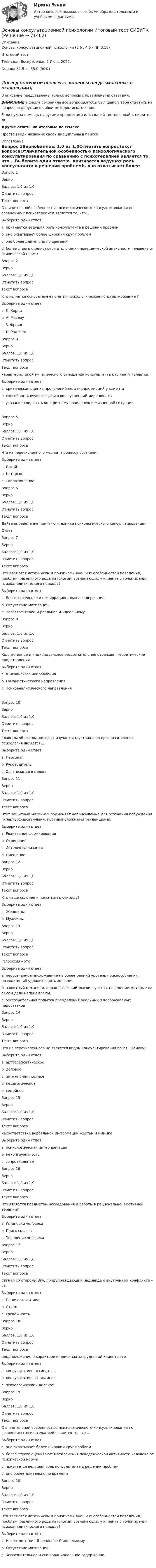      
            Описание
            Основы консультационной психологии (3.6 , 4.6 - ПП.3.18)Итоговый тест	Тест сдан 	Воскресенье, 5 Июнь 2022, Оценка	31,5 из 35,0 (90%)‼️ПЕРЕД ПОКУПКОЙ ПРОВЕРЬТЕ ВОПРОСЫ ПРЕДСТАВЛЕННЫЕ В ОГЛАВЛЕНИИ‼️В описание представлены только вопросы с правильными ответами.ВНИМАНИЕ в файле сохранила все вопросы,чтобы был шанс у тебя ответить на вопрос,не допуская ошибки методом исключения.Если нужна помощь с другими предметами или сдачей тестов онлайн, пишите в ЛС Другие ответы на итоговые по ссылке Просто введи название своей дисциплины в поиске 
            Оглавление
            Вопрос 1ВерноБаллов: 1,0 из 1,0Отметить вопросТекст вопросаОтличительной особенностью психологического консультирования по сравнению с психотерапией является то, что …Выберите один ответ:a. признается ведущая роль консультанта в решении проблемb. оно охватывает более широкий круг проблем c. оно более длительно по времениd. более строго оцениваются отклонения поведенческой активности человека от психической нормыВопрос 2ВерноБаллов: 1,0 из 1,0Отметить вопросТекст вопросаКто является основателем понятия психологическое консультирование ?Выберите один ответ:a. К. Хорниb. А. Маслоуc. З. Фрейдd. К. Роджерс Вопрос 3ВерноБаллов: 1,0 из 1,0Отметить вопросТекст вопросахарактеристикой эмпатического отношения консультанта к клиенту является:Выберите один ответ:a. критическая оценка проявлений негативных эмоций у клиентаb. способность вчувствоваться во внутренний мир клиента c. указание следовать конкретному поведению в жизненной ситуацииВопрос 5ВерноБаллов: 1,0 из 1,0Отметить вопросТекст вопросаЧто из перечисленного мешает процессу осознанияВыберите один ответ:a. Инсайтb. Катарсисc. Сопротивление Вопрос 6ВерноБаллов: 1,0 из 1,0Отметить вопросТекст вопросаДайте определение понятию «техника психологического консультирования»Ответ: Вопрос 7ВерноБаллов: 1,0 из 1,0Отметить вопросТекст вопросаЧто являются источником и причинами внешних особенностей поведения, проблем, различного рода патологий, возникающих у клиента с точки зрения психоаналитического подхода?Выберите один ответ:a. Бессознательное и его иррациональное содержание b. Отсутствие мотивацииc. Несоответствие Я-реальное Я-идеальномуВопрос 8ВерноБаллов: 1,0 из 1,0Отметить вопросТекст вопросаКоллективное и индивидуальное бессознательное отражают теоретические представления…Выберите один ответ:a. Юнгианского направления b. Гуманистического направленияc. Психоаналитического направленияВопрос 10ВерноБаллов: 1,0 из 1,0Отметить вопросТекст вопросаГлавным объектом, который изучает индустриально-организационная психология является….Выберите один ответ:a. Персонал b. Руководительc. Организация в целомВопрос 11ВерноБаллов: 1,0 из 1,0Отметить вопросТекст вопросаЭтот защитный механизм подменяет неприемлемые для осознания побуждения гипертрофированными, противоположными тенденциями.Выберите один ответ:a. Реактивное формирование b. Отрицаниеc. Интелектуализацияd. СмещениеВопрос 12ВерноБаллов: 1,0 из 1,0Отметить вопросТекст вопросаКто чаще склонен к попыткам к суициду?Выберите один ответ:a. Женщины b. МужчиныВопрос 13ВерноБаллов: 1,0 из 1,0Отметить вопросТекст вопросаРегрессия – этоВыберите один ответ:a. неосознанное нисхождение на более ранний уровень приспособления, позволяющий удовлетворять желания b. защитный механизм, оправдывающий мысли, чувства, поведение, которые на самом деле неприемлемы.c. бессознательная попытка преодоления реальных и воображаемых недостатковВопрос 14ВерноБаллов: 1,0 из 1,0Отметить вопросТекст вопросаЧто из перечисленного не является видом консультирования по Р.С. Немову?Выберите один ответ:a. арттерапевтическое b. деловоеc. интимно-личностноеd. педагогическоеe. семейноеВопрос 15ВерноБаллов: 1,0 из 1,0Отметить вопросТекст вопросанесоответствие вербальной информации жестам и мимикеВыберите один ответ:a. психологическая интерпретацияb. неконгруэнтность c. сопротивлениеВопрос 16ВерноБаллов: 1,0 из 1,0Отметить вопросТекст вопросаЧто является предметом исследования и работы в рационально- эмотивной терапии?Выберите один ответ:a. Установки человека b. Поиск смыслаc. Поведение человекаВопрос 17ВерноБаллов: 1,0 из 1,0Отметить вопросТекст вопросаСигнал со стороны Эго, предупреждающий индивида о внутреннем конфликте – этоВыберите один ответ:a. Паническая атакаb. Страхc. Тревожность Вопрос 18ВерноБаллов: 1,0 из 1,0Отметить вопросТекст вопросапредположение о характере и причинах затруднений клиента этоВыберите один ответ:a. консультативная гипотеза b. консультативный анамнезc. психологический диагнозВопрос 19ВерноБаллов: 1,0 из 1,0Отметить вопросТекст вопросаОтличительной особенностью психологического консультирования по сравнению с психотерапией является то, что …Выберите один ответ:a. оно охватывает более широкий круг проблем b. более строго оцениваются отклонения поведенческой активности человека от психической нормыc. признается ведущая роль консультанта в решении проблемd. оно более длительно по времениВопрос 20ВерноБаллов: 1,0 из 1,0Отметить вопросТекст вопросаЧто являются источником и причинами внешних особенностей поведения, проблем, различного рода патологий, возникающих у клиента с точки зрения психоаналитического подхода?Выберите один ответ:a. Несоответствие Я-реальное Я-идеальномуb. Отсутствие мотивацииc. Бессознательное и его иррациональное содержание   
            
            
            Основы консультационной психологии заданияОсновы консультационной психологии Итоговый тест  СИБУПК Основы контрольно-надзорной деятельности рр 1  Задание/вариант № 1Основы концепции устойчивого развития (1-3 тест) ВиттеОсновы корпоративного управления (2023.г) тест с ответами Синергия/МОИ/ МТИ /МОСАП💯 Основы корпоративного управления (ответы на тест Синергия / МОИ / МТИ / МосАП, сентябрь 2023)Основы корпоративного управления (ответы на тест Синергия / МТИ / МОИ / МосАП)Основы консультативной психологии - 6й семестр - СинергияОсновы консультативной психологии 7 семестр 23/24 уч. год.Основы консультативной психологии (новый) тест с ответами Синергия/МОИ/ МТИ /МОСАП💯 Основы консультативной психологии (ответы на тест Синергия / МОИ / МТИ / МосАП, сентябрь 2023)Основы консультативной психологии. Синергия. Ответы на ИТОГОВЫЙ ТЕСТ. На отлично!Основы консультативной психологии. Синергия. Ответы на ИТОГОВЫЙ ТЕСТ. На отлично!Основы консультативной психологии (Темы 1-6) тест с ответами Синергия/МОИ/ МТИ /МОСАП