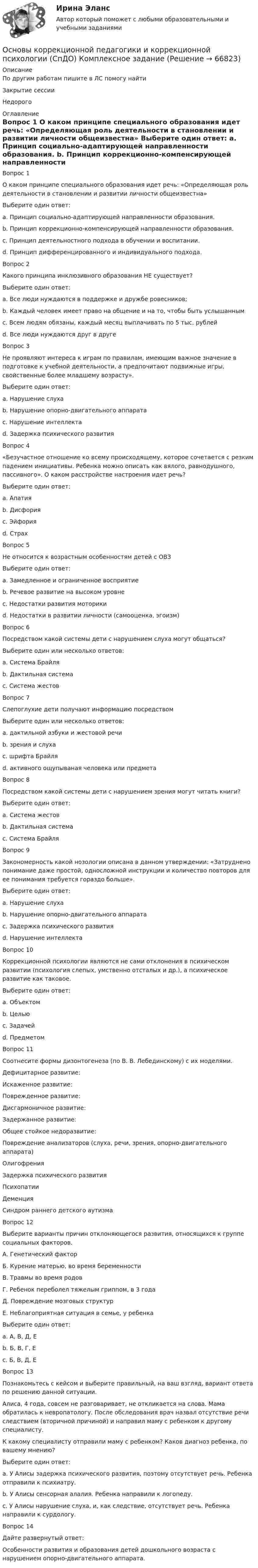      
            Описание
            По другим работам пишите в ЛС помогу найтиЗакрытие сессииНедорого 
            Оглавление
            Вопрос 1
О каком принципе специального образования идет речь: «Определяющая роль деятельности в становлении и развитии личности общеизвестна»
Выберите один ответ:
a. Принцип социально-адаптирующей направленности образования.
b. Принцип коррекционно-компенсирующей направленности образования.
c. Принцип деятельностного подхода в обучении и воспитании. 
d. Принцип дифференцированного и индивидуального подхода.
Вопрос 2
Какого принципа инклюзивного образования НЕ существует?
Выберите один ответ:
a. Все люди нуждаются в поддержке и дружбе ровесников;
b. Каждый человек имеет право на общение и на то, чтобы быть услышанным
c. Всем людям обязаны, каждый месяц выплачивать по 5 тыс. рублей 
d. Все люди нуждаются друг в друге
Вопрос 3
Не проявляют интереса к играм по правилам, имеющим важное значение в подготовке к учебной деятельности, а предпочитают подвижные игры, свойственные более младшему возрасту».
Выберите один ответ:
a. Нарушение слуха
b. Нарушение опорно-двигательного аппарата
c. Нарушение интеллекта
d. Задержка психического развития 
Вопрос 4
«Безучастное отношение ко всему происходящему, которое сочетается с резким падением инициативы. Ребенка можно описать как вялого, равнодушного, пассивного». О каком расстройстве настроения идет речь?
Выберите один ответ:
a. Апатия 
b. Дисфория
c. Эйфория
d. Страх
Вопрос 5
Не относится к возрастным особенностям детей с ОВЗ
Выберите один ответ:
a. Замедленное и ограниченное восприятие
b. Речевое развитие на высоком уровне 
c. Недостатки развития моторики
d. Недостатки в развитии личности (самооценка, эгоизм)
Вопрос 6
Посредством какой системы дети с нарушением слуха могут общаться?
Выберите один или несколько ответов:
a. Система Брайля
b. Дактильная система 
c. Система жестов 
Вопрос 7
Слепоглухие дети получают информацию посредством
Выберите один или несколько ответов:
a. дактильной азбуки и жестовой речи 
b. зрения и слуха
c. шрифта Брайля 
d. активного ощупываная человека или предмета 
Вопрос 8
Посредством какой системы дети с нарушением зрения могут читать книги?
Выберите один ответ:
a. Система жестов
b. Дактильная система
c. Система Брайля 
Вопрос 9
Закономерность какой нозологии описана в данном утверждении: «Затруднено понимание даже простой, односложной инструкции и количество повторов для ее понимания требуется гораздо больше».
Выберите один ответ:
a. Нарушение слуха
b. Нарушение опорно-двигательного аппарата
c. Задержка психического развития
d. Нарушение интеллекта 
Вопрос 10
Коррекционной психологии являются не сами отклонения в психическом развитии (психология слепых, умственно отсталых и др.), а психическое развитие как таковое. 
Выберите один ответ:
a. Объектом
b. Целью
c. Задачей
d. Предметом 
Вопрос 11
Соотнесите формы дизонтогенеза (по В. В. Лебединскому) с их моделями.
Дефицитарное развитие: 
Искаженное развитие: 
Поврежденное развитие: 
Дисгармоничное развитие: 
Задержанное развитие: 
Общее стойкое недоразвитие: Повреждение анализаторов (слуха, речи, зрения, опорно-двигательного аппарата)ОлигофренияЗадержка психического развитияПсихопатииДеменцияСиндром раннего детского аутизма
Вопрос 12
Выберите варианты причин отклоняющегося развития, относящихся к группе социальных факторов.
А. Генетический фактор
Б. Курение матерью, во время беременности
В. Травмы во время родов
Г. Ребенок переболел тяжелым гриппом, в 3 года
Д. Повреждение мозговых структур
Е. Неблагоприятная ситуация в семье, у ребенка
Выберите один ответ:
a. А, В, Д, Е
b. Б, В, Г, Е 
c. Б, В, Д, Е
Вопрос 13
Познакомьтесь с кейсом и выберите правильный, на ваш взгляд, вариант ответа по решению данной ситуации.
Алиса, 4 года, совсем не разговаривает, не откликается на слова. Мама обратилась к невропатологу. После обследования врач назвал отсутствие речи следствием (вторичной причиной) и направил маму с ребенком к другому специалисту.
К какому специалисту отправили маму с ребенком? Каков диагноз ребенка, по вашему мнению?
Выберите один ответ:
a. У Алисы задержка психического развития, поэтому отсутствует речь. Ребенка отправили к психиатру.
b. У Алисы сенсорная алалия. Ребенка направили к логопеду.
c. У Алисы нарушение слуха, и, как следствие, отсутствует речь. Ребенка направили к сурдологу. 
Вопрос 14
Дайте развернутый ответ:
Особенности развития и образования детей дошкольного возраста с нарушением опорно-двигательного аппарата.
  
            
            
            Основы коррекционной педагогики и коррекционной психологии Основы коррекционной педагогики и коррекционной психологии (СпДО) Комплексное заданиеОсновы коррекционной педагогики и коррекционной психологии (СпДО) Практическое занятие 1. Задание 10Основы коррекционной педагогики и коррекционной психологии (СпДО) Практическое занятие 1. Задание 3Основы коррекционной педагогики и коррекционной психологии (СпДО) Практическое занятие 1. Задание 4Основы коррекционной педагогики и коррекционной психологии (СпДО) Практическое занятие 1. Задание 8Основы коррекционной педагогики и коррекционной психологии (СпДО) Практическое занятие 1. Задания 1,2,6,9Основы концепции устойчивого развития (1-3 тест) ВиттеОсновы корпоративного управления (2023.г) тест с ответами Синергия/МОИ/ МТИ /МОСАП💯 Основы корпоративного управления (ответы на тест Синергия / МОИ / МТИ / МосАП, сентябрь 2023)Основы корпоративного управления (ответы на тест Синергия / МТИ / МОИ / МосАП)💯 Основы корпоративного управления (правильные ответы на тест Синергия / МОИ / МТИ / МосАП)💯 Основы корпоративного управления (правильные ответы на тест Синергия / МОИ / МТИ / МосАП, август 2023)Основы корпоративного управления. Синергия. Ответы на ИТОГОВЫЙ ТЕСТ. На отлично!