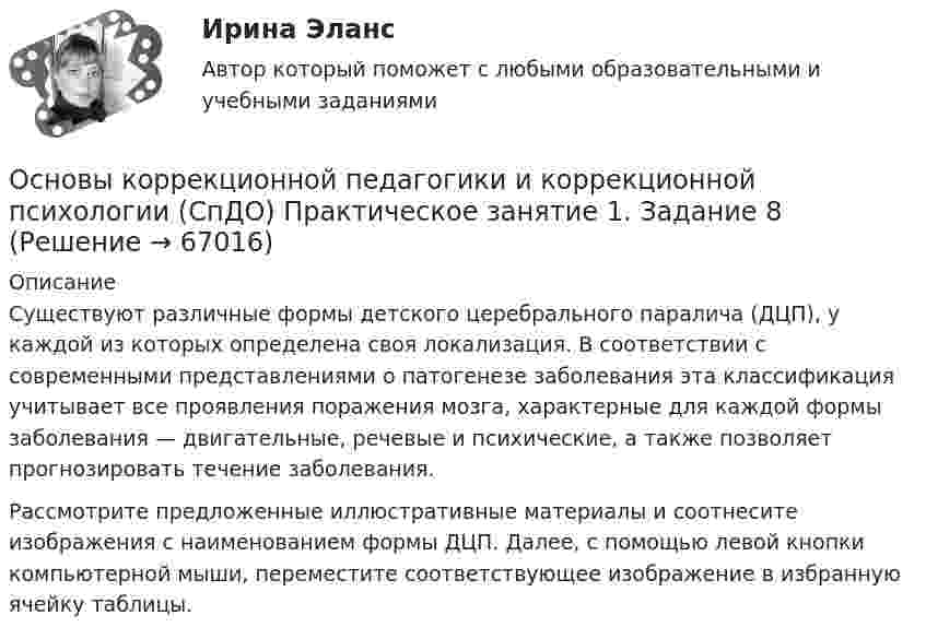     
            Описание
            Существуют различные формы детского церебрального паралича (ДЦП), у каждой из которых определена своя локализация. В соответствии с современными представлениями о патогенезе заболевания эта классификация учитывает все проявления поражения мозга, характерные для каждой формы заболевания — двигательные, речевые и психические, а также позволяет прогнозировать течение заболевания.Рассмотрите предложенные иллюстративные материалы и соотнесите изображения с наименованием формы ДЦП. Далее, с помощью левой кнопки компьютерной мыши, переместите соответствующее изображение в избранную ячейку таблицы.   
            
            
            Основы коррекционной педагогики и коррекционной психологии (СпДО) Практическое занятие 1. Задание 4Основы коррекционной педагогики и коррекционной психологии (СпДО) Практическое занятие 1. Задание 8Основы коррекционной педагогики и коррекционной психологии (СпДО) Практическое занятие 1. Задания 1,2,6,9Основы коррекционной педагогики и коррекционной психологии (СпДО) Тест №1Основы коррекционной педагогики и коррекционной психологии (СпДО) Тест №2Основы коррекционной педагогики и коррекционной психологии (СпДО) Тест №3Основы коррекционной педагогики и психологии Практическое задание 3💯 Основы корпоративного управления (правильные ответы на тест Синергия / МОИ / МТИ / МосАП)💯 Основы корпоративного управления (правильные ответы на тест Синергия / МОИ / МТИ / МосАП, август 2023)Основы корпоративного управления. Синергия. Ответы на ИТОГОВЫЙ ТЕСТ. На отлично!Основы корпоративного управления (тест с ответами Синергия/МОИ/ МТИ /МОСАП)Основы коррекционной педагогики и коррекционной психологии Основы коррекционной педагогики и коррекционной психологии (СпДО) Комплексное заданиеОсновы коррекционной педагогики и коррекционной психологии (СпДО) Практическое занятие 1. Задание 10