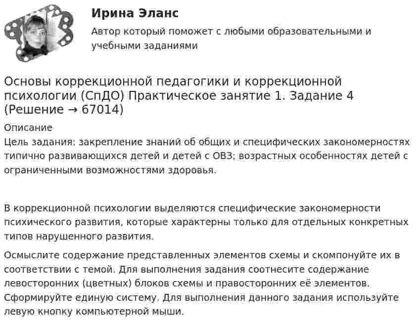     
            Описание
            Цель задания: закрепление знаний об общих и специфических закономерностях типично развивающихся детей и детей с ОВЗ; возрастных особенностях детей с ограниченными возможностями здоровья.В коррекционной психологии выделяются специфические закономерности психического развития, которые характерны только для отдельных конкретных типов нарушенного развития.Осмыслите содержание представленных элементов схемы и скомпонуйте их в соответствии с темой. Для выполнения задания соотнесите содержание левосторонних (цветных) блоков схемы и правосторонних её элементов. Сформируйте единую систему. Для выполнения данного задания используйте левую кнопку компьютерной мыши.   
            
            
            Основы коррекционной педагогики и коррекционной психологии (СпДО) Практическое занятие 1. Задание 3Основы коррекционной педагогики и коррекционной психологии (СпДО) Практическое занятие 1. Задание 4Основы коррекционной педагогики и коррекционной психологии (СпДО) Практическое занятие 1. Задание 8Основы коррекционной педагогики и коррекционной психологии (СпДО) Практическое занятие 1. Задания 1,2,6,9Основы коррекционной педагогики и коррекционной психологии (СпДО) Тест №1Основы коррекционной педагогики и коррекционной психологии (СпДО) Тест №2Основы коррекционной педагогики и коррекционной психологии (СпДО) Тест №3Основы корпоративного управления (ответы на тест Синергия / МТИ / МОИ / МосАП)💯 Основы корпоративного управления (правильные ответы на тест Синергия / МОИ / МТИ / МосАП)💯 Основы корпоративного управления (правильные ответы на тест Синергия / МОИ / МТИ / МосАП, август 2023)Основы корпоративного управления. Синергия. Ответы на ИТОГОВЫЙ ТЕСТ. На отлично!Основы корпоративного управления (тест с ответами Синергия/МОИ/ МТИ /МОСАП)Основы коррекционной педагогики и коррекционной психологии Основы коррекционной педагогики и коррекционной психологии (СпДО) Комплексное задание