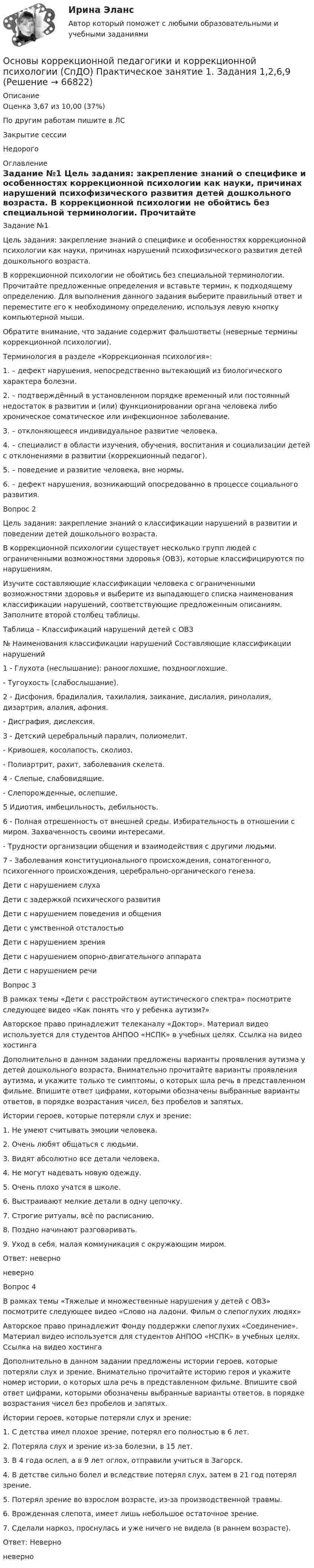      
            Описание
            Оценка	3,67 из 10,00 (37%)По другим работам пишите в ЛСЗакрытие сессииНедорого  
            Оглавление
            Задание №1
Цель задания: закрепление знаний о специфике и особенностях коррекционной психологии как науки, причинах нарушений психофизического развития детей дошкольного возраста.
В коррекционной психологии не обойтись без специальной терминологии. Прочитайте предложенные определения и вставьте термин, к подходящему определению. Для выполнения данного задания выберите правильный ответ и переместите его к необходимому определению, используя левую кнопку компьютерной мыши. 
Обратите внимание, что задание содержит фальшответы (неверные термины коррекционной психологии).
Терминология в разделе «Коррекционная психология»:
1.      – дефект нарушения, непосредственно вытекающий из биологического характера болезни.
2.     – подтверждённый в установленном порядке временный или постоянный недостаток в развитии и (или) функционировании органа человека либо хроническое соматическое или инфекционное заболевание.
3.      – отклоняющееся индивидуальное развитие человека.
4.      – специалист в области изучения, обучения, воспитания и социализации детей с отклонениями в развитии (коррекционный педагог).
5.      – поведение и развитие человека, вне нормы.
6.       – дефект нарушения, возникающий опосредованно в процессе социального развития.
Вопрос 2
Цель задания: закрепление знаний о классификации нарушений в развитии и поведении детей дошкольного возраста.
В коррекционной психологии существует несколько групп людей с ограниченными возможностями здоровья (ОВЗ), которые классифицируются по нарушениям.
Изучите составляющие классификации человека с ограниченными возможностями здоровья и выберите из выпадающего списка наименования классификации нарушений, соответствующие предложенным описаниям. Заполните второй столбец таблицы.
Таблица – Классификаций нарушений детей с ОВЗ
№	Наименования классификации нарушений	Составляющие классификации нарушений
1	   -   Глухота (неслышание): ранооглохшие, позднооглохшие.   -  Тугоухость (слабослышание).
2	
  -  Дисфония, брадилалия, тахилалия, заикание, дислалия, ринолалия, дизартрия, алалия, афония.   -  Дисграфия, дислексия.
3	 	   -  Детский церебральный паралич, полиомелит.
   -  Кривошея, косолапость, сколиоз.
   - Полиартрит, рахит, заболевания скелета.
4	 
 - Слепые, слабовидящие.   -  Слепорожденные, ослепшие.
5
  Идиотия, имбецильность, дебильность.6	   -  Полная отрешенность от внешней среды. Избирательность в отношении с миром. Захваченность своими интересами.
   -  Трудности организации общения и взаимодействия с другими людьми.
7	   -  Заболевания конституционального происхождения, соматогенного, психогенного происхождения, церебрально-органического генеза.Дети с нарушением слуха Дети с задержкой психического развития	Дети с нарушением поведения и общения	Дети с умственной отсталостьюДети с нарушением зрения Дети с нарушением опорно-двигательного аппаратаДети с нарушением речи
Вопрос 3
В рамках темы «Дети с расстройством аутистического спектра» посмотрите следующее видео «Как понять что у ребенка аутизм?»
Авторское право принадлежит телеканалу «Доктор». Материал видео используется для студентов АНПОО «НСПК» в учебных целях. Ссылка на видео хостинга 
Дополнительно в данном задании предложены варианты проявления аутизма у детей дошкольного возраста. Внимательно прочитайте варианты проявления аутизма, и укажите только те симптомы, о которых шла речь в представленном фильме. Впишите ответ цифрами, которыми обозначены выбранные варианты ответов, в порядке возрастания чисел, без пробелов и запятых.
Истории героев, которые потеряли слух и зрение:
1.               Не умеют считывать эмоции человека.
2.               Очень любят общаться с людьми.
3.               Видят абсолютно все детали человека.
4.               Не могут надевать новую одежду.
5.               Очень плохо учатся в школе.
6.               Выстраивают мелкие детали в одну цепочку.
7.               Строгие ритуалы, всё по расписанию.
8.               Поздно начинают разговаривать.
9.               Уход в себя, малая коммуникация с окружающим миром.
Ответ:  неверно
 неверно 
Вопрос 4
В рамках темы «Тяжелые и множественные нарушения у детей с ОВЗ» посмотрите следующее видео «Слово на ладони. Фильм о слепоглухих людях»
Авторское право принадлежит Фонду поддержки слепоглухих «Соединение». Материал видео используется для студентов АНПОО «НСПК» в учебных целях. Ссылка на видео хостинга 
Дополнительно в данном задании предложены истории героев, которые потеряли слух и зрение. Внимательно прочитайте историю героя и укажите номер истории, о которых шла речь в представленном фильме. Впишите свой ответ цифрами, которыми обозначены выбранные варианты ответов, в порядке возрастания чисел без пробелов и запятых.
Истории героев, которые потеряли слух и зрение:
1.     С детства имел плохое зрение, потерял его полностью в 6 лет.
2.     Потеряла слух и зрение из-за болезни, в 15 лет.
3.     В 4 года ослеп, а в 9 лет оглох, отправили учиться в Загорск.
4.     В детстве сильно болел и вследствие потерял слух, затем в 21 год потерял зрение.
5.     Потерял зрение во взрослом возрасте, из-за производственной травмы.
6.     Врожденная слепота, имеет лишь небольшое остаточное зрение.
7.     Сделали наркоз, проснулась и уже ничего не видела (в раннем возрасте).
Ответ:  Неверно
 неверно 


  
            
            
            Основы коррекционной педагогики и коррекционной психологии (СпДО) Практическое занятие 1. Задание 8Основы коррекционной педагогики и коррекционной психологии (СпДО) Практическое занятие 1. Задания 1,2,6,9Основы коррекционной педагогики и коррекционной психологии (СпДО) Тест №1Основы коррекционной педагогики и коррекционной психологии (СпДО) Тест №2Основы коррекционной педагогики и коррекционной психологии (СпДО) Тест №3Основы коррекционной педагогики и психологии Практическое задание 3Основы коррекционной педагогики и психологии Тестовые вопросы к теме 1💯 Основы корпоративного управления (правильные ответы на тест Синергия / МОИ / МТИ / МосАП, август 2023)Основы корпоративного управления. Синергия. Ответы на ИТОГОВЫЙ ТЕСТ. На отлично!Основы корпоративного управления (тест с ответами Синергия/МОИ/ МТИ /МОСАП)Основы коррекционной педагогики и коррекционной психологии Основы коррекционной педагогики и коррекционной психологии (СпДО) Комплексное заданиеОсновы коррекционной педагогики и коррекционной психологии (СпДО) Практическое занятие 1. Задание 10Основы коррекционной педагогики и коррекционной психологии (СпДО) Практическое занятие 1. Задание 3