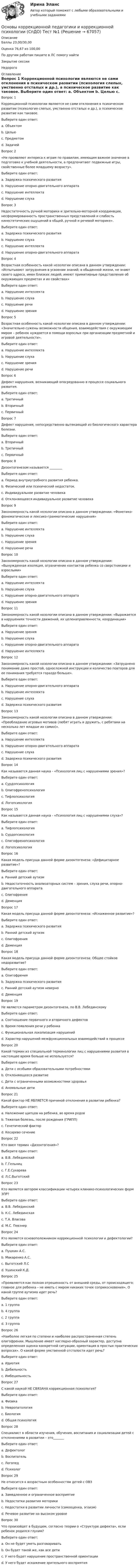      
            Описание
            Баллы	23,00/30,00Оценка	76,67 из 100,00По другим работам пишите в ЛС помогу найтиЗакрытие сессииНедорого 
            Оглавление
            Вопрос 1
Коррекционной психологии являются не сами отклонения в психическом развитии (психология слепых, умственно отсталых и др.), а психическое развитие как таковое. 
Выберите один ответ:
a. Объектом
b. Целью
c. Предметом 
d. Задачей
Вопрос 2
«Не проявляют интереса к играм по правилам, имеющим важное значение в подготовке к учебной деятельности, а предпочитают подвижные игры, свойственные более младшему возрасту».
Выберите один ответ:
a. Задержка психического развития 
b. Нарушение опорно-двигательного аппарата
c. Нарушение интеллекта
d. Нарушение слуха
Вопрос 3
Недостаточность ручной моторики и зрительно-моторной координации, несформированность пространственных представлений и слабость кинестетических ощущений в общей, ручной и речевой моторике».
Выберите один ответ:
a. Задержка психического развития
b. Нарушение слуха
c. Нарушение интеллекта
d. Нарушение опорно-двигательного аппарата 
Вопрос 4
Возрастная особенность какой нозологии описана в данном утверждении: «Испытывают затруднения в усвоении знаний; в обыденной жизни, не знают своего адреса, имен близких людей; имеют примитивные представления об окружающих предметах и их свойствах»
Выберите один ответ:
a. Нарушение интеллекта 
b. Нарушение слуха
c. Нарушение речи
d. Нарушение зрения
Вопрос 5
Возрастная особенность какой нозологии описана в данном утверждении: «Значительно сужены возможности общения, взаимодействия с окружающим миром – ребенок нуждается в помощи взрослых при организации предметной и игровой деятельности».
Выберите один ответ:
a. Нарушение интеллекта
b. Нарушение слуха
c. Нарушение зрения
d. Нарушение речи  
Вопрос 6
Дефект нарушения, возникающий опосредованно в процессе социального развития.
Выберите один ответ:
a. Третичный
b. Вторичный 
c. Первичный
Вопрос 7
Дефект нарушения, непосредственно вытекающий из биологического характера болезни.
Выберите один ответ:
a. Вторичный
b. Третичный
c. Первичный 
Вопрос 8
Дизонтогенезом называется ________
Выберите один ответ:
a. Период внутриутробного развития ребенка.
b. Физический или психический недостаток.
c. Индивидуальное развитие человека
d. Отклоняющееся индивидуальное развитие человека 
Вопрос 9
Закономерность какой нозологии описана в данном утверждении: «Фонетико-фонематические и лексико-грамматические нарушения»
Выберите один ответ:
a. Нарушение интеллекта
b. Нарушение слуха
c. Нарушение зрения
d. Нарушение речи 
Вопрос 10
Закономерность какой нозологии описана в данном утверждении: «Вынужденная изоляция, ограничение контактов ребенка со сверстниками и взрослыми»
Выберите один ответ:
a. Нарушение интеллекта
b. Нарушение слуха
c. Нарушение опорно-двигательного аппарата 
d. Нарушение зрения
Вопрос 11
Закономерность какой нозологии описана в данном утверждении: «Выражается в нарушениях точности движений, их целенаправленности, координации»
Выберите один ответ:
a. Нарушение зрения
b. Нарушение слуха
c. Нарушение опорно-двигательного аппарата  
d. Нарушение интеллекта
Вопрос 12
Закономерность какой нозологии описана в данном утверждении: «Затруднено понимание даже простой, односложной инструкции и количество повторов для ее понимания требуется гораздо больше».
Выберите один ответ:
a. Нарушение опорно-двигательного аппарата
b. Нарушение интеллекта 
c. Нарушение слуха
d. Задержка психического развития
Вопрос 13
Закономерность какой нозологии описана в данном утверждении: «Преобладание игровых мотивов (любят играть и дружить, с ребятами на несколько лет младше их самих)».
Выберите один ответ:
a. Нарушение интеллекта
b. Нарушение опорно-двигательного аппарата
c. Нарушение слуха
d. Задержка психического развития
Вопрос 14
Как называется данная наука - «Психология лиц с нарушениями зрения»?
Выберите один ответ:
a. Сурдопсихология
b. Олигофренопсихология
c. Тифлопсихология 
d. Логопсихология
Вопрос 15
Как называется данная наука - «Психология лиц с нарушениями слуха»?
Выберите один ответ:
a. Тифлопсихология
b. Сурдопсихология 
c. Олигофренопсихология
d. Логопсихология
Вопрос 16
Какая модель присуща данной форме дизонтогенеза: «Дефицитарное развитие»?
Выберите один ответ:
a. Ранний детский аутизм
b. Недостаточность анализаторных систем – зрения, слуха речи, опорно-двигательного аппарата 
c. Олигофрения
d. Деменция
Вопрос 17
Какая модель присуща данной форме дизонтогенеза: «Искаженное развитие»?
Выберите один ответ:
a. Задержка психического развития
b. Ранний детский аутизм 
c. Олигофрения
d. Деменция
Вопрос 18
Какая модель присуща данной форме дизонтогенеза: Общее стойкое недоразвитие?
Выберите один ответ:
a. Олигофрения
b. Задержка психического развития
c. Ранний детский аутизм неверно 
d. Деменция
Вопрос 19
Не является параметром дизонтогенеза, по В.В. Лебединскому
Выберите один ответ:
a. Соотношение первичного и вторичного дефектов
b. Время появления речи у ребенка
c. Функциональная локализация нарушений
d. Характер нарушений межфункциональных взаимодействий в процессе  
Вопрос 20
Какой термин из специальной терминологии лиц с нарушениями развития в настоящее время больше не используется?
Выберите один ответ:
a. Дети с особыми образовательными потребностями
b. Отклоняющееся развитие
c. Дети с ограниченными возможностями здоровья
d. Аномальные дети 
Вопрос 21
Какой фактор НЕ ЯВЛЯЕТСЯ причиной отклонения в развитии ребенка?
Выберите один ответ:
a. Наложение щипцов на ребенка, во время родов
b. Тяжелая болезнь, после рождения (ГРИПП)
c. Генетический фактор
d. Кесарево сечение 
Вопрос 22
Кто ввел термин «Дизонтогения»?
Выберите один ответ:
a. В.В. Лебединский
b. Г.Гельниц
c. Г.Е.Сухарева
d. Л.С.Выготский  
Вопрос 23
Кто является автором классификации четырех клинико-психологических форм ЗПР?
Выберите один ответ:
a. В.В. Лебединский
b. К.С. Лебединская 
c. Т.А. Власова
d. М.С. Певзнер
Вопрос 24
Кто является основоположником коррекционной психологии и дефектологии?
Выберите один ответ:
a. Пушкин А.С.
b. Макаренко А.С.
c. Выготский Л.С 
d. Ушинский К.Д.
Вопрос 25
«Проявляется как полная отрешенность от внешней среды, от происходящего; главное для ребенка – не иметь с миром никаких точек соприкосновения». О какой группе аутизма идет речь?
Выберите один ответ:
a. 1 группа 
b. 4 группа
c. 2 группа
d. 3 группа
Вопрос 26
«Наиболее легкая по степени и наиболее распространенная степень олигофрении. Мышление имеет наглядно-образный характер, доступна определенная оценка конкретной ситуации, ориентация в простых практических вопросах». О какой форме умственной отсталости идет речь?
Выберите один ответ:
a. Идиотия
b. Дебильность 
c. Имбецильность
Вопрос 27
С какой наукой НЕ СВЯЗАНА коррекционная психология?
Выберите один ответ:
a. Физика 
b. Невропатология
c. Биология
d. Общая психология
Вопрос 28
Специалист в области изучения, обучения, воспитания и социализации детей с отклонениями в развитии – это_______
Выберите один ответ:
a. Дефектолог 
b. Воспитатель
c. Логопед
d. Психолог
Вопрос 29
Не относится к возрастным особенностям детей с ОВЗ
Выберите один ответ:
a. Замедленное и ограниченное восприятие
b. Недостатки развития моторики
c. Недостатки в развитии личности (самооценка, эгоизм) 
d. Речевое развитие на высоком уровне
Вопрос 30
Что произойдет в будущем, согласно теории о «Структуре дефекта», если ребенок родился глухим?
Выберите один ответ:
a. Он не будет уметь разговаривать
b. Он будет такой же, как все дети 
c. У него будет нарушение пространственной ориентации
d. У него будет искажение зрительного восприятия


  
            
            
            Основы коррекционной педагогики и коррекционной психологии (СпДО) Практическое занятие 1. Задания 1,2,6,9Основы коррекционной педагогики и коррекционной психологии (СпДО) Тест №1Основы коррекционной педагогики и коррекционной психологии (СпДО) Тест №2Основы коррекционной педагогики и коррекционной психологии (СпДО) Тест №3Основы коррекционной педагогики и психологии Практическое задание 3Основы коррекционной педагогики и психологии Тестовые вопросы к теме 1Основы коррекционной педагогики и психологии Тестовые вопросы к теме 10Основы корпоративного управления. Синергия. Ответы на ИТОГОВЫЙ ТЕСТ. На отлично!Основы корпоративного управления (тест с ответами Синергия/МОИ/ МТИ /МОСАП)Основы коррекционной педагогики и коррекционной психологии Основы коррекционной педагогики и коррекционной психологии (СпДО) Комплексное заданиеОсновы коррекционной педагогики и коррекционной психологии (СпДО) Практическое занятие 1. Задание 10Основы коррекционной педагогики и коррекционной психологии (СпДО) Практическое занятие 1. Задание 3Основы коррекционной педагогики и коррекционной психологии (СпДО) Практическое занятие 1. Задание 4