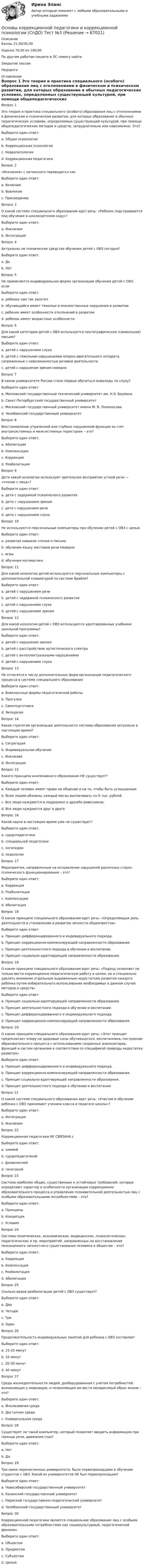      
            Описание
            Баллы	21,00/30,00Оценка	70,00 из 100,00По другим работам пишите в ЛС помогу найтиЗакрытие сессииНедорого 
            Оглавление
            Вопрос 1
Это теория и практика специального (особого) образования лиц с отклонениями в физическом и психическом развитии, для которых образование в обычных педагогических условиях, определяемых существующей культурой, при помощи общепедагогических методов и средств, затруднительно или невозможно. Это?
Выберите один ответ:
a. Общая психология  
b. Коррекционная психология
c. Невропатология
d. Коррекционная педагогика
Вопрос 2
«Инклюзия» с латинского переводится как
Выберите один ответ:
a. Включаю 
b. Вовлекаю
c. Присоединяю
Вопрос 3
О какой системе специального образования идет речь: «Ребенок подстраивается под обучение в школе/детском саду»?
Выберите один ответ:
a. Инклюзия
b. Интеграция 
Вопрос 4
Актуальны ли технические средства обучения детей с ОВЗ сегодня?
Выберите один ответ:
a. Да 
b. Нет
Вопрос 5
Не  применяется индивидуальная форма организации обучения детей с ОВЗ, если
Выберите один ответ:
a. ребенок сам так захотел
b. обучающийся имеет тяжелые и множественные нарушения в развитии  
c. ребенок имеет особенности отклонений в развитии
d. ребенок имеет возрастные особенности
Вопрос 6
Для какой категории детей с ОВЗ используется пиктографическое (символьное) письмо?
Выберите один ответ:
a. детей с нарушением слуха
b. детей с тяжелыми нарушениями опорно-двигательного аппарата, сопряженные с невозможностью речевой деятельности
c. детей с нарушение зрения неверно 
Вопрос 7
В каком университете России стали первые обучаться инвалиды по слуху?
Выберите один ответ:
a. Московский государственный технический университет им. Н.Э. Баумана 
b. Санкт-Петербургский государственный университет
c. Московский государственный университет имени М. В. Ломоносова
d. Челябинский государственный университет
Вопрос 8
Восстановление утраченной или глубоко нарушенной функции за счет внутрисистемных и межсистемных перестроек – это?
Выберите один ответ:
a. Абилитация
b. Компенсация 
c. Коррекция
d. Реабилитация
Вопрос 9
Дети какой нозологии используют зрительное восприятие устной речи — «чтение с лица»?
Выберите один ответ:
a. дети с задержкой психического развития
b. дети с нарушением зрения
c. дети с нарушением речи
d. дети с нарушением слуха
Вопрос 10
Не используются персональные компьютеры при обучении детей с ОВЗ с целью
Выберите один ответ:
a. развития навыков чтения и письма
b. обучения языку жестовой речи Неверно
c. игры
d. обучения математике
Вопрос 11
Для какой нозологии детей используются персональные компьютеры с дополнительной клавиатурой по системе Брайля?
Выберите один ответ:
a. детей с нарушением речи
b. детей с задержкой психического развития
c. детей с нарушением слуха
d. детей с нарушением зрения
Вопрос 12
Для какой нозологии детей с ОВЗ используются адаптированные учебники школьной программы?
Выберите один ответ:
a. детей с нарушение зрения
b. детей с расстройством аутистического спектра  
c. детей с интеллектуальными нарушениями
d. детей с нарушением слуха
Вопрос 13
Не относятся к числу дополнительных форм организации педагогического процесса в системе специального образования
Выберите один ответ:
a. Внеклассные формы педагогической работы
b. Прогулки
c. Самоподготовка  
d. Экскурсии
Вопрос 14
Какая стратегия организации деятельности системы образования актуальна в настоящее время?
Выберите один ответ:
a. Сегрегация
b. Индивидуальное обучение
c. Инклюзия 
d. Интеграция
Вопрос 15
Какого принципа инклюзивного образования НЕ существует?
Выберите один ответ:
a. Каждый человек имеет право на общение и на то, чтобы быть услышанным
b. Всем людям обязаны, каждый месяц выплачивать по 5 тыс. рублей 
c. Все люди нуждаются в поддержке и дружбе ровесников;
d. Все люди нуждаются друг в друге
Вопрос 16
Какой науки в настоящее время уже не существует?
Выберите один ответ:
a. сурдопедагогики
b. специальной педагогики
c. логопедии
d. педологии 
Вопрос 17
Мероприятия, направленные на исправление нарушений различных сторон психического функционирования – это?
Выберите один ответ:
a. Коррекция 
b. Реабилитация
c. Компенсация
d. Абилитация
Вопрос 18
О каком принципе специального образования идет речь: «Определяющая роль деятельности в становлении и развитии личности общеизвестна»
Выберите один ответ:
a. Принцип дифференцированного и индивидуального подхода.
b. Принцип коррекционно-компенсирующей направленности образования.
c. Принцип деятельностного подхода в обучении и воспитании. 
d. Принцип социально-адаптирующей направленности образования.
Вопрос 19
О каком принципе специального образования идет речь: «Подход позволяет не только вести коррекционно-педагогическую работу в целом, но и специально уделять внимание отдельным выраженным недостаткам развития каждого ребенка путем избирательного использования необходимых в данном случае методов и средств»
Выберите один ответ:
a. Принцип социально-адаптирующей направленности образования.
b. Принцип деятельностного подхода в обучении и воспитании.
c. Принцип дифференцированного и индивидуального подхода. 
d. Принцип коррекционно-компенсирующей направленности образования.
Вопрос 20
О каком принципе специального образования идет речь: «Этот принцип предполагает опору на здоровые силы обучающегося, воспитанника, построение образовательного процесса с использованием сохранных анализаторов, функций и систем организма в соответствии со спецификой природы недостатка развития»
Выберите один ответ:
a. Принцип дифференцированного и индивидуального подхода.
b. Принцип коррекционно-компенсирующей направленности образования. 
c. Принцип социально-адаптирующей направленности образования.
d. Принцип деятельностного подхода в обучении и воспитании
Вопрос 21
О какой системе специального образования идет речь: «Участие в обучении ребенка с ОВЗ принимают ученики класса и педагоги школы»?
Выберите один ответ:
a. Интеграция 
b. Инклюзия
Вопрос 22
Коррекционная педагогика НЕ СВЯЗАНА с
Выберите один ответ:
a. химией 
b. сурдопедагогикой
c. физиологией
d. генетикой
Вопрос 23
Система наиболее общих, существенных и устойчивых требований, которые определяют характер и особенности организации коррекционно-образовательного процесса и управления познавательной деятельностью лиц с особыми образовательными потребностями – это?
Выберите один ответ:
a. Принципы 
b. Концепция
c. Условия
Вопрос 24
Система политических, экономических, медицинских, психологических, педагогических и пр. мероприятий, направленных на восстановление полноценного личностного существования человека в обществе – это?
Выберите один ответ:
a. Коррекция
b. Компенсация
c. Реабилитация 
d. Абилитация
Вопрос 25
Сколько видов реабилитации детей с ОВЗ существует?
Выберите один ответ:
a. Два
b. Четыре
c. Три  
d. Один
Вопрос 26
Продолжительность индивидуальных занятий для ребенка с ОВЗ составляет
Выберите один ответ:
a. 15-20 минут
b. 10 минут
c. 20-30 минут  
d. 40 минут
Вопрос 27
Среда жизнедеятельности людей, дооборудованная с учетом потребностей, возникающих у инвалидов, и позволяющая им вести независимый образ жизни – это?
Выберите один ответ:
a. Инклюзивная среда
b. Доступная среда 
c. Универсальная среда
Вопрос 28
Существует ли такой компьютер, который позволяет вводить информацию при помощи речи, движения глаз?
Выберите один ответ:
a. Нет
b. Да 
Вопрос 29
Три ниже перечисленных университета, были первопроходцами в обучении студентов с ОВЗ. Какой из университетов НЕ был первопроходцем?
Выберите один ответ:
a. Новосибирский государственный университет
b. Казанский государственный университет
c. Пермский государственно-педагогический университет
d. Челябинский государственный университет  
Вопрос 30
Коррекционной педагогики является специальное образование лиц с особыми образовательными потребностями как социокультурный, педагогический феномен.
Выберите один ответ:
a. Объектом 
b. Предметом
c. Субъектом
d. Целью


  
            
            
            Основы коррекционной педагогики и коррекционной психологии (СпДО) Тест №2Основы коррекционной педагогики и коррекционной психологии (СпДО) Тест №3Основы коррекционной педагогики и психологии Практическое задание 3Основы коррекционной педагогики и психологии Тестовые вопросы к теме 1Основы коррекционной педагогики и психологии Тестовые вопросы к теме 10Основы коррекционной педагогики и психологии Тестовые вопросы к теме 11Основы коррекционной педагогики и психологии Тестовые вопросы к теме 2Основы коррекционной педагогики и коррекционной психологии Основы коррекционной педагогики и коррекционной психологии (СпДО) Комплексное заданиеОсновы коррекционной педагогики и коррекционной психологии (СпДО) Практическое занятие 1. Задание 10Основы коррекционной педагогики и коррекционной психологии (СпДО) Практическое занятие 1. Задание 3Основы коррекционной педагогики и коррекционной психологии (СпДО) Практическое занятие 1. Задание 4Основы коррекционной педагогики и коррекционной психологии (СпДО) Практическое занятие 1. Задание 8Основы коррекционной педагогики и коррекционной психологии (СпДО) Практическое занятие 1. Задания 1,2,6,9