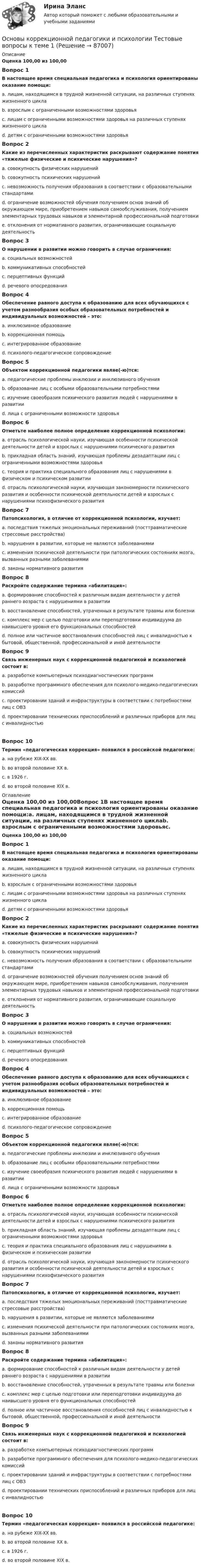      
            Описание
            Оценка 100,00 из 100,00Вопрос 1В настоящее время специальная педагогика и психология ориентированы оказание помощи:a. лицам, находящимся в трудной жизненной ситуации, на различных ступенях жизненного циклаb. взрослым с ограниченными возможностями здоровьяc. лицам с ограниченными возможностями здоровья на различных ступенях жизненного циклаd. детям с ограниченными возможностями здоровьяВопрос 2Какие из перечисленных характеристик раскрывают содержание понятия «тяжелые физические и психические нарушения»?a. совокупность физических нарушенийb. совокупность психических нарушенийc. невозможность получения образования в соответствии с образовательными стандартамиd. ограничение возможностей обучения получением основ знаний об окружающем мире, приобретением навыков самообслуживания, получением элементарных трудовых навыков и элементарной профессиональной подготовкие.  отклонения от нормативного развития, ограничивающие социальную деятельностьВопрос 3О нарушении в развитии можно говорить в случае ограничения:a. социальных возможностейb. коммуникативных способностейc. перцептивных функцийd. речевого опосредованияВопрос 4Обеспечение равного доступа к образованию для всех обучающихся с учетом разнообразия особых образовательных потребностей и индивидуальных возможностей – это:a. инклюзивное образованиеb. коррекционная помощьc. интегрированное образованиеd. психолого-педагогическое сопровождениеВопрос 5Объектом коррекционной педагогики являе(-ю)тся:a. педагогические проблемы инклюзии и инклюзивного обученияb. образование лиц с особыми образовательными потребностямиc. изучение своеобразия психического развития людей с нарушениями в развитииd. лица с ограниченными возможности здоровьяВопрос 6Отметьте наиболее полное определение коррекционной психологии:a. отрасль психологической науки, изучающая особенности психической деятельности детей и взрослых с нарушениями психического развитияb. прикладная область знаний, изучающая проблемы дезадаптации лиц с ограниченными возможностями здоровьяc. теория и практика специального образования лиц с нарушениями в физическом и психическом развитииd. отрасль психологической науки, изучающая закономерности психического развития и особенности психической деятельности детей и взрослых с нарушениями психофизического развитияВопрос 7Патопсихология, в отличие от коррекционной психологии, изучает:a. последствия тяжелых эмоциональных переживаний (посттравматические стрессовые расстройства)b. нарушения в развитии, которые не являются заболеваниямиc. изменения психической деятельности при патологических состояниях мозга, вызванных разными заболеваниямиd. законы нормативного развитияВопрос 8Раскройте содержание термина «абилитация»:a. формирование способностей к различным видам деятельности у детей раннего возраста с нарушениями в развитииb. восстановление способностей, утраченных в результате травмы или болезниc. комплекс мер с целью подготовки или переподготовки индивидуума до наивысшего уровня его функциональных способностейd. полное или частичное восстановления способностей лиц с инвалидностью к бытовой, общественной, профессиональной и иной деятельностиВопрос 9Связь инженерных наук с коррекционной педагогикой и психологией состоит в:a. разработке компьютерных психодиагностических программb. разработке программного обеспечения для психолого-медико-педагогических комиссийc. проектировании зданий и инфраструктуры в соответствии с потребностями лиц с ОВЗd. проектировании технических приспособлений и различных приборов для лиц с инвалидностьюВопрос 10Термин «педагогическая коррекция» появился в российской педагогике:a. на рубеже XIX-XX вв.b. во второй половине XX в.c. в 1926 г.d. во второй половине XIX в. 
            Оглавление
            Оценка 100,00 из 100,00Вопрос 1В настоящее время специальная педагогика и психология ориентированы оказание помощи:a. лицам, находящимся в трудной жизненной ситуации, на различных ступенях жизненного циклаb. взрослым с ограниченными возможностями здоровьяc. лицам с ограниченными возможностями здоровья на различных ступенях жизненного циклаd. детям с ограниченными возможностями здоровьяВопрос 2Какие из перечисленных характеристик раскрывают содержание понятия «тяжелые физические и психические нарушения»?a. совокупность физических нарушенийb. совокупность психических нарушенийc. невозможность получения образования в соответствии с образовательными стандартамиd. ограничение возможностей обучения получением основ знаний об окружающем мире, приобретением навыков самообслуживания, получением элементарных трудовых навыков и элементарной профессиональной подготовкие.  отклонения от нормативного развития, ограничивающие социальную деятельностьВопрос 3О нарушении в развитии можно говорить в случае ограничения:a. социальных возможностейb. коммуникативных способностейc. перцептивных функцийd. речевого опосредованияВопрос 4Обеспечение равного доступа к образованию для всех обучающихся с учетом разнообразия особых образовательных потребностей и индивидуальных возможностей – это:a. инклюзивное образованиеb. коррекционная помощьc. интегрированное образованиеd. психолого-педагогическое сопровождениеВопрос 5Объектом коррекционной педагогики являе(-ю)тся:a. педагогические проблемы инклюзии и инклюзивного обученияb. образование лиц с особыми образовательными потребностямиc. изучение своеобразия психического развития людей с нарушениями в развитииd. лица с ограниченными возможности здоровьяВопрос 6Отметьте наиболее полное определение коррекционной психологии:a. отрасль психологической науки, изучающая особенности психической деятельности детей и взрослых с нарушениями психического развитияb. прикладная область знаний, изучающая проблемы дезадаптации лиц с ограниченными возможностями здоровьяc. теория и практика специального образования лиц с нарушениями в физическом и психическом развитииd. отрасль психологической науки, изучающая закономерности психического развития и особенности психической деятельности детей и взрослых с нарушениями психофизического развитияВопрос 7Патопсихология, в отличие от коррекционной психологии, изучает:a. последствия тяжелых эмоциональных переживаний (посттравматические стрессовые расстройства)b. нарушения в развитии, которые не являются заболеваниямиc. изменения психической деятельности при патологических состояниях мозга, вызванных разными заболеваниямиd. законы нормативного развитияВопрос 8Раскройте содержание термина «абилитация»:a. формирование способностей к различным видам деятельности у детей раннего возраста с нарушениями в развитииb. восстановление способностей, утраченных в результате травмы или болезниc. комплекс мер с целью подготовки или переподготовки индивидуума до наивысшего уровня его функциональных способностейd. полное или частичное восстановления способностей лиц с инвалидностью к бытовой, общественной, профессиональной и иной деятельностиВопрос 9Связь инженерных наук с коррекционной педагогикой и психологией состоит в:a. разработке компьютерных психодиагностических программb. разработке программного обеспечения для психолого-медико-педагогических комиссийc. проектировании зданий и инфраструктуры в соответствии с потребностями лиц с ОВЗd. проектировании технических приспособлений и различных приборов для лиц с инвалидностьюВопрос 10Термин «педагогическая коррекция» появился в российской педагогике:a. на рубеже XIX-XX вв.b. во второй половине XX в.c. в 1926 г.d. во второй половине XIX в.  
            
            
            Основы коррекционной педагогики и психологии Практическое задание 3Основы коррекционной педагогики и психологии Тестовые вопросы к теме 1Основы коррекционной педагогики и психологии Тестовые вопросы к теме 10Основы коррекционной педагогики и психологии Тестовые вопросы к теме 11Основы коррекционной педагогики и психологии Тестовые вопросы к теме 2Основы коррекционной педагогики и психологии Тестовые вопросы к теме 3Основы коррекционной педагогики и психологии Тестовые вопросы к теме 4Основы коррекционной педагогики и коррекционной психологии (СпДО) Практическое занятие 1. Задание 10Основы коррекционной педагогики и коррекционной психологии (СпДО) Практическое занятие 1. Задание 3Основы коррекционной педагогики и коррекционной психологии (СпДО) Практическое занятие 1. Задание 4Основы коррекционной педагогики и коррекционной психологии (СпДО) Практическое занятие 1. Задание 8Основы коррекционной педагогики и коррекционной психологии (СпДО) Практическое занятие 1. Задания 1,2,6,9Основы коррекционной педагогики и коррекционной психологии (СпДО) Тест №1Основы коррекционной педагогики и коррекционной психологии (СпДО) Тест №2