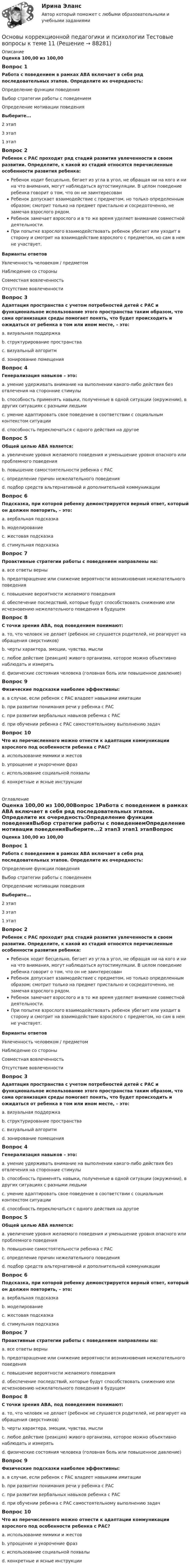      
            Описание
            Оценка 100,00 из 100,00Вопрос 1Работа с поведением в рамках ABA включает в себя ряд последовательных этапов. Определите их очередность:Определение функции поведенияВыбор стратегии работы с поведениемОпределение мотивации поведенияВыберите...2 этап3 этап1 этапВопрос 2Ребенок с РАС проходит ряд стадий развития увлеченности в своем развитии. Определите, к какой из стадий относятся перечисленные особенности развития ребенка:Ребенок ходит бесцельно, бегает из угла в угол, не обращая ни на кого и ни на что внимания, могут наблюдаться аутостимуляции. В целом поведение ребенка говорит о том, что он не заинтересованРебенок допускает взаимодействие с предметом, но только определенным образом; смотрит только на предмет пристально и сосредоточенно, не замечая взрослого рядом.Ребенок замечает взрослого и в то же время уделяет внимание совместной деятельности.При попытке взрослого взаимодействовать ребенок убегает или уходит в сторону и смотрит на взаимодействие взрослого с предметом, но сам в нем не участвует.Варианты ответовУвлеченность человеком / предметомНаблюдение со стороныСовместная вовлеченностьОтсутствие вовлеченностиВопрос 3Адаптация пространства с учетом потребностей детей с РАС и функциональное использование этого пространства таким образом, что сама организация среды помогает понять, что будет происходить и ожидаться от ребенка в том или ином месте, – это:a. визуальная поддержкаb. структурирование пространстваc. визуальный алгоритмd. зонирование помещенияВопрос 4Генерализация навыков – это:a. умение удерживать внимание на выполнении какого-либо действия без отвлечения на сторонние стимулыb. способность применять навыки, полученные в одной ситуации (окружении), в других ситуациях с разными людьмиc. умение адаптировать свое поведение в соответствии с социальным контекстом ситуацииd. способность переключаться с одного действия на другоеВопрос 5Общей целью ABA является:a. увеличение уровня желаемого поведения и уменьшение уровня опасного или проблемного поведенияb. повышение самостоятельности ребенка с РАСc. определение причин нежелательного поведенияd. подбор средств альтернативной и дополнительной коммуникацииВопрос 6Подсказка, при которой ребенку демонстрируется верный ответ, который он должен повторить, – это:a. вербальная подсказкаb. моделированиеc. жестовая подсказкаd. стимульная подсказкаВопрос 7Проактивные стратегии работы с поведением направлены на:a. все ответы верныb. предотвращение или снижение вероятности возникновения нежелательного поведенияc. повышение вероятности желаемого поведенияd. обеспечение последствий, которые будут способствовать снижению или исчезновению нежелательного поведения в будущемВопрос 8С точки зрения ABA, под поведением понимают:a. то, что человек не делает (ребенок не слушается родителей, не реагирует на обращения сверстников)b. черты характера, эмоции, чувства, мыслиc. любое действие (реакция) живого организма, которое можно объективно наблюдать и измерятьd. физические состояния человека (головная боль или повышенное давление)Вопрос 9Физические подсказки наиболее эффективны:a. в случае, если ребенок с РАС владеет навыками имитацииb. при развитии понимания речи у ребенка с РАСc. при развитии вербальных навыков ребенка с РАСd. при обучении ребенка с РАС самостоятельному выполнению задачВопрос 10Что из перечисленного можно отнести к адаптации коммуникации взрослого под особенности ребенка с РАС?a. использование мимики и жестовb. упрощение и укорочение фразc. использование социальной похвалыd. конкретные и ясные инструкции  
            Оглавление
            Оценка 100,00 из 100,00Вопрос 1Работа с поведением в рамках ABA включает в себя ряд последовательных этапов. Определите их очередность:Определение функции поведенияВыбор стратегии работы с поведениемОпределение мотивации поведенияВыберите...2 этап3 этап1 этапВопрос 2Ребенок с РАС проходит ряд стадий развития увлеченности в своем развитии. Определите, к какой из стадий относятся перечисленные особенности развития ребенка:Ребенок ходит бесцельно, бегает из угла в угол, не обращая ни на кого и ни на что внимания, могут наблюдаться аутостимуляции. В целом поведение ребенка говорит о том, что он не заинтересованРебенок допускает взаимодействие с предметом, но только определенным образом; смотрит только на предмет пристально и сосредоточенно, не замечая взрослого рядом.Ребенок замечает взрослого и в то же время уделяет внимание совместной деятельности.При попытке взрослого взаимодействовать ребенок убегает или уходит в сторону и смотрит на взаимодействие взрослого с предметом, но сам в нем не участвует.Варианты ответовУвлеченность человеком / предметомНаблюдение со стороныСовместная вовлеченностьОтсутствие вовлеченностиВопрос 3Адаптация пространства с учетом потребностей детей с РАС и функциональное использование этого пространства таким образом, что сама организация среды помогает понять, что будет происходить и ожидаться от ребенка в том или ином месте, – это:a. визуальная поддержкаb. структурирование пространстваc. визуальный алгоритмd. зонирование помещенияВопрос 4Генерализация навыков – это:a. умение удерживать внимание на выполнении какого-либо действия без отвлечения на сторонние стимулыb. способность применять навыки, полученные в одной ситуации (окружении), в других ситуациях с разными людьмиc. умение адаптировать свое поведение в соответствии с социальным контекстом ситуацииd. способность переключаться с одного действия на другоеВопрос 5Общей целью ABA является:a. увеличение уровня желаемого поведения и уменьшение уровня опасного или проблемного поведенияb. повышение самостоятельности ребенка с РАСc. определение причин нежелательного поведенияd. подбор средств альтернативной и дополнительной коммуникацииВопрос 6Подсказка, при которой ребенку демонстрируется верный ответ, который он должен повторить, – это:a. вербальная подсказкаb. моделированиеc. жестовая подсказкаd. стимульная подсказкаВопрос 7Проактивные стратегии работы с поведением направлены на:a. все ответы верныb. предотвращение или снижение вероятности возникновения нежелательного поведенияc. повышение вероятности желаемого поведенияd. обеспечение последствий, которые будут способствовать снижению или исчезновению нежелательного поведения в будущемВопрос 8С точки зрения ABA, под поведением понимают:a. то, что человек не делает (ребенок не слушается родителей, не реагирует на обращения сверстников)b. черты характера, эмоции, чувства, мыслиc. любое действие (реакция) живого организма, которое можно объективно наблюдать и измерятьd. физические состояния человека (головная боль или повышенное давление)Вопрос 9Физические подсказки наиболее эффективны:a. в случае, если ребенок с РАС владеет навыками имитацииb. при развитии понимания речи у ребенка с РАСc. при развитии вербальных навыков ребенка с РАСd. при обучении ребенка с РАС самостоятельному выполнению задачВопрос 10Что из перечисленного можно отнести к адаптации коммуникации взрослого под особенности ребенка с РАС?a. использование мимики и жестовb. упрощение и укорочение фразc. использование социальной похвалыd. конкретные и ясные инструкции  
            
            
            Основы коррекционной педагогики и психологии Тестовые вопросы к теме 10Основы коррекционной педагогики и психологии Тестовые вопросы к теме 11Основы коррекционной педагогики и психологии Тестовые вопросы к теме 2Основы коррекционной педагогики и психологии Тестовые вопросы к теме 3Основы коррекционной педагогики и психологии Тестовые вопросы к теме 4Основы коррекционной педагогики и психологии Тестовые вопросы к теме 5Основы коррекционной педагогики и психологии Тестовые вопросы к теме 6Основы коррекционной педагогики и коррекционной психологии (СпДО) Практическое занятие 1. Задание 4Основы коррекционной педагогики и коррекционной психологии (СпДО) Практическое занятие 1. Задание 8Основы коррекционной педагогики и коррекционной психологии (СпДО) Практическое занятие 1. Задания 1,2,6,9Основы коррекционной педагогики и коррекционной психологии (СпДО) Тест №1Основы коррекционной педагогики и коррекционной психологии (СпДО) Тест №2Основы коррекционной педагогики и коррекционной психологии (СпДО) Тест №3Основы коррекционной педагогики и психологии Практическое задание 3