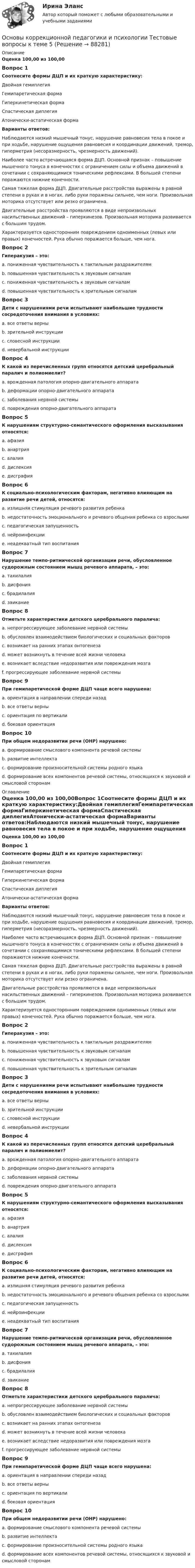      
            Описание
            Оценка 100,00 из 100,00Вопрос 1Соотнесите формы ДЦП и их краткую характеристику:Двойная гемиплегия Гемипаретическая форма Гиперкинетическая форма Спастическая диплегия Атонически-астатическая формаВарианты ответов:Наблюдаются низкий мышечный тонус, нарушение равновесия тела в покое и при ходьбе, нарушение ощущения равновесия и координации движений, тремор, гиперметрия (несоразмерность, чрезмерность движений).Наиболее часто встречающаяся форма ДЦП. Основной признак – повышение мышечного тонуса в конечностях с ограничением силы и объема движений в сочетании с сохраняющимися тоническими рефлексами. В большей степени поражаются нижние конечности.Самая тяжелая форма ДЦП. Двигательные расстройства выражены в равной степени в руках и в ногах, либо руки поражены сильнее, чем ноги. Произвольная моторика отсутствует или резко ограничена.Двигательные расстройства проявляются в виде непроизвольных насильственных движений – гиперкинезов. Произвольная моторика развивается с большим трудом.Характеризуется односторонним повреждением одноименных (левых или правых) конечностей. Рука обычно поражается больше, чем нога. Вопрос 2Гиперакузия – это:a. пониженная чувствительность к тактильным раздражителямb. повышенная чувствительность к звуковым сигналамc. пониженная чувствительность к звуковым сигналамd. повышенная чувствительность к зрительным сигналамВопрос 3Дети с нарушениями речи испытывают наибольшие трудности сосредоточения внимания в условиях:a. все ответы верныb. зрительной инструкцииc. словесной инструкцииd. невербальной инструкцииВопрос 4К какой из перечисленных групп относятся детский церебральный паралич и полиомиелит?a. врожденная патология опорно-двигательного аппаратаb. деформации опорно-двигательного аппаратаc. заболевания нервной системыd. повреждения опорно-двигательного аппаратаВопрос 5К нарушениям структурно-семантического оформления высказывания относятся:a. афазияb. анартрияc. алалияd. дислексияe. дисграфияВопрос 6К социально-психологическим факторам, негативно влияющим на развитие речи детей, относятся:a. излишняя стимуляция речевого развития ребенкаb. недостаточность эмоционального и речевого общения ребенка со взрослымиc. педагогическая запущенностьd. нейроинфекцииe. неадекватный тип воспитанияВопрос 7Нарушение темпо-ритмической организации речи, обусловленное судорожным состоянием мышц речевого аппарата, – это:a. тахилалияb. дисфонияc. брадилалияd. заиканиеВопрос 8Отметьте характеристики детского церебрального паралича:a. непрогрессирующее заболевание нервной системыb. обусловлен взаимодействием биологических и социальных факторовc. возникает на ранних этапах онтогенезаd. может возникнуть в течение всей жизни человекаe. возникает вследствие недоразвития или повреждения мозгаf. прогрессирующее заболевание нервной системыВопрос 9При гемипаретической форме ДЦП чаще всего нарушена:a. ориентация в направлении спереди назадb. все ответы верныc. ориентация по вертикалиd. боковая ориентацияВопрос 10При общем недоразвитии речи (ОНР) нарушено:a. формирование смыслового компонента речевой системыb. развитие интеллектаc. формирование произносительной системы родного языкаd. формирование всех компонентов речевой системы, относящихся к звуковой и смысловой сторонам 
            Оглавление
            Оценка 100,00 из 100,00Вопрос 1Соотнесите формы ДЦП и их краткую характеристику:Двойная гемиплегияГемипаретическая формаГиперкинетическая формаСпастическая диплегияАтонически-астатическая формаВарианты ответов:Наблюдаются низкий мышечный тонус, нарушение равновесия тела в покое и при ходьбе, нарушение ощущения равновесия и координации движений, тремор, гиперметрия (несоразмерность, чрезмерность движений).Наиболее часто встречающаяся форма ДЦП. Основной признак – повышение мышечного тонуса в конечностях с ограничением силы и объема движений в сочетании с сохраняющимися тоническими рефлексами. В большей степени поражаются нижние конечности.Самая тяжелая форма ДЦП. Двигательные расстройства выражены в равной степени в руках и в ногах, либо руки поражены сильнее, чем ноги. Произвольная моторика отсутствует или резко ограничена.Двигательные расстройства проявляются в виде непроизвольных насильственных движений – гиперкинезов. Произвольная моторика развивается с большим трудом.Характеризуется односторонним повреждением одноименных (левых или правых) конечностей. Рука обычно поражается больше, чем нога. Вопрос 2Гиперакузия – это:a. пониженная чувствительность к тактильным раздражителямb. повышенная чувствительность к звуковым сигналамc. пониженная чувствительность к звуковым сигналамd. повышенная чувствительность к зрительным сигналамВопрос 3Дети с нарушениями речи испытывают наибольшие трудности сосредоточения внимания в условиях:a. все ответы верныb. зрительной инструкцииc. словесной инструкцииd. невербальной инструкцииВопрос 4К какой из перечисленных групп относятся детский церебральный паралич и полиомиелит?a. врожденная патология опорно-двигательного аппаратаb. деформации опорно-двигательного аппаратаc. заболевания нервной системыd. повреждения опорно-двигательного аппаратаВопрос 5К нарушениям структурно-семантического оформления высказывания относятся:a. афазияb. анартрияc. алалияd. дислексияe. дисграфияВопрос 6К социально-психологическим факторам, негативно влияющим на развитие речи детей, относятся:a. излишняя стимуляция речевого развития ребенкаb. недостаточность эмоционального и речевого общения ребенка со взрослымиc. педагогическая запущенностьd. нейроинфекцииe. неадекватный тип воспитанияВопрос 7Нарушение темпо-ритмической организации речи, обусловленное судорожным состоянием мышц речевого аппарата, – это:a. тахилалияb. дисфонияc. брадилалияd. заиканиеВопрос 8Отметьте характеристики детского церебрального паралича:a. непрогрессирующее заболевание нервной системыb. обусловлен взаимодействием биологических и социальных факторовc. возникает на ранних этапах онтогенезаd. может возникнуть в течение всей жизни человекаe. возникает вследствие недоразвития или повреждения мозгаf. прогрессирующее заболевание нервной системыВопрос 9При гемипаретической форме ДЦП чаще всего нарушена:a. ориентация в направлении спереди назадb. все ответы верныc. ориентация по вертикалиd. боковая ориентацияВопрос 10При общем недоразвитии речи (ОНР) нарушено:a. формирование смыслового компонента речевой системыb. развитие интеллектаc. формирование произносительной системы родного языкаd. формирование всех компонентов речевой системы, относящихся к звуковой и смысловой сторонам  
            
            
            Основы коррекционной педагогики и психологии Тестовые вопросы к теме 4Основы коррекционной педагогики и психологии Тестовые вопросы к теме 5Основы коррекционной педагогики и психологии Тестовые вопросы к теме 6Основы коррекционной педагогики и психологии Тестовые вопросы к теме 7Основы коррекционной педагогики и психологии Тестовые вопросы к теме 8Основы коррекционной педагогики и психологии Тестовые вопросы к теме 9Основы криптографии / 59 вопросовОсновы коррекционной педагогики и коррекционной психологии (СпДО) Тест №2Основы коррекционной педагогики и коррекционной психологии (СпДО) Тест №3Основы коррекционной педагогики и психологии Практическое задание 3Основы коррекционной педагогики и психологии Тестовые вопросы к теме 1Основы коррекционной педагогики и психологии Тестовые вопросы к теме 10Основы коррекционной педагогики и психологии Тестовые вопросы к теме 11Основы коррекционной педагогики и психологии Тестовые вопросы к теме 2