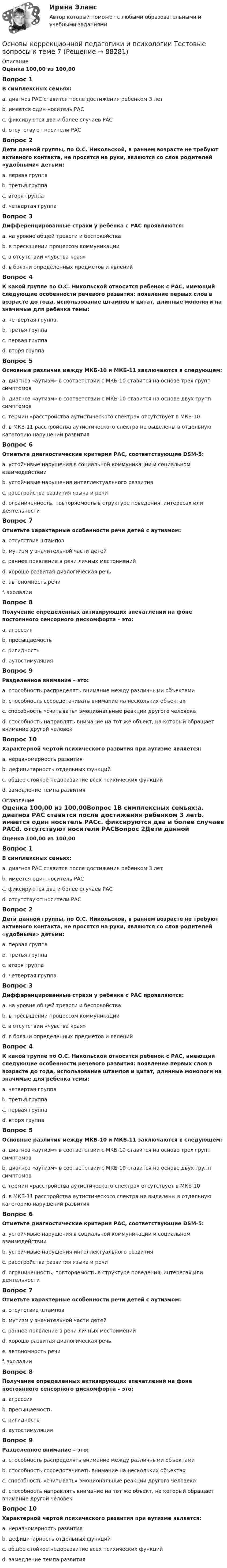      
            Описание
            Оценка 100,00 из 100,00Вопрос 1В симплексных семьях:a. диагноз РАС ставится после достижения ребенком 3 летb. имеется один носитель РАСc. фиксируются два и более случаев РАСd. отсутствуют носители РАСВопрос 2Дети данной группы, по О.С. Никольской, в раннем возрасте не требуют активного контакта, не просятся на руки, являются со слов родителей «удобными» детьми:a. первая группаb. третья группаc. вторя группаd. четвертая группаВопрос 3Дифференцированные страхи у ребенка с РАС проявляются:a. на уровне общей тревоги и беспокойстваb. в пресыщении процессом коммуникацииc. в отсутствии «чувства края»d. в боязни определенных предметов и явленийВопрос 4К какой группе по О.С. Никольской относится ребенок с РАС, имеющий следующие особенности речевого развития: появление первых слов в возрасте до года, использование штампов и цитат, длинные монологи на значимые для ребенка темы:a. четвертая группаb. третья группаc. первая группаd. вторя группаВопрос 5Основные различия между МКБ-10 и МКБ-11 заключаются в следующем:a. диагноз «аутизм» в соответствии с МКБ-10 ставится на основе трех групп симптомовb. диагноз «аутизм» в соответствии с МКБ-10 ставится на основе двух групп симптомовc. термин «расстройства аутистического спектра» отсутствует в МКБ-10d. в МКБ-11 расстройства аутистического спектра не выделены в отдельную категорию нарушений развитияВопрос 6Отметьте диагностические критерии РАС, соответствующие DSM-5:a. устойчивые нарушения в социальной коммуникации и социальном взаимодействииb. устойчивые нарушения интеллектуального развитияc. расстройства развития языка и речиd. ограниченность, повторяемость в структуре поведения, интересах или деятельностиВопрос 7Отметьте характерные особенности речи детей с аутизмом:a. отсутствие штамповb. мутизм у значительной части детейc. раннее появление в речи личных местоименийd. хорошо развитая диалогическая речьe. автономность речиf. эхолалииВопрос 8Получение определенных активирующих впечатлений на фоне постоянного сенсорного дискомфорта – это:a. агрессияb. пресыщаемостьc. ригидностьd. аутостимуляцияВопрос 9Разделенное внимание – это:a. способность распределять внимание между различными объектамиb. способность сосредотачивать внимание на нескольких объектахc. способность «считывать» эмоциональные реакции другого человекаd. способность направлять внимание на тот же объект, на который обращает внимание другой человекВопрос 10Характерной чертой психического развития при аутизме является:a. неравномерность развитияb. дефицитарность отдельных функцийc. общее стойкое недоразвитие всех психических функцийd. замедление темпа развития 
            Оглавление
            Оценка 100,00 из 100,00Вопрос 1В симплексных семьях:a. диагноз РАС ставится после достижения ребенком 3 летb. имеется один носитель РАСc. фиксируются два и более случаев РАСd. отсутствуют носители РАСВопрос 2Дети данной группы, по О.С. Никольской, в раннем возрасте не требуют активного контакта, не просятся на руки, являются со слов родителей «удобными» детьми:a. первая группаb. третья группаc. вторя группаd. четвертая группаВопрос 3Дифференцированные страхи у ребенка с РАС проявляются:a. на уровне общей тревоги и беспокойстваb. в пресыщении процессом коммуникацииc. в отсутствии «чувства края»d. в боязни определенных предметов и явленийВопрос 4К какой группе по О.С. Никольской относится ребенок с РАС, имеющий следующие особенности речевого развития: появление первых слов в возрасте до года, использование штампов и цитат, длинные монологи на значимые для ребенка темы:a. четвертая группаb. третья группаc. первая группаd. вторя группаВопрос 5Основные различия между МКБ-10 и МКБ-11 заключаются в следующем:a. диагноз «аутизм» в соответствии с МКБ-10 ставится на основе трех групп симптомовb. диагноз «аутизм» в соответствии с МКБ-10 ставится на основе двух групп симптомовc. термин «расстройства аутистического спектра» отсутствует в МКБ-10d. в МКБ-11 расстройства аутистического спектра не выделены в отдельную категорию нарушений развитияВопрос 6Отметьте диагностические критерии РАС, соответствующие DSM-5:a. устойчивые нарушения в социальной коммуникации и социальном взаимодействииb. устойчивые нарушения интеллектуального развитияc. расстройства развития языка и речиd. ограниченность, повторяемость в структуре поведения, интересах или деятельностиВопрос 7Отметьте характерные особенности речи детей с аутизмом:a. отсутствие штамповb. мутизм у значительной части детейc. раннее появление в речи личных местоименийd. хорошо развитая диалогическая речьe. автономность речиf. эхолалииВопрос 8Получение определенных активирующих впечатлений на фоне постоянного сенсорного дискомфорта – это:a. агрессияb. пресыщаемостьc. ригидностьd. аутостимуляцияВопрос 9Разделенное внимание – это:a. способность распределять внимание между различными объектамиb. способность сосредотачивать внимание на нескольких объектахc. способность «считывать» эмоциональные реакции другого человекаd. способность направлять внимание на тот же объект, на который обращает внимание другой человекВопрос 10Характерной чертой психического развития при аутизме является:a. неравномерность развитияb. дефицитарность отдельных функцийc. общее стойкое недоразвитие всех психических функцийd. замедление темпа развития  
            
            
            Основы коррекционной педагогики и психологии Тестовые вопросы к теме 6Основы коррекционной педагогики и психологии Тестовые вопросы к теме 7Основы коррекционной педагогики и психологии Тестовые вопросы к теме 8Основы коррекционной педагогики и психологии Тестовые вопросы к теме 9Основы криптографии / 59 вопросовОсновы лекарственной помощи [Ответы]Основы логистики/СДО МБИОсновы коррекционной педагогики и психологии Практическое задание 3Основы коррекционной педагогики и психологии Тестовые вопросы к теме 1Основы коррекционной педагогики и психологии Тестовые вопросы к теме 10Основы коррекционной педагогики и психологии Тестовые вопросы к теме 11Основы коррекционной педагогики и психологии Тестовые вопросы к теме 2Основы коррекционной педагогики и психологии Тестовые вопросы к теме 3Основы коррекционной педагогики и психологии Тестовые вопросы к теме 4