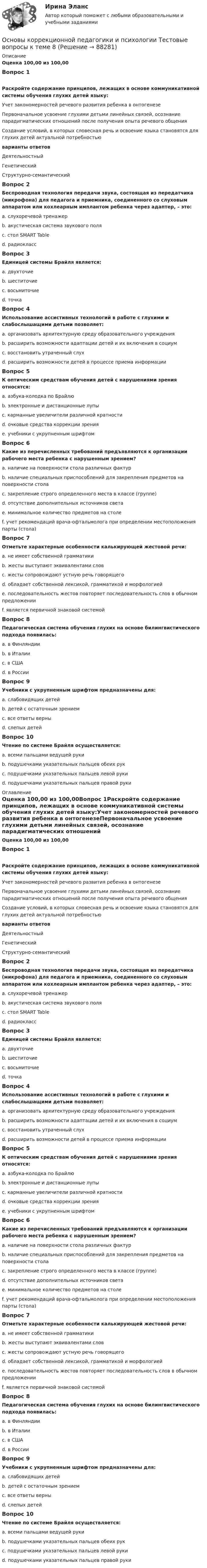      
            Описание
            Оценка 100,00 из 100,00Вопрос 1Раскройте содержание принципов, лежащих в основе коммуникативной системы обучения глухих детей языку:Учет закономерностей речевого развития ребенка в онтогенезеПервоначальное усвоение глухими детьми линейных связей, осознание парадигматических отношений после получения опыта речевого общенияСоздание условий, в которых словесная речь и освоение языка становятся для глухих детей актуальной потребностьюварианты ответовДеятельностныйГенетическийСтруктурно-семантическийВопрос 2Беспроводная технология передачи звука, состоящая из передатчика (микрофона) для педагога и приемника, соединенного со слуховым аппаратом или кохлеарным имплантом ребенка через адаптер, – это:a. слухоречевой тренажерb. акустическая система звукового поляc. стол SMART Tabled. радиоклассВопрос 3Единицей системы Брайля является:a. двухточиеb. шеститочиеc. восьмиточиеd. точкаВопрос 4Использование ассистивных технологий в работе с глухими и слабослышащими детьми позволяет:a. организовать архитектурную среду образовательного учрежденияb. расширить возможности адаптации детей и их включения в социумc. восстановить утраченный слухd. расширить возможности детей в процессе приема информацииВопрос 5К оптическим средствам обучения детей с нарушениями зрения относятся:a. азбука-колодка по Брайлюb. электронные и дистанционные лупыc. карманные увеличители различной кратностиd. очковые средства коррекции зренияe. учебники с укрупненным шрифтомВопрос 6Какие из перечисленных требований предъявляются к организации рабочего места ребенка с нарушенным зрением?a. наличие на поверхности стола различных фактурb. наличие специальных приспособлений для закрепления предметов на поверхности столаc. закрепление строго определенного места в классе (группе)d. отсутствие дополнительных источников светаe. минимальное количество предметов на столеf. учет рекомендаций врача-офтальмолога при определении местоположения парты (стола)Вопрос 7Отметьте характерные особенности калькирующей жестовой речи:a. не имеет собственной грамматикиb. жесты выступают эквивалентами словc. жесты сопровождают устную речь говорящегоd. обладает собственной лексикой, грамматикой и морфологиейe. последовательность жестов повторяет последовательность слов в обычном предложенииf. является первичной знаковой системойВопрос 8Педагогическая система обучения глухих на основе билингвистического подхода появилась:a. в Финляндииb. в Италииc. в СШАd. в РоссииВопрос 9Учебники с укрупненным шрифтом предназначены для:a. слабовидящих детейb. детей с остаточным зрениемc. все ответы верныd. слепых детейВопрос 10Чтение по системе Брайля осуществляется:a. всеми пальцами ведущей рукиb. подушечками указательных пальцев обеих рукc. подушечками указательных пальцев левой рукиd. подушечками указательных пальцев правой руки 
            Оглавление
            Оценка 100,00 из 100,00Вопрос 1Раскройте содержание принципов, лежащих в основе коммуникативной системы обучения глухих детей языку:Учет закономерностей речевого развития ребенка в онтогенезеПервоначальное усвоение глухими детьми линейных связей, осознание парадигматических отношений после получения опыта речевого общенияСоздание условий, в которых словесная речь и освоение языка становятся для глухих детей актуальной потребностьюварианты ответовДеятельностныйГенетическийСтруктурно-семантическийВопрос 2Беспроводная технология передачи звука, состоящая из передатчика (микрофона) для педагога и приемника, соединенного со слуховым аппаратом или кохлеарным имплантом ребенка через адаптер, – это:a. слухоречевой тренажерb. акустическая система звукового поляc. стол SMART Tabled. радиоклассВопрос 3Единицей системы Брайля является:a. двухточиеb. шеститочиеc. восьмиточиеd. точкаВопрос 4Использование ассистивных технологий в работе с глухими и слабослышащими детьми позволяет:a. организовать архитектурную среду образовательного учрежденияb. расширить возможности адаптации детей и их включения в социумc. восстановить утраченный слухd. расширить возможности детей в процессе приема информацииВопрос 5К оптическим средствам обучения детей с нарушениями зрения относятся:a. азбука-колодка по Брайлюb. электронные и дистанционные лупыc. карманные увеличители различной кратностиd. очковые средства коррекции зренияe. учебники с укрупненным шрифтомВопрос 6Какие из перечисленных требований предъявляются к организации рабочего места ребенка с нарушенным зрением?a. наличие на поверхности стола различных фактурb. наличие специальных приспособлений для закрепления предметов на поверхности столаc. закрепление строго определенного места в классе (группе)d. отсутствие дополнительных источников светаe. минимальное количество предметов на столеf. учет рекомендаций врача-офтальмолога при определении местоположения парты (стола)Вопрос 7Отметьте характерные особенности калькирующей жестовой речи:a. не имеет собственной грамматикиb. жесты выступают эквивалентами словc. жесты сопровождают устную речь говорящегоd. обладает собственной лексикой, грамматикой и морфологиейe. последовательность жестов повторяет последовательность слов в обычном предложенииf. является первичной знаковой системойВопрос 8Педагогическая система обучения глухих на основе билингвистического подхода появилась:a. в Финляндииb. в Италииc. в СШАd. в РоссииВопрос 9Учебники с укрупненным шрифтом предназначены для:a. слабовидящих детейb. детей с остаточным зрениемc. все ответы верныd. слепых детейВопрос 10Чтение по системе Брайля осуществляется:a. всеми пальцами ведущей рукиb. подушечками указательных пальцев обеих рукc. подушечками указательных пальцев левой рукиd. подушечками указательных пальцев правой руки  
            
            
            Основы коррекционной педагогики и психологии Тестовые вопросы к теме 7Основы коррекционной педагогики и психологии Тестовые вопросы к теме 8Основы коррекционной педагогики и психологии Тестовые вопросы к теме 9Основы криптографии / 59 вопросовОсновы лекарственной помощи [Ответы]Основы логистики/СДО МБИОсновы логистики (тест с ответами) 88%Основы коррекционной педагогики и психологии Тестовые вопросы к теме 1Основы коррекционной педагогики и психологии Тестовые вопросы к теме 10Основы коррекционной педагогики и психологии Тестовые вопросы к теме 11Основы коррекционной педагогики и психологии Тестовые вопросы к теме 2Основы коррекционной педагогики и психологии Тестовые вопросы к теме 3Основы коррекционной педагогики и психологии Тестовые вопросы к теме 4Основы коррекционной педагогики и психологии Тестовые вопросы к теме 5