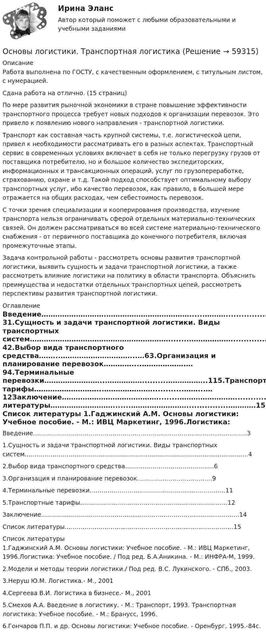      
            Описание
            Работа выполнена по ГОСТУ, с качественным оформлением, с титульным листом, с нумерацией.Сдана работа на отлично. (15 страниц)По мере развития рыночной экономики в стране повышение эффективности транспортного процесса требует новых подходов к организации перевозок. Это привело к появлению нового направления - транспортной логистики.Транспорт как составная часть крупной системы, т.е. логистической цепи, привел к необходимости рассматривать его в разных аспектах. Транспортный сервис в современных условиях включает в себя не только перегрузку грузов от поставщика потребителю, но и большое количество экспедиторских, информационных и трансакционных операций, услуг по грузопереработке, страхованию, охране и т.д. Такой подход способствует оптимальному выбору транспортных услуг, ибо качество перевозок, как правило, в большей мере отражается на общих расходах, чем себестоимость перевозок.С точки зрения специализации и кооперирования производства, изучение транспорта нельзя ограничивать сферой отдельных материально-технических связей. Он должен рассматриваться во всей системе материально-технического снабжения - от первичного поставщика до конечного потребителя, включая промежуточные этапы.Задача контрольной работы - рассмотреть основы развития транспортной логистики, выявить сущность и задачи транспортной логистики, а также рассмотреть влияние логистики на политику в области транспорта. Объяснить преимущества и недостатки отдельных транспортных цепей, рассмотреть перспективы развития транспортной логистики. 
            Оглавление
            Введение……………………….………………………………......………........................……31.Сущность и задачи транспортной логистики. Виды транспортных систем……………………………………………………........……………….........................…42.Выбор вида транспортного средства……...…………………………...…63.Организация и планирование перевозок…………....……………….…94.Терминальные перевозки……………………...……………..........……………..115.Транспортные тарифы………………………...…………………............……...…12Заключение……………………………………........……………………...................……..14Список литературы……………………….......……………………................…………15 
            Список литературы
            1.Гаджинский А.М. Основы логистики: Учебное пособие. - М.: ИВЦ Маркетинг, 1996.Логистика: Учебное пособие. / Под ред. Б.А.Аникина. - М.: ИНФРА-М, 1999.2.Модели и методы теории логистики./ Под ред. В.С. Лукинского. - СПб., 2003.3.Неруш Ю.М. Логистика.- М., 20014.Сергеева В.И. Логистика в бизнесе.- М., 20015.Смехов А.А. Введение в логистику. - М.: Транспорт, 1993. Транспортная логистика: Учебное пособие. - М.: Бранусс, 1996.6.Гончаров П.П. и др. Основы логистики: Учебное пособие. - Оренбург, 1995.-84с. 
            
            
            Основы логистики (тест с ответами) 88%Основы логистики. Транспортная логистика⭐ Основы логистического менеджмента (ответы на тесты Синергия / МТИ / МосАП, август 2022)Основы логического мышления у дошкольников - контрольнаяОсновы логопедии (КП)Основы логопедии (КП)Основы логопедии (КП) Практическое занятие 1. Задание 2Основы коррекционной педагогики и психологии Тестовые вопросы к теме 5Основы коррекционной педагогики и психологии Тестовые вопросы к теме 6Основы коррекционной педагогики и психологии Тестовые вопросы к теме 7Основы коррекционной педагогики и психологии Тестовые вопросы к теме 8Основы коррекционной педагогики и психологии Тестовые вопросы к теме 9Основы криптографии / 59 вопросовОсновы лекарственной помощи [Ответы]