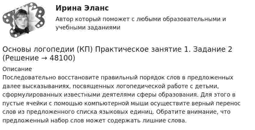      
            Описание
            Последовательно восстановите правильный порядок слов в предложенных далее высказываниях, посвященных логопедической работе с детьми, сформулированных известными деятелями сферы образования. Для этого в пустые ячейки с помощью компьютерной мыши осуществите верный перенос слов из предложенного списка языковых единиц. Обратите внимание, что предложенный набор слов может содержать лишние слова.  
            
            
            Основы логопедии (КП)Основы логопедии (КП) Практическое занятие 1. Задание 2Основы логопедии (КП) Практическое занятие 1. Задание 3Основы логопедии (КП)  Практическое занятие 1. Задания 1, 4-10Основы логопедии (КП) Практическое занятие 2. Задания 1-10Основы логопедии Тест 1 НСПК СпДО Тестовые вопросы к разделу 1 Основы логопедии Тест 2 НСПК СпДО Тестовые вопросы к разделу 2Основы криптографии / 59 вопросовОсновы лекарственной помощи [Ответы]Основы логистики/СДО МБИОсновы логистики (тест с ответами) 88%Основы логистики. Транспортная логистика⭐ Основы логистического менеджмента (ответы на тесты Синергия / МТИ / МосАП, август 2022)Основы логического мышления у дошкольников - контрольная