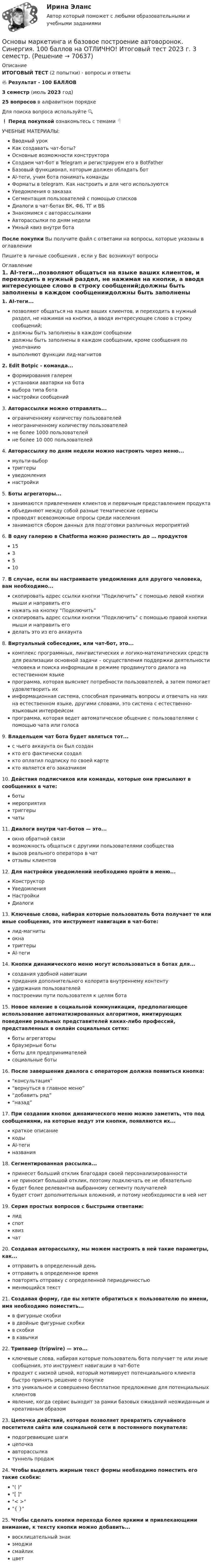     
            Описание
            ИТОГОВЫЙ ТЕСТ (2 попытки) - вопросы и ответы🔥 Результат - 100 БАЛЛОВ3 семестр (июль 2023 год)25 вопросов в алфавитном порядкеДля поиска вопроса используйте 🔍❗ Перед покупкой ознакомьтесь с темами 👇УЧЕБНЫЕ МАТЕРИАЛЫ:Вводный урокКак создавать чат-боты?Основные возможности конструктораСоздаем чат-бот в Telegram и регистрируем его в BotFatherБазовый функционал, которым должен обладать ботAl-теги, учим бота понимать командыФорматы в telegram. Как настроить и для чего используютсяУведомления о заказахСегментация пользователей с помощью списковДиалоги в чат-ботах ВК, ФБ, ТГ и ВБЗнакомимся с авторассылкамиАвторассылки по дням неделиУмный квиз внутри ботаПосле покупки Вы получите файл с ответами на вопросы, которые указаны в оглавленииПишите в личные сообщения , если у Вас возникнут вопросы 
            Оглавление
            1.      AI-теги...позволяют общаться на языке ваших клиентов, и переходить в нужный раздел, не нажимая на кнопки, а вводя интересующее слово в строку сообщений;должны быть заполнены в каждом сообщениидолжны быть заполнены в каждом сообщении, кроме сообщения по умолчаниювыполняют функции лид-магнитов2.      Edit Botpic - команда...формирования галереиустановки аватарки на ботавыбора типа ботанастройки сообщений3.      Авторассылки можно отправлять...ограниченному количеству пользователейнеограниченному количеству пользователейне более 1000 пользователейне более 10 000 пользователей4.      Авторассылку по дням недели можно настроить через меню...мульти-выбортриггерыуведомлениянастройки5.      Боты агрегаторы...занимаются привлечением клиентов и первичным представлением продуктаобъединяют между собой разные тематические сервисыпроводят всевозможные опросы среди населениязанимаются сбором данных для подготовки различных мероприятий6.      В одну галерею в Chatforma можно разместить до … продуктов1535107.      В случае, если вы настраиваете уведомления для другого человека, вам необходимо...скопировать адрес ссылки кнопки “Подключить” с помощью левой кнопки мыши и направить егонажать на кнопку “Подключить”скопировать адрес ссылки кнопки “Подключить” с помощью правой кнопки мыши и направить егоделать это из его аккаунта8.      Виртуальный собеседник, или чат-бот, это...комплекс программных, лингвистических и логико-математических средств для реализации основной задачи – осуществления поддержки деятельности человека и поиска информации в режиме продвинутого диалога на естественном языкепрограмма, которая выясняет потребности пользователей, а затем помогает удовлетворить ихинформационная система, способная принимать вопросы и отвечать на них на естественном языке, другими словами, это система с естественно-языковым интерфейсомпрограмма, которая ведет автоматическое общение с пользователями с помощью чата или голоса9.      Владельцем чат бота будет являться тот...с чьего аккаунта он был созданкто его фактически создалкто оплатил подписку по своей картекто является его заказчиком10.  Действия подписчиков или команды, которые они присылают в сообщениях в чате:ботымероприятиятриггерычаты11.  Диалоги внутри чат-ботов — это...окно обратной связивозможность общаться с другими пользователями сообществавызов реального оператора в чатотзывы клиентов12.  Для настройки уведомлений необходимо пройти в меню...КонструкторУведомленияНастройкиДиалоги13.  Ключевые слова, набирая которые пользователь бота получает те или иные сообщения, это инструмент навигации в чат-боте:лид-магнитыокнатриггерыAI-теги14.  Кнопки динамического меню могут использоваться в ботах для...создания удобной навигациипридания дополнительного колорита внутреннему контентуудержания пользователейпостроении пути пользователя к целям бота15.  Новое явление в социальной коммуникации, предполагающее использование автоматизированных алгоритмов, имитирующих поведение реальных представителей каких-либо профессий, представленных в онлайн социальных сетях:боты агрегаторыбраузерные ботыботы для предпринимателейсоциальные боты16.  После завершения диалога с оператором должна появиться кнопка:“консультация”“вернуться в главное меню”“добавить ряд”“назад”17.  При создании кнопок динамического меню можно заметить, что под сообщениями, на которые ведут эти кнопки, появляются их...краткое описаниекодыAI-тегиназвания18.  Сегментированная рассылка...принесет больший отклик благодаря своей персонализированностине приносит большой отклик, поэтому подключать ее не обязательнобудет более релевантна выбранному сегменту получателейбудет стоит дополнительных вложений, и потому необходимости в ней нет19.  Серия простых вопросов с быстрыми ответами:лидспотквизчат20.  Создавая авторассылку, мы можем настроить в ней такие параметры, как...отправить в определенный деньотправить в определенное времяповторять отправку с определенной периодичностьюменяющийся текст21.  Создавая форму, где вы хотите обратиться к пользователю по имени, имя необходимо поместить...в фигурные скобкив двойные фигурные скобкив скобкив кавычки22.  Трипваер (tripwire) — это...ключевые слова, набирая которые пользователь бота получает те или иные сообщения, это инструмент навигации в чат-ботепродукт с низкой ценой, который мотивирует потенциального клиента быстро принять решение о покупкеэто уникальное и совершенно бесплатное предложение для потенциальных клиентовявление, когда сервис выходит за рамки базовых ожиданий неожиданным и креативным образом23.  Цепочка действий, которая позволяет превратить случайного посетителя сайта или социальной сети в постоянного покупателя:подогревающие шагицепочкаавторассылкатуннель продаж24.  Чтобы выделить жирным текст формы необходимо поместить его такие скобки:( )[ ]< >{ }25.  Чтобы сделать кнопки перехода более яркими и привлекающими внимание, к тексту кнопки можно добавить...восклицательный знакэмоджисмайликцвет  
            
            
            ✅ Основы маркетинга и базовое построение автоворонок 33 вопроса СИНЕРГИЯ МТИ 2022Основы маркетинга и базовое построение автоворонок. Синергия. 100 баллов на ОТЛИЧНО! Итоговый тест 2023 г. 3 семестр. основы маркетинга и базовое построение автоворонок Синергия ответы на тест на 100 баллов из 100Основы маркетинга. ПКЗ. СИУ РАНХИГСОсновы маркетинговой деятельности и менеджмента в торговлеОсновы маркетинговых исследований (новый) тест с ответами Синергия/МОИ/ МТИОсновы маркетинговых исследований (ответы на тест Синергия)Основы логопедии (КП) Практическое занятие 1. Задание 2Основы логопедии (КП) Практическое занятие 1. Задание 3Основы логопедии (КП)  Практическое занятие 1. Задания 1, 4-10Основы логопедии (КП) Практическое занятие 2. Задания 1-10Основы логопедии Тест 1 НСПК СпДО Тестовые вопросы к разделу 1 Основы логопедии Тест 2 НСПК СпДО Тестовые вопросы к разделу 2Основы маркетинга (2023.г) тест с ответами Синергия/МОИ/ МТИ /МОСАП