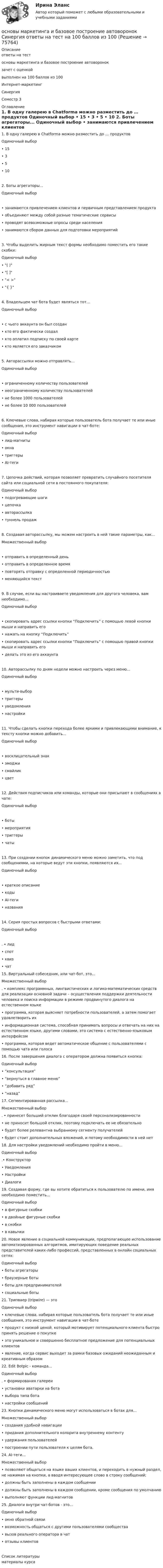     
            Описание
            ответы на тестосновы маркетинга и базовое построение автоворонокзачет с оценкойвыполнен на 100 баллов из 100Интернет-маркетингСинергияСеместр 3 
            Оглавление
            1.    В одну галерею в Chatforma можно разместить до … продуктов Одиночный выбор • 15 • 3 • 5 • 10 2.    Боты агрегаторы... Одиночный выбор • занимаются привлечением клиентов и первичным представлением продукта • объединяют между собой разные тематические сервисы • проводят всевозможные опросы среди населения • занимаются сбором данных для подготовки мероприятий3.    Чтобы выделить жирным текст формы необходимо поместить его такие скобки: Одиночный выбор  • ( ) • [ ] • < > • { } 4.     Владельцем чат бота будет являться тот... Одиночный выбор • с чьего аккаунта он был создан • кто его фактически создал • кто оплатил подписку по своей карте • кто является его заказчиком 5.     Авторассылки можно отправлять... Одиночный выбор • ограниченному количеству пользователей • неограниченному количеству пользователей • не более 1000 пользователей • не более 10 000 пользователей 6.    Ключевые слова, набирая которые пользователь бота получает те или иные сообщения, это инструмент навигации в чат-боте: Одиночный выбор  • лид-магниты • окна • триггеры • AI-теги 7.    Цепочка действий, которая позволяет превратить случайного посетителя сайта или социальной сети в постоянного покупателя: Одиночный выбор • подогревающие шаги • цепочка • авторассылка • туннель продаж 8.    Создавая авторассылку, мы можем настроить в ней такие параметры, как... Множественный выбор • отправить в определенный день • отправить в определенное время • повторять отправку с определенной периодичностью • меняющийся текст9.    В случае, если вы настраиваете уведомления для другого человека, вам необходимо... Одиночный выбор • скопировать адрес ссылки кнопки “Подключить” с помощью левой кнопки мыши и направить его • нажать на кнопку “Подключить” • скопировать адрес ссылки кнопки “Подключить” с помощью правой кнопки мыши и направить его • делать это из его аккаунта 10. Авторассылку по дням недели можно настроить через меню... Одиночный выбор • мульти-выбор • триггеры • уведомления • настройки 11. Чтобы сделать кнопки перехода более яркими и привлекающими внимание, к тексту кнопки можно добавить... Одиночный выбор • восклицательный знак • эмоджи • смайлик • цвет 12. Действия подписчиков или команды, которые они присылают в сообщениях в чате: Одиночный выбор • боты • мероприятия • триггеры • чаты 13. При создании кнопок динамического меню можно заметить, что под сообщениями, на которые ведут эти кнопки, появляются их... Одиночный выбор • краткое описание • коды • AI-теги • названия14. Серия простых вопросов с быстрыми ответами: Одиночный выбор . • лид • спот • квиз • чат  15. Виртуальный собеседник, или чат-бот, это... Множественный выбор . • комплекс программных, лингвистических и логико-математических средств для реализации основной задачи – осуществления поддержки деятельности человека и поиска информации в режиме продвинутого диалога на естественном языке • программа, которая выясняет потребности пользователей, а затем помогает удовлетворить их • информационная система, способная принимать вопросы и отвечать на них на естественном языке, другими словами, это система с естественно-языковым интерфейсом • программа, которая ведет автоматическое общение с пользователями с помощью чата или голоса 16. После завершения диалога с оператором должна появиться кнопка:  Одиночный выбор  • “консультация” • “вернуться в главное меню” • “добавить ряд” • “назад”  17. Сегментированная рассылка... Множественный выбор . • принесет больший отклик благодаря своей персонализированности • не приносит большой отклик, поэтому подключать ее не обязательно • будет более релевантна выбранному сегменту получателей • будет стоит дополнительных вложений, и потому необходимости в ней нет  18. Для настройки уведомлений необходимо пройти в меню... Одиночный выбор  .• Конструктор • Уведомления • Настройки • Диалоги  19. Создавая форму, где вы хотите обратиться к пользователю по имени, имя необходимо поместить... Одиночный выбор  • в фигурные скобки • в двойные фигурные скобки • в скобки • в кавычки  20. Новое явление в социальной коммуникации, предполагающее использование автоматизированных алгоритмов, имитирующих поведение реальных представителей каких-либо профессий, представленных в онлайн социальных сетях: Одиночный выбор • боты агрегаторы • браузерные боты • боты для предпринимателей • социальные боты          21. Трипваер (tripwire) — это Одиночный выбор  • ключевые слова, набирая которые пользователь бота получает те или иные сообщения, это инструмент навигации в чат-боте • продукт с низкой ценой, который мотивирует потенциального клиента быстро принять решение о покупке • это уникальное и совершенно бесплатное предложение для потенциальных клиентов • явление, когда сервис выходит за рамки базовых ожиданий неожиданным и креативным образом  22. Edit Botpic - команда... Одиночный выбор. • формирования галереи • установки аватарки на бота • выбора типа бота • настройки сообщений  23. Кнопки динамического меню могут использоваться в ботах для... Множественный выбор  • создания удобной навигации • придания дополнительного колорита внутреннему контенту • удержания пользователей • построении пути пользователя к целям бота.  24. AI-теги... Множественный выбор  • позволяют общаться на языке ваших клиентов, и переходить в нужный раздел, не нажимая на кнопки, а вводя интересующее слово в строку сообщений; • должны быть заполнены в каждом сообщении• должны быть заполнены в каждом сообщении, кроме сообщения по умолчанию • выполняют функции лид-магнитов  25. Диалоги внутри чат-ботов - это... Одиночный выбор   • окно обратной связи • возможность общаться с другими пользователями сообщества • вызов реального оператора в чат • отзывы клиентов 
            Список литературы
            материалы курса 
            
            
            Основы маркетинга и базовое построение автоворонок. Синергия. 100 баллов на ОТЛИЧНО! Итоговый тест 2023 г. 3 семестр. основы маркетинга и базовое построение автоворонок Синергия ответы на тест на 100 баллов из 100Основы маркетинга. ПКЗ. СИУ РАНХИГСОсновы маркетинговой деятельности и менеджмента в торговлеОсновы маркетинговых исследований (новый) тест с ответами Синергия/МОИ/ МТИОсновы маркетинговых исследований (ответы на тест Синергия)Основы Маркетинговых Исследований_СИНЕРГИЯ_2сем. Основы логопедии (КП) Практическое занятие 1. Задание 3Основы логопедии (КП)  Практическое занятие 1. Задания 1, 4-10Основы логопедии (КП) Практическое занятие 2. Задания 1-10Основы логопедии Тест 1 НСПК СпДО Тестовые вопросы к разделу 1 Основы логопедии Тест 2 НСПК СпДО Тестовые вопросы к разделу 2Основы маркетинга (2023.г) тест с ответами Синергия/МОИ/ МТИ /МОСАПОсновы маркетинга и базовое построение автоворонок (2023.г) тест с ответами Синергия/МОИ/ МТИ /МОСАП