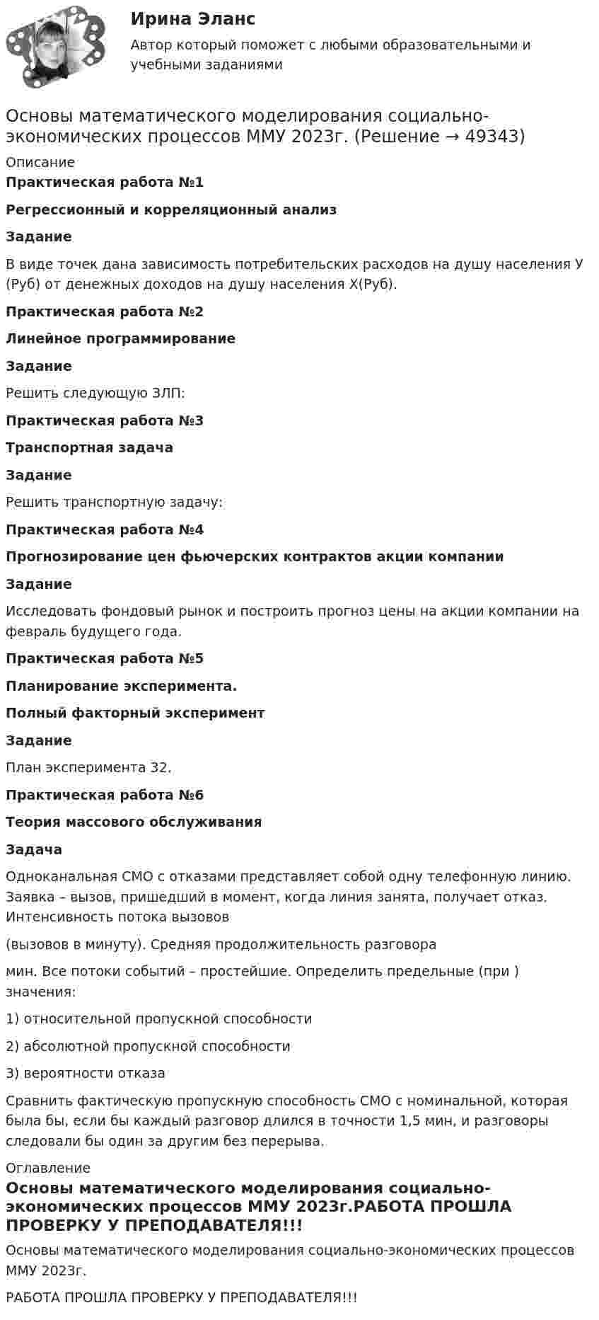     
            Описание
            Практическая работа №1Регрессионный и корреляционный анализ Задание	В виде точек дана зависимость потребительских расходов на душу населения У (Руб) от денежных доходов на душу населения Х(Руб).Практическая работа №2Линейное программирование Задание	Решить следующую ЗЛП:Практическая работа №3Транспортная задача Задание	Решить транспортную задачу:Практическая работа №4Прогнозирование цен фьючерских контрактов акции компании Задание	Исследовать фондовый рынок и построить прогноз цены на акции компании на февраль будущего года.Практическая работа №5Планирование эксперимента. Полный факторный эксперимент Задание	План эксперимента 32. Практическая работа №6Теория массового обслуживания Задача	Одноканальная СМО с отказами представляет собой одну телефонную линию. Заявка – вызов, пришедший в момент, когда линия занята, получает отказ. Интенсивность потока вызовов  (вызовов в минуту). Средняя продолжительность разговора  мин. Все потоки событий – простейшие. Определить предельные (при ) значения:	1) относительной пропускной способности 	2) абсолютной пропускной способности 	3)   вероятности отказа 	Сравнить фактическую пропускную способность СМО с номинальной, которая была бы, если бы каждый разговор длился в точности 1,5 мин, и разговоры следовали бы один за другим без перерыва. 
            Оглавление
            Основы математического моделирования социально-экономических процессов ММУ 2023г.РАБОТА ПРОШЛА ПРОВЕРКУ У ПРЕПОДАВАТЕЛЯ!!! 
            
            
            Основы математического моделирования социально-экономических процессов Вариант 8 Проведенные исследования срывов сроков выполнения работ компании ООО «Инженерные системы»Основы математического моделирования социально-экономических процессов ММУ 2023г.Основы математического моделирования социально-экономических процессов. Практическое задание. ММУ Основы математического моделирования социально-экономических процессов. Практическое задание. ММУ.Основы медицинских знанийОсновы медицинских знаний. Ответы на Итоговый тест. Росдистант💯 Основы медицинской статистики (ответы на тест Синергия / МОИ / МТИ / МосАП, декабрь 2023)Основы маркетинговой деятельности и менеджмента в торговлеОсновы маркетинговых исследований (новый) тест с ответами Синергия/МОИ/ МТИОсновы маркетинговых исследований (ответы на тест Синергия)Основы Маркетинговых Исследований_СИНЕРГИЯ_2сем. Основы маркетинговых исследований. Синергия-5 балловОсновы маркетинговых исследований тест Синергия 5 семестр (ответы✅90/100 баллов)Основы маршрутизации и коммутации