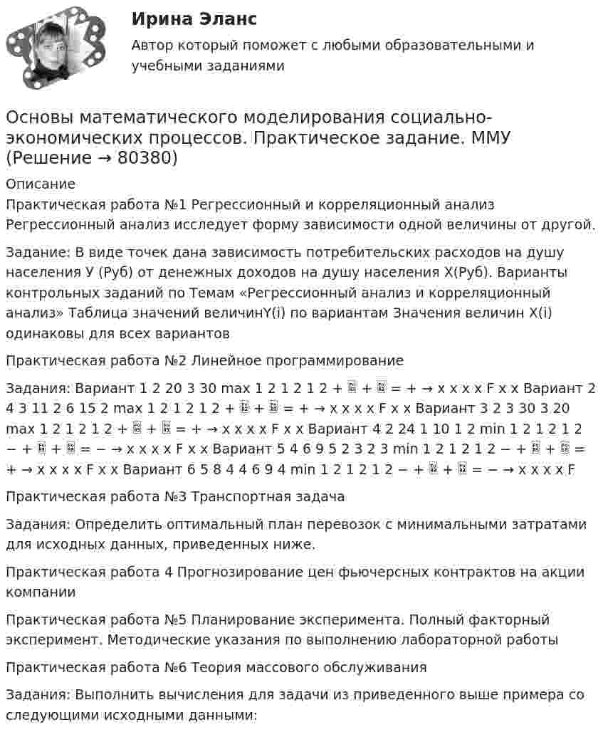     
            Описание
            Практическая работа №1 Регрессионный и корреляционный анализ Регрессионный анализ исследует форму зависимости одной величины от другой. Задание: В виде точек дана зависимость потребительских расходов на душу населения У (Руб) от денежных доходов на душу населения Х(Руб). Варианты контрольных заданий по Темам «Регрессионный анализ и корреляционный анализ» Таблица значений величинY(i) по вариантам Значения величин X(i) одинаковы для всех вариантовПрактическая работа №2 Линейное программированиеЗадания: Вариант 1 2 20 3 30 max 1 2 1 2 1 2 +  +  = + → x x x x F x x Вариант 2 4 3 11 2 6 15 2 max 1 2 1 2 1 2 +  +  = + → x x x x F x x Вариант 3 2 3 30 3 20 max 1 2 1 2 1 2 +  +  = + → x x x x F x x Вариант 4 2 24 1 10 1 2 min 1 2 1 2 1 2 − +  +  = − → x x x x F x x Вариант 5 4 6 9 5 2 3 2 3 min 1 2 1 2 1 2 − +  +  = + → x x x x F x x Вариант 6 5 8 4 4 6 9 4 min 1 2 1 2 1 2 − +  +  = − → x x x x FПрактическая работа №3 Транспортная задачаЗадания: Определить оптимальный план перевозок с минимальными затратами для исходных данных, приведенных ниже.Практическая работа 4 Прогнозирование цен фьючерсных контрактов на акции компанииПрактическая работа №5 Планирование эксперимента. Полный факторный эксперимент. Методические указания по выполнению лабораторной работыПрактическая работа №6 Теория массового обслуживанияЗадания: Выполнить вычисления для задачи из приведенного выше примера со следующими исходными данными:    
            
            
            Основы математического моделирования социально-экономических процессов ММУ 2023г.Основы математического моделирования социально-экономических процессов. Практическое задание. ММУ Основы математического моделирования социально-экономических процессов. Практическое задание. ММУ.Основы медицинских знанийОсновы медицинских знаний. Ответы на Итоговый тест. Росдистант💯 Основы медицинской статистики (ответы на тест Синергия / МОИ / МТИ / МосАП, декабрь 2023)Основы международных стандартов финансовой отчетности (тест с ответами Синергия/МОИ/ МТИ /МОСАП)Основы маркетинговых исследований (новый) тест с ответами Синергия/МОИ/ МТИОсновы маркетинговых исследований (ответы на тест Синергия)Основы Маркетинговых Исследований_СИНЕРГИЯ_2сем. Основы маркетинговых исследований. Синергия-5 балловОсновы маркетинговых исследований тест Синергия 5 семестр (ответы✅90/100 баллов)Основы маршрутизации и коммутацииОсновы математики и информатики (тест с ответами ММА/ИДО)