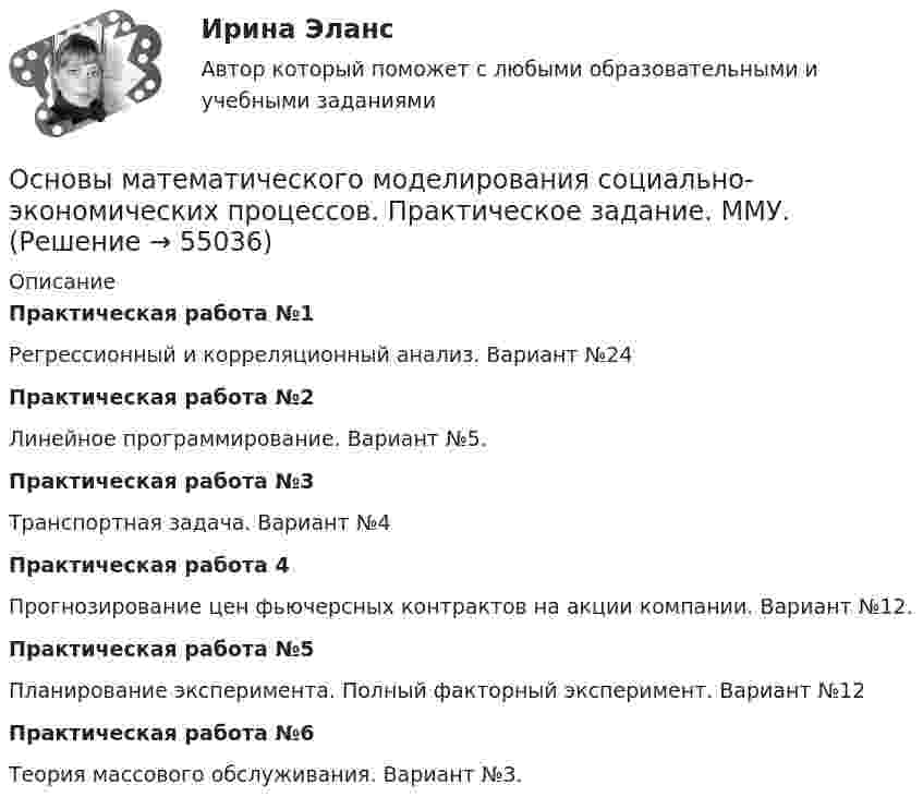      
            Описание
            Практическая работа №1Регрессионный и корреляционный анализ. Вариант №24Практическая работа №2Линейное программирование. Вариант №5.Практическая работа №3Транспортная задача. Вариант №4Практическая работа 4Прогнозирование цен фьючерсных контрактов на акции компании. Вариант №12.Практическая работа №5 Планирование эксперимента. Полный факторный эксперимент. Вариант №12Практическая работа №6Теория массового обслуживания. Вариант №3.   
            
            
            Основы математического моделирования социально-экономических процессов. Практическое задание. ММУ Основы математического моделирования социально-экономических процессов. Практическое задание. ММУ.Основы медицинских знанийОсновы медицинских знаний. Ответы на Итоговый тест. Росдистант💯 Основы медицинской статистики (ответы на тест Синергия / МОИ / МТИ / МосАП, декабрь 2023)Основы международных стандартов финансовой отчетности (тест с ответами Синергия/МОИ/ МТИ /МОСАП)ОСНОВЫ МЕЖДУНАРОДНЫХ СТАНДАРТОВ ФИНАНСОВОЙ ОТЧЕТНОСТИ, университет Синергия, результат 90-93 балла(110 вопросов с ответами)Основы маркетинговых исследований (ответы на тест Синергия)Основы Маркетинговых Исследований_СИНЕРГИЯ_2сем. Основы маркетинговых исследований. Синергия-5 балловОсновы маркетинговых исследований тест Синергия 5 семестр (ответы✅90/100 баллов)Основы маршрутизации и коммутацииОсновы математики и информатики (тест с ответами ММА/ИДО)Основы математического моделирования социально-экономических процессов Вариант 8 Проведенные исследования срывов сроков выполнения работ компании ООО «Инженерные системы»