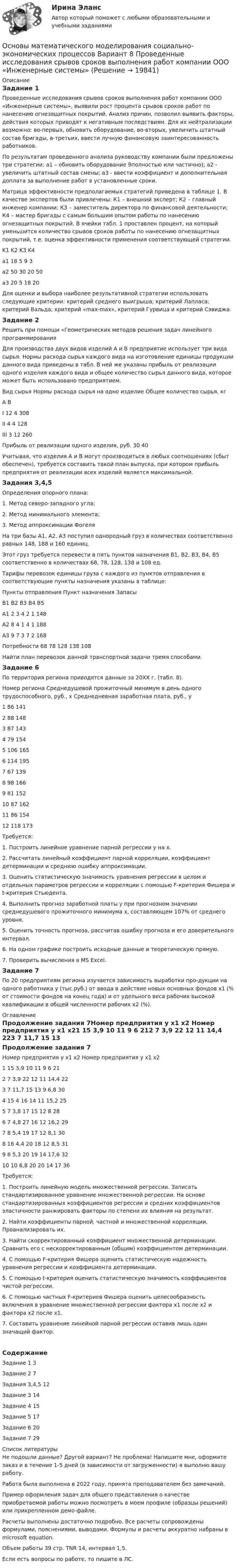     
          Описание
          Задание 1	Проведенные исследования срывов сроков выполнения работ компании ООО «Инженерные системы», выявили рост процента срывов сроков работ по нанесению огнезащитных покрытий. Анализ причин, позволил выявить факторы, действия которых приводят к негативным последствиям. Для их нейтрализации возможно: во-первых, обновить оборудование, во-вторых, увеличить штатный состав бригады, в-третьих, ввести лучную финансовую заинтересованность работников.	По результатам проведенного анализа руководству компании были предложены три стратегии: а1 – обновить оборудование 9полностью или частично); а2 - увеличить штатный состав смены; а3 - ввести коэффициент и дополнительная доплата за выполнение работ в установленные сроки.	Матрица эффективности предполагаемых стратегий приведена в таблице 1. В качестве экспертов были привлечены: К1 – внешний эксперт; К2 – главный инженер компании; К3 – заместитель директора по финансовой деятельности; К4 – мастер бригады с самым большим опытом работы по нанесению огнезащитных покрытий. В ячейки табл. 1 проставлен процент, на который уменьшится количество срывов сроков работы по нанесению огнезащитных покрытий, т.е. оценка эффективности применения соответствующей стратегии. 	K1	K2	K3	K4a1	18	5	9	3a2	50	30	20	50a3	20	5	18	20	Для оценки и выбора наиболее результативной стратегии использовать следующие критерии: критерий среднего выигрыша; критерий Лапласа; критерий Вальда; критерий «max-max», критерий Гурвица и критерий Сэвиджа.Задание 2Решить при помощи «Геометрических методов решения задач линейного программированияДля производства двух видов изделий А и В предприятие использует три вида сырья. Нормы расхода сырья каждого вида на изготовление единицы продукции данного вида приведены в табл. В ней же указаны прибыль от реализации одного изделия каждого вида и общее количество сырья данного вида, которое может быть использовано предприятием.Вид сырья	Нормы расхода сырья на одно изделие	Общее количество сырья, кг	А	В	I	12	4	308II	4	4	128III	3	12	260Прибыль от реализации одного изделия, руб.	30	40	 Учитывая, что изделия А и В могут производиться в любых соотношениях (сбыт обеспечен), требуется составить такой план выпуска, при котором прибыль предприятия от реализации всех изделий является максимальной.Задания 3,4,5	Определения опорного плана:	1. Метод северо-западного угла;	2. Метод минимального элемента;	3. Метод аппроксимации Фогеля	На три базы А1, А2, А3 поступил однородный груз в количествах соответственно равных 148, 188 и 160 единиц.	Этот груз требуется перевести в пять пунктов назначения В1, В2, В3, В4, В5 соответственно в количествах 68, 78, 128, 138 и 108 ед.	Тарифы перевозок единицы груза с каждого из пунктов отправления в соответствующие пункты назначения указаны в таблице:Пункты отправления	Пункт назначения	Запасы	В1	В2	В3	В4	В5	А1	2	3	4	2	1	148А2	8	4	1	4	1	188А3	9	7	3	7	2	168Потребности	68	78	128	138	108	 Найти план перевозок данной транспортной задачи тремя способами.Задание 6По территория региона приводятся данные за 20ХХ г. (табл. 8).Номер региона	Среднедушевой прожиточный минимум в день одного трудоспособного, руб., х	Среднедневная заработная плата, руб., у1	86	1412	88	1483	87	1434	79	1545	106	1656	114	1957	67	1398	98	1669	81	15210	87	16211	86	15412	118	173Требуется:	1. Построить линейное уравнение парной регрессии у на х.	2. Рассчитать линейный коэффициент парной корреляции, коэффициент детерминации и среднюю ошибку аппроксимации.	3. Оценить статистическую значимость уравнения регрессии в целом и отдельных параметров регрессии и корреляции с помощью F-критерия Фишера и t-критерия Стьюдента.	4. Выполнить прогноз заработной платы у при прогнозном значении среднедушевого прожиточного минимума х, составляющем 107% от среднего уровня.	5. Оценить точность прогноза, рассчитав ошибку прогноза и его доверительного интервал.	6. На одном графике построить исходные данные и теоретическую прямую.7. Проверить вычисления в MS Excel.Задание 7По 20 предприятиям региона изучается зависимость выработки про-дукции на одного работника у (тыс.руб.) от ввода в действие новых основных фондов х1 (% от стоимости фондов на конец года) и от удельного веса рабочих высокой квалификации в общей численности рабочих х2 (%). 
          Оглавление
          Продолжение задания 7Номер предприятия	у	х1	х2	Номер предприятия	у	х1	х21	15	3,9	10	11	9	6	212	7	3,9	22	12	11	14,4	223	7	11,7	15	13	9	6,8	304	15	4	16	14	11	15,2	255	7	3,8	17	15	12	8	286	7	4,8	27	16	12	16,2	297	8	5,4	19	17	12	8,1	308	16	4,4	20	18	12	8,5	319	8	5,3	20	19	14	17,6	3210	10	6,8	20	20	14	17	36Требуется:	1. Построить линейную модель множественной регрессии. Записать стандартизированное уравнение множественной регрессии. На основе стандартизированных коэффициентов регрессии и средних коэффициентов эластичности ранжировать факторы по степени их влияния на результат.	2. Найти коэффициенты парной, частной и множественной корреляции. Проанализировать их.	3. Найти скорректированный коэффициент множественной детерминации. Сравнить его с нескорректированным (общим) коэффициентом детерминации.4. С помощью F-критерия Фишера оценить статистическую надежность уравнения регрессии и коэффициента детерминации.5. С помощью t-критерия оценить статистическую значимость коэффициентов чистой регрессии.	6. С помощью частных F-критериев Фишера оценить целесообразность включения в уравнение множественной регрессии фактора х1 после х2 и фактора х2 после х1.	7. Составить уравнение линейной парной регрессии оставив лишь один значащий фактор.СодержаниеЗадание 1	3Задание 2	7Задания 3,4,5	12Задание 3	14Задание 4	15Задание 5	17Задание 6	20Задание 7	29 
          Список литературы
          Не подошли данные? Другой вариант? Не проблема! Напишите мне, оформите заказ и в течение 1-5 дней (в зависимости от загруженности) я выполню вашу работу.Работа была выполнена в 2022 году, принята преподавателем без замечаний.Пример оформления задач для общего представления о качестве приобретаемой работы можно посмотреть в моем профиле (образцы решений) или прикрепленном демо-файле.Расчеты выполнены достаточно подробно. Все расчеты сопровождены формулами, пояснениями, выводами. Формулы и расчеты аккуратно набраны в microsoft equation.Объем работы 39 стр. TNR 14, интервал 1,5.Если есть вопросы по работе, то пишите в ЛС.
            
            
            Основы математики и информатики (тест с ответами ММА/ИДО)Основы математического моделирования социально-экономических процессов Вариант 8 Проведенные исследования срывов сроков выполнения работ компании ООО «Инженерные системы»Основы математического моделирования социально-экономических процессов ММУ 2023г.Основы математического моделирования социально-экономических процессов. Практическое задание. ММУ Основы математического моделирования социально-экономических процессов. Практическое задание. ММУ.Основы медицинских знанийОсновы медицинских знаний. Ответы на Итоговый тест. РосдистантОсновы маркетинга. ПКЗ. СИУ РАНХИГСОсновы маркетинговой деятельности и менеджмента в торговлеОсновы маркетинговых исследований (новый) тест с ответами Синергия/МОИ/ МТИОсновы маркетинговых исследований (ответы на тест Синергия)Основы Маркетинговых Исследований_СИНЕРГИЯ_2сем. Основы маркетинговых исследований. Синергия-5 балловОсновы маркетинговых исследований тест Синергия 5 семестр (ответы✅90/100 баллов)