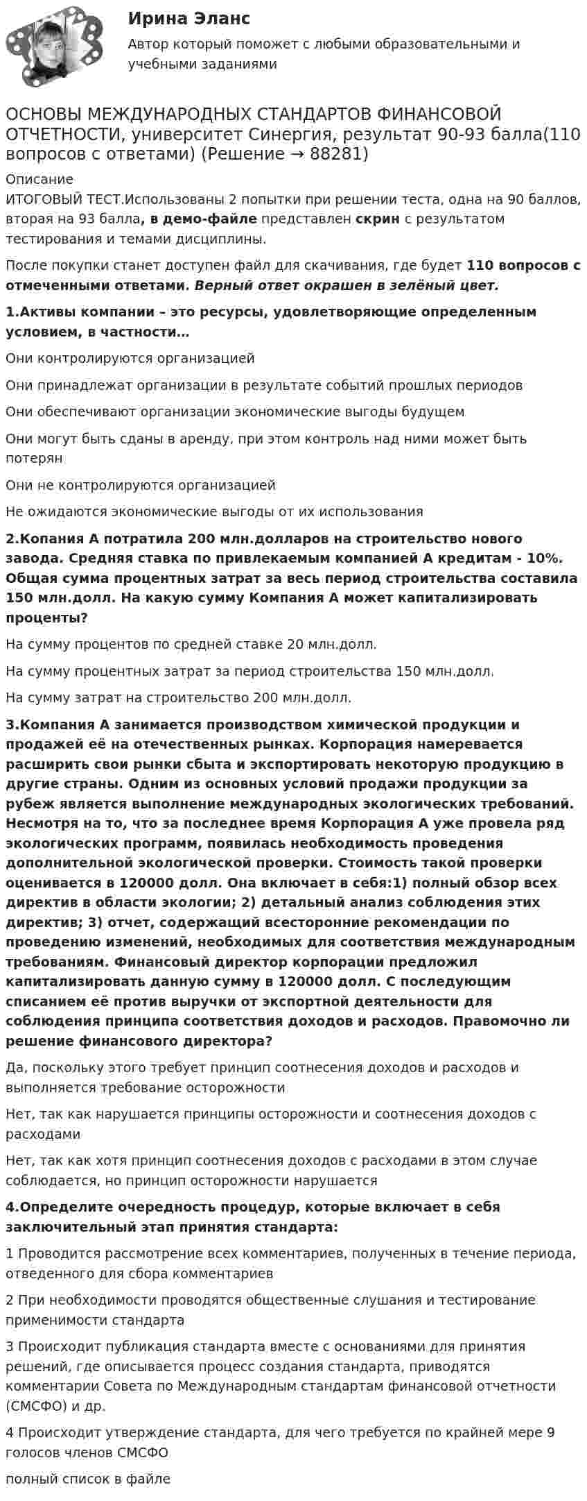     
            Описание
            ИТОГОВЫЙ ТЕСТ.Использованы 2 попытки при решении теста, одна на 90 баллов, вторая на 93 балла, в демо-файле представлен скрин с результатом тестирования и темами дисциплины.После покупки станет доступен файл для скачивания, где будет 110 вопросов с отмеченными ответами. Верный ответ окрашен в зелёный цвет.1.Активы компании – это ресурсы, удовлетворяющие определенным условием, в частности…Они контролируются организациейОни принадлежат организации в результате событий прошлых периодовОни обеспечивают организации экономические выгоды будущемОни могут быть сданы в аренду, при этом контроль над ними может быть потерянОни не контролируются организациейНе ожидаются экономические выгоды от их использования 2.Копания А потратила 200 млн.долларов на строительство нового завода. Средняя ставка по привлекаемым компанией А кредитам - 10%. Общая сумма процентных затрат за весь период строительства составила 150 млн.долл. На какую сумму Компания А может капитализировать проценты?На сумму процентов по средней ставке 20 млн.долл.На сумму процентных затрат за период строительства 150 млн.долл.На сумму затрат на строительство 200 млн.долл.3.Компания А занимается производством химической продукции и продажей её на отечественных рынках. Корпорация намеревается расширить свои рынки сбыта и экспортировать некоторую продукцию в другие страны. Одним из основных условий продажи продукции за рубеж является выполнение международных экологических требований. Несмотря на то, что за последнее время Корпорация А уже провела ряд экологических программ, появилась необходимость проведения дополнительной экологической проверки. Стоимость такой проверки оценивается в 120000 долл. Она включает в себя:1) полный обзор всех директив в области экологии; 2) детальный анализ соблюдения этих директив; 3) отчет, содержащий всесторонние рекомендации по проведению изменений, необходимых для соответствия международным требованиям. Финансовый директор корпорации предложил капитализировать данную сумму в 120000 долл. С последующим списанием её против выручки от экспортной деятельности для соблюдения принципа соответствия доходов и расходов. Правомочно ли решение финансового директора?Да, поскольку этого требует принцип соотнесения доходов и расходов и выполняется требование осторожностиНет, так как нарушается принципы осторожности и соотнесения доходов с расходамиНет, так как хотя принцип соотнесения доходов с расходами в этом случае соблюдается, но принцип осторожности нарушается4.Определите очередность процедур, которые включает в себя заключительный этап принятия стандарта:1 Проводится рассмотрение всех комментариев, полученных в течение периода, отведенного для сбора комментариев2 При необходимости проводятся общественные слушания и тестирование применимости стандарта3 Происходит публикация стандарта вместе с основаниями для принятия решений, где описывается процесс создания стандарта, приводятся комментарии Совета по Международным стандартам финансовой отчетности (СМСФО) и др.4 Происходит утверждение стандарта, для чего требуется по крайней мере 9 голосов членов СМСФОполный список в файле   
            
            
            Основы международных стандартов финансовой отчетности (тест с ответами Синергия/МОИ/ МТИ /МОСАП)ОСНОВЫ МЕЖДУНАРОДНЫХ СТАНДАРТОВ ФИНАНСОВОЙ ОТЧЕТНОСТИ, университет Синергия, результат 90-93 балла(110 вопросов с ответами)Основы межкультурной коммуникации ММУ 2023г.Основы межкультурной коммуникации ММУ Практическая работа ОСНОВЫ МЕЖКУЛЬТУРНОЙ КОММУНИКАЦИИ (ЧАСТЬ 1/1)ОСНОВЫ МЕЖКУЛЬТУРНОЙ КОММУНИКАЦИИ (ЧАСТЬ 1/1)💯 Основы менеджмента. (все ответы на тест Синергия / МТИ / МосАП, декабрь 2022)Основы математики и информатики (тест с ответами ММА/ИДО)Основы математического моделирования социально-экономических процессов Вариант 8 Проведенные исследования срывов сроков выполнения работ компании ООО «Инженерные системы»Основы математического моделирования социально-экономических процессов ММУ 2023г.Основы математического моделирования социально-экономических процессов. Практическое задание. ММУ Основы математического моделирования социально-экономических процессов. Практическое задание. ММУ.Основы медицинских знанийОсновы медицинских знаний. Ответы на Итоговый тест. Росдистант