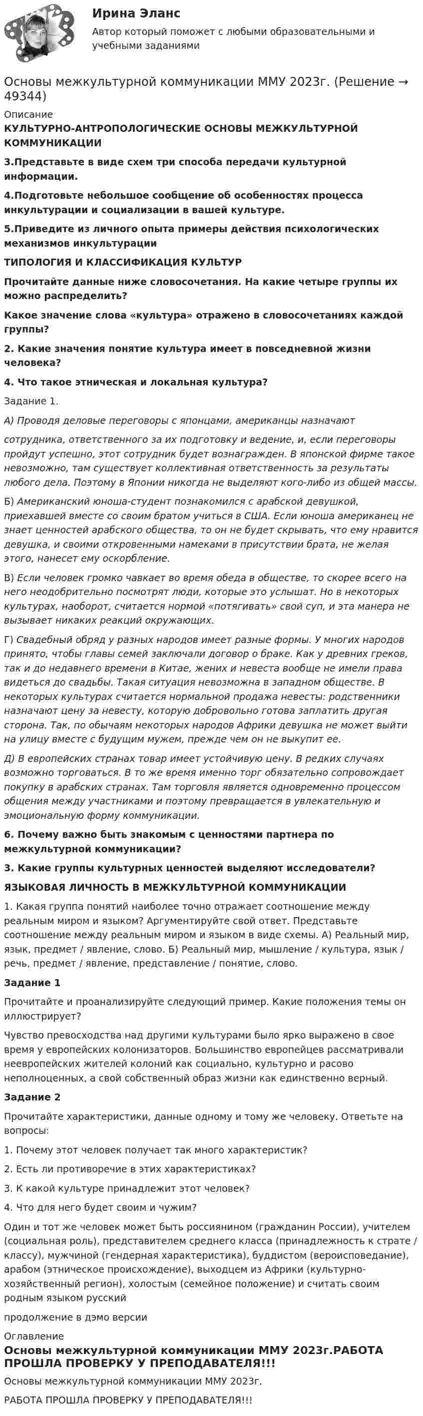     
            Описание
            КУЛЬТУРНО-АНТРОПОЛОГИЧЕСКИЕ ОСНОВЫ МЕЖКУЛЬТУРНОЙ КОММУНИКАЦИИ3.Представьте в виде схем три способа передачи культурной информации.4.Подготовьте небольшое сообщение об особенностях процесса инкультурации и социализации в вашей культуре.5.Приведите из личного опыта примеры действия психологических механизмов инкультурацииТИПОЛОГИЯ И КЛАССИФИКАЦИЯ КУЛЬТУРПрочитайте данные ниже словосочетания. На какие четыре группы их можно распределить? Какое значение слова «культура» отражено в словосочетаниях каждой группы? 2. Какие значения понятие культура имеет в повседневной жизни человека?4. Что такое этническая и локальная культура?	Задание 1.  А) Проводя деловые переговоры с японцами, американцы назначают сотрудника, ответственного за их подготовку и ведение, и, если переговоры пройдут успешно, этот сотрудник будет вознагражден. В японской фирме такое невозможно, там существует коллективная ответственность за результаты любого дела. Поэтому в Японии никогда не выделяют кого-либо из общей массы.	Б) Американский юноша-студент познакомился с арабской девушкой, приехавшей вместе со своим братом учиться в США. Если юноша американец не знает ценностей арабского общества, то он не будет скрывать, что ему нравится девушка, и своими откровенными намеками в присутствии брата, не желая этого, нанесет ему оскорбление.	В) Если человек громко чавкает во время обеда в обществе, то скорее всего на него неодобрительно посмотрят люди, которые это услышат. Но в некоторых культурах, наоборот, считается нормой «потягивать» свой суп, и эта манера не вызывает никаких реакций окружающих.	Г) Свадебный обряд у разных народов имеет разные формы. У многих народов принято, чтобы главы семей заключали договор о браке. Как у древних греков, так и до недавнего времени в Китае, жених и невеста вообще не имели права видеться до свадьбы. Такая ситуация невозможна в западном обществе. В некоторых культурах считается нормальной продажа невесты: родственники назначают цену за невесту, которую добровольно готова заплатить другая сторона. Так, по обычаям некоторых народов Африки девушка не может выйти на улицу вместе с будущим мужем, прежде чем он не выкупит ее. Д) В европейских странах товар имеет устойчивую цену. В редких случаях возможно торговаться. В то же время именно торг обязательно сопровождает покупку в арабских странах. Там торговля является одновременно процессом общения между участниками и поэтому превращается в увлекательную и эмоциональную форму коммуникации. 6. Почему важно быть знакомым с ценностями партнера по межкультурной коммуникации? 3. Какие группы культурных ценностей выделяют исследователи? ЯЗЫКОВАЯ ЛИЧНОСТЬ В МЕЖКУЛЬТУРНОЙ КОММУНИКАЦИИ	1. Какая группа понятий наиболее точно отражает соотношение между реальным миром и языком? Аргументируйте свой ответ. Представьте соотношение между реальным миром и языком в виде схемы. А) Реальный мир, язык, предмет / явление, слово. Б) Реальный мир, мышление / культура, язык / речь, предмет / явление, представление / понятие, слово.  Задание 1	Прочитайте и проанализируйте следующий пример. Какие положения темы он иллюстрирует? 	Чувство превосходства над другими культурами было ярко выражено в свое время у европейских колонизаторов. Большинство европейцев рассматривали неевропейских жителей колоний как социально, культурно и расово неполноценных, а свой собственный образ жизни как единственно верный.  Задание 2	Прочитайте характеристики, данные одному и тому же человеку. Ответьте на вопросы: 	1. Почему этот человек получает так много характеристик? 	2. Есть ли противоречие в этих характеристиках? 	3. К какой культуре принадлежит этот человек? 	4. Что для него будет своим и чужим?	Один и тот же человек может быть россиянином (гражданин России), учителем (социальная роль), представителем среднего класса (принадлежность к страте / классу), мужчиной (гендерная характеристика), буддистом (вероисповедание), арабом (этническое происхождение), выходцем из Африки (культурно-хозяйственный регион), холостым (семейное положение) и считать своим родным языком русскийпродолжение в дэмо версии 
            Оглавление
            Основы межкультурной коммуникации ММУ 2023г.РАБОТА ПРОШЛА ПРОВЕРКУ У ПРЕПОДАВАТЕЛЯ!!! 
            
            
            ОСНОВЫ МЕЖДУНАРОДНЫХ СТАНДАРТОВ ФИНАНСОВОЙ ОТЧЕТНОСТИ, университет Синергия, результат 90-93 балла(110 вопросов с ответами)Основы межкультурной коммуникации ММУ 2023г.Основы межкультурной коммуникации ММУ Практическая работа ОСНОВЫ МЕЖКУЛЬТУРНОЙ КОММУНИКАЦИИ (ЧАСТЬ 1/1)ОСНОВЫ МЕЖКУЛЬТУРНОЙ КОММУНИКАЦИИ (ЧАСТЬ 1/1)💯 Основы менеджмента. (все ответы на тест Синергия / МТИ / МосАП, декабрь 2022)💯 Основы менеджмента. (все ответы на тест Синергия / МТИ / МосАП, октябрь 2022)Основы математического моделирования социально-экономических процессов Вариант 8 Проведенные исследования срывов сроков выполнения работ компании ООО «Инженерные системы»Основы математического моделирования социально-экономических процессов ММУ 2023г.Основы математического моделирования социально-экономических процессов. Практическое задание. ММУ Основы математического моделирования социально-экономических процессов. Практическое задание. ММУ.Основы медицинских знанийОсновы медицинских знаний. Ответы на Итоговый тест. Росдистант💯 Основы медицинской статистики (ответы на тест Синергия / МОИ / МТИ / МосАП, декабрь 2023)