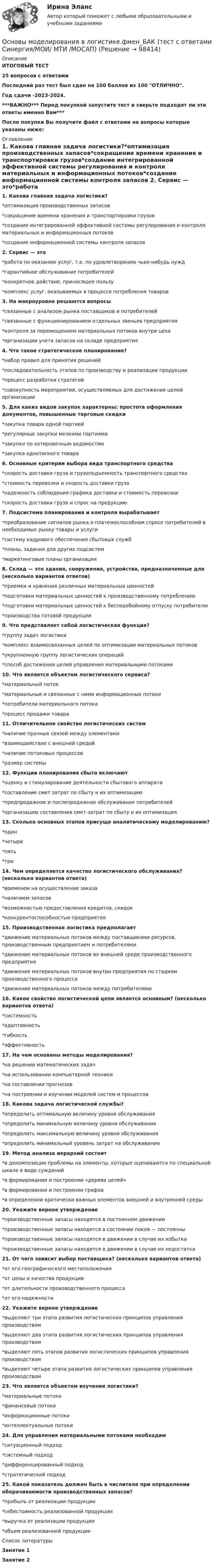     
            Описание
            ИТОГОВЫЙ ТЕСТ25 вопросов с ответамиПоследний раз тест был сдан на 100 баллов из 100 ОТЛИЧНО.Год сдачи -2023-2024.***ВАЖНО*** Перед покупкой запустите тест и сверьте подходят ли эти ответы именно Вам***После покупки Вы получите файл с ответами на вопросы которые указаны ниже: 
            Оглавление
            1. Какова главная задача логистики?*оптимизация производственных запасов*сокращение времени хранения и транспортировки грузов*создание интегрированной эффективной системы регулирования и контроля материальных и информационных потоков*создание информационной системы контроля запасов 2. Сервис — это*работа по оказанию услуг, т.е. по удовлетворению чьих-нибудь нужд*гарантийное обслуживание потребителей*конкретное действие, приносящее пользу*комплекс услуг, оказываемых в процессе потребления товаров 3. На макроуровне решаются вопросы*связанные с анализом рынка поставщиков и потребителей*связанные с функционированием отдельных звеньев предприятия*контроля за перемещением материальных потоков внутри цеха*организации учета запасов на складе предприятия4. Что такое стратегическое планирование?*набор правил для принятия решений*последовательность этапов по производству и реализации продукции*процесс разработки стратегий*совокупность мероприятий, осуществляемых для достижения целей организации 5. Для каких видов закупок характерны: простота оформления документов, повышенные торговые скидки*закупка товара одной партией*регулярные закупки мелкими партиями*закупки по котировочным ведомостям*закупка однотипного товара6. Основные критерии выбора вида транспортного средства*скорость доставки груза и грузоподъемность транспортного средства*стоимость перевозки и скорость доставки груза*надежность соблюдения графика доставки и стоимость перевозки*скорость доставки груза и спрос на продукцию7. Подсистема планирования и контроля вырабатывает*преобразование сигналов рынка о платежеспособном спросе потребителей в необходимые рынку товары и услуги*систему кадрового обеспечения сбытовых служб*планы, задания для других подсистем*маркетинговые планы организации8. Склад — это здания, сооружения, устройства, предназначенные для (несколько вариантов ответов)*приемки и хранения различных материальных ценностей*подготовки материальных ценностей к производственному потреблению*подготовки материальных ценностей к бесперебойному отпуску потребителю*производства готовой продукции 9. Что представляет собой логистическая функция?*группу задач логистики*комплекс взаимосвязанных целей по оптимизации материальных потоков*укрупненную группу логистических операций*способ достижения целей управления материальными потоками10. Что является объектом логистического сервиса?*материальный поток*материальные и связанные с ними информационные потоки*потребители материального потока*процесс продажи товара11. Отличительное свойство логистических систем*наличие прочных связей между элементами*взаимодействие с внешней средой*наличие потоковых процессов*размер системы12. Функции планирования сбыта включают*оценку и стимулирование деятельности сбытового аппарата*составление смет затрат по сбыту и их оптимизацию*предпродажное и послепродажное обслуживание потребителей*организацию составления смет-затрат по сбыту и их оптимизация13. Сколько основных этапов присуще аналитическому моделированию?*один*четыре*пять*три14. Чем определяется качество логистического обслуживания? (несколько вариантов ответа)*временем на осуществление заказа*наличием запасов*возможностью предоставления кредитов, скидок*конкурентоспособностью предприятия15. Производственная логистика предполагает*движение материальных потоков между поставщиками ресурсов, производственным предприятием и потребителями*движение материальных потоков во внешней среде производственного предприятия*движение материальных потоков внутри предприятия по стадиям производственного процесса*движение материальных потоков между потребителями16. Какое свойство логистической цепи является основным? (несколько вариантов ответа)*системность*адаптивность*гибкость*эффективность17. На чем основаны методы моделирования?*на решении математических задач*на использовании компьютерной техники*на составлении прогнозов*на построении и изучении моделей систем и процессов 18. Какова задача логистической службы?*определить оптимальную величину уровня обслуживания*определить минимальную величину уровня обслуживания*определить максимальную величину уровня обслуживания*определить минимальный уровень затрат на обслуживания19. Метод анализа иерархий состоит*в декомпозиции проблемы на элементы, которые оцениваются по специальной шкале в виде суждений*в формировании и построении «дерева целей»*в формировании и построении графов*в определении критически важных элементов внешней и внутренней среды20. Укажите верное утверждение*производственные запасы находятся в постоянном движении*производственные запасы находятся в состоянии покоя — постоянны*производственные запасы находятся в движении в случае их избытка*производственные запасы находятся в движении в случае их недостатка21. От чего зависит выбор поставщика? (несколько вариантов ответа)*от его географического местоположения*от цены и качества продукции*от длительности производственного процесса*от его надежности 22. Укажите верное утверждение*выделяют три этапа развития логистических принципов управления производством*выделяют два этапа развития логистических принципов управления производством*выделяют пять этапов развития логистических принципов управления производством*выделяют четыре этапа развития логистических принципов управления производством23. Что является объектом изучения логистики?*материальные потоки*финансовые потоки*информационные потоки*интеллектуальные потоки24. Для управления материальными потоками необходим*ситуационный подход*системный подход*дифференцированный подход*стратегический подход 25. Какой показатель должен быть в числителе при определении оборачиваемости производственных запасов?*прибыль от реализации продукции*себестоимость реализованной продукции*выручка от реализации продукции*объем реализованной продукции 
            Список литературы
            Занятие 1Занятие 2  
            
            
            💯 Основы моделирования в логистике.фмен_БАК (ответы на тест Синергия / МОИ / МТИ / МосАП, ноябрь 2023)Основы моделирования в логистике.фмен_БАК (тест с ответами Синергия/МОИ/ МТИ /МОСАП)Основы мотивации персонала организации - контрольнаяОсновы научных исследований в профессиональной деятельности 2 заданиеОсновы научных исследований в профессиональной деятельности.ти 💯 Основы научных исследований в профессиональной деятельности.ти(1) (правильные ответы на тест Синергия / МОИ / МТИ / МосАП)💯 Основы научных исследований в профессиональной деятельности.ти(1) (правильные ответы на тест Синергия / МОИ / МТИ / МосАП, август 2023)Основы менеджмента (тест с ответами КОЛЛЕДЖ Синергия)Основы метрологии / 47 вопросовОсновы метрологии, стандартизации, сертификации и КК ТулГУ ТЕСТОсновы метрологии, стандартизации, сертификации и контроля качества 10 вариант ТулГУОсновы метрологии, стандартизации, сертификации и контроля качества (тест с ответами Синергия/МОИ/ МТИ /МОСАП)Основы Метрологии - тест с ответами - Синергия - 2022 Основы микропроцессорных систем управления в энергетике.ти ЭБС (тест с ответами Синергия/МОИ/ МТИ)