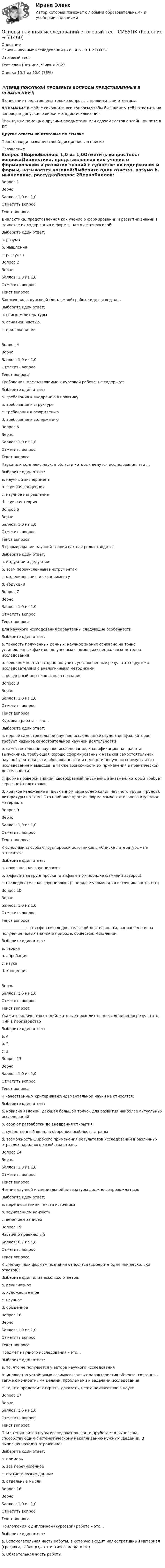      
            Описание
            Основы научных исследований (3.6 , 4.6 - Э.1.22) ОЗФ	Итоговый тест	Тест сдан 	Пятница, 9 июня 2023, Оценка	15,7 из 20,0 (78%)‼️ПЕРЕД ПОКУПКОЙ ПРОВЕРЬТЕ ВОПРОСЫ ПРЕДСТАВЛЕННЫЕ В ОГЛАВЛЕНИИ‼️В описание представлены только вопросы с правильными ответами.ВНИМАНИЕ в файле сохранила все вопросы,чтобы был шанс у тебя ответить на вопрос,не допуская ошибки методом исключения.Если нужна помощь с другими предметами или сдачей тестов онлайн, пишите в ЛС Другие ответы на итоговые по ссылке Просто введи название своей дисциплины в поиске 
            Оглавление
            Вопрос 1ВерноБаллов: 1,0 из 1,0Отметить вопросТекст вопросаДиалектика, представленная как учение о формировании и развитии знаний в единстве их содержания и формы, называется логикой:Выберите один ответ:a. разума b. мышленияc. рассудкаВопрос 2ВерноБаллов: 1,0 из 1,0Отметить вопросТекст вопросаЗаключение к курсовой (дипломной) работе идет вслед за…Выберите один ответ:a. списком литературыb. основной частью c. приложениямиВопрос 4ВерноБаллов: 1,0 из 1,0Отметить вопросТекст вопросаТребования, предъявляемые к курсовой работе, не содержат:Выберите один ответ:a. требования к внедрению в практику b. требования к структуреc. требования к оформлениюd. требования к содержаниюВопрос 5ВерноБаллов: 1,0 из 1,0Отметить вопросТекст вопросаНаука или комплекс наук, в области которых ведутся исследования, это …Выберите один ответ:a. научный экспериментb. научная концепцияc. научное направление d. научная теорияВопрос 6ВерноБаллов: 1,0 из 1,0Отметить вопросТекст вопросаВ формировании научной теории важная роль отводится:Выберите один ответ:a. индукции и дедукцииb. всем перечисленным инструментам c. моделированию и экспериментуd. абдукцииВопрос 7ВерноБаллов: 1,0 из 1,0Отметить вопросТекст вопросаДля научного исследования характерны следующие особенности:Выберите один ответ:a. точность полученных данных: научное знание основано на точно установленных фактах, полученных с помощью специальных методов исследования b. невозможность повторно получить установленные результаты другими исследователями с аналогичными методикамиc. обыденный опыт как основа познанияВопрос 8ВерноБаллов: 1,0 из 1,0Отметить вопросТекст вопросаКурсовая работа – это…Выберите один ответ:a. первое самостоятельное научное исследование студентов вуза, которое требует навыков самостоятельной научной деятельности b. самостоятельное научное исследование, квалификационная работа выпускника, требующая хорошо сформированных навыков самостоятельной научной деятельности, обоснованности и ценности полученных результатов исследования и выводов, а также возможности их применения в практической деятельностиc. форма проверки знаний, своеобразный письменный экзамен, который требует серьезной подготовкиd. краткое изложение в письменном виде содержания научного труда (трудов), литературы по теме. Это наиболее простая форма самостоятельного изучения материалаВопрос 9ВерноБаллов: 1,0 из 1,0Отметить вопросТекст вопросаК основным способам группировки источников в «Списке литературы» не относится:Выберите один ответ:a. произвольная группировка b. алфавитная группировка (в алфавитном порядке фамилий авторов)c. последовательная группировка (в порядке упоминания источников в тексте)Вопрос 10ВерноБаллов: 1,0 из 1,0Отметить вопросТекст вопроса_____________ - это сфера исследовательской деятельности, направленная на получение новых знаний о природе, обществе, мышлении.Выберите один ответ:a. теорияb. апробацияc. наука d. концепцияВерноБаллов: 1,0 из 1,0Отметить вопросТекст вопросаУкажите количество стадий, которые проходит процесс внедрения результатов НИР в производствоВыберите один ответ:a. 4b. 2c. 3 Вопрос 13ВерноБаллов: 1,0 из 1,0Отметить вопросТекст вопросаК качественным критериям фундаментальной науки не относятся:Выберите один ответ:a. новизна явлений, дающая большой толчок для развития наиболее актуальных исследованийb. срок от разработки до внедрения открытияc. существенный вклад в обороноспособность страны d. возможность широкого применения результатов исследований в различных отраслях народного хозяйства страныВопрос 14ВерноБаллов: 1,0 из 1,0Отметить вопросТекст вопросаЧтение научной и специальной литературы должно сопровождаться:Выберите один ответ:a. переписыванием текста источникаb. заучиванием наизустьc. ведением записей Вопрос 15Частично правильныйБаллов: 0,7 из 1,0Отметить вопросТекст вопросаК в ненаучным формам познания относятся (выберите один или несколько ответов):Выберите один или несколько ответов:a. религиозноеb. художественное c. научноеd. обыденное Вопрос 16ВерноБаллов: 1,0 из 1,0Отметить вопросТекст вопросаПредмет научного исследования – это…Выберите один ответ:a. то, что не получается у автора научного исследованияb. множество устойчивых взаимосвязанных характеристик объекта, связанных также с конкретными целями, проблемами и задачами исследования c. то, что предстоит открыть, доказать, нечто неизвестное в наукеВопрос 17ВерноБаллов: 1,0 из 1,0Отметить вопросТекст вопросаПри чтении литературы исследователь часто прибегает к выпискам, способствующим систематическому накапливанию нужных сведений. В выписках находят отражение:Выберите один ответ:a. примерыb. все перечисленное c. статистические данныеd. отдельные мыслиВопрос 18ВерноБаллов: 1,0 из 1,0Отметить вопросТекст вопросаПриложения к дипломной (курсовой) работе – это…Выберите один ответ:a. Вспомогательная часть работы, в которую входит иллюстративный материал (графики, таблицы, статистические данные) b. Обязательная часть работы  
            
            
            Основы научных исследований ИТОГОВЫЙ ТЕСТ Основы научных исследований итоговый тест СИБУПК Основы научных исследований на транспорте (тест с ответами) 20 вопросов 90%Основы научных исследований, планирование и проведение эксперимента / Основы научных исследований в профессиональной деятельности, 43 вопроса (ответы на тест Синергия / МТИ / МОИ / МосАП)Основы научных исследований, планирование и проведение эксперимента. Синергия. На отлично!Основы научных исследований СибУПК Тест+ЗаданиеОсновы научных исследований СИНЕРГИЯ МТИ МОИ💯 Основы научных исследований в профессиональной сфере (правильные ответы на тест Синергия / МОИ / МТИ / МосАП, август 2023)Основы научных исследований в профессиональной сфере (тест с ответами Синергия)Основы научных исследований в профессиональной сфере (тест с ответами Синергия/МОИ/ МТИ)Основы научных исследований задание 1Основы научных исследований ЗАДАНИЕ  1Основы научных исследований. Задание 1. СибУПКОсновы научных исследований. Задание 2. СибУПК.