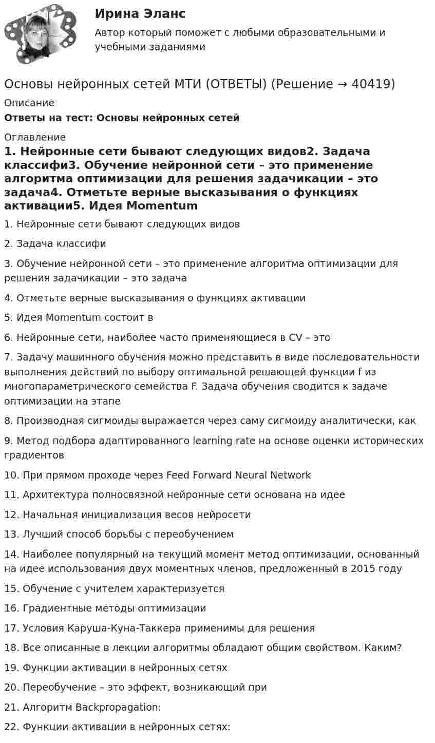     
          Описание
          Ответы на тест: Основы нейронных сетей 
          Оглавление
          1. Нейронные сети бывают следующих видов2. Задача классифи3. Обучение нейронной сети – это применение алгоритма оптимизации для решения задачикации – это задача4. Отметьте верные высказывания о функциях активации5. Идея Momentum состоит в6. Нейронные сети, наиболее часто применяющиеся в CV – это7. Задачу машинного обучения можно представить в виде последовательности выполнения действий по выбору оптимальной решающей функции f из многопараметрического семейства F. Задача обучения сводится к задаче оптимизации на этапе8. Производная сигмоиды выражается через саму сигмоиду аналитически, как9. Метод подбора адаптированного learning rate на основе оценки исторических градиентов10. При прямом проходе через Feed Forward Neural Network11. Архитектура полносвязной нейронные сети основана на идее12. Начальная инициализация весов нейросети13. Лучший способ борьбы с переобучением14. Наиболее популярный на текущий момент метод оптимизации, основанный на идее использования двух моментных членов, предложенный в 2015 году15. Обучение с учителем характеризуется16. Градиентные методы оптимизации 17. Условия Каруша-Куна-Таккера применимы для решения18. Все описанные в лекции алгоритмы обладают общим свойством. Каким?19. Функции активации в нейронных сетях20. Переобучение – это эффект, возникающий при21. Алгоритм Backpropagation:22. Функции активации в нейронных сетях: 
            
            
            основы нейронных сетейОсновы нейронных сетей МТИ (ОТВЕТЫ)Основы нейронных сетей / Нейронные сети (ответы на тест Синергия / МТИ / МОИ / МосАП)Основы нейронных сетей СинергияОсновы нейронных сетей. Синергия.Тест.Основы нейронных сетей тест с ответами СинергияОсновы нейронных сетей (тест с ответами Синергия/МОИ/ МТИ)Основы научных исследований  ИТОГОВЫЙ тест Основы научных исследований ИТОГОВЫЙ ТЕСТ Основы научных исследований итоговый тест СИБУПК Основы научных исследований на транспорте (тест с ответами) 20 вопросов 90%Основы научных исследований, планирование и проведение эксперимента / Основы научных исследований в профессиональной деятельности, 43 вопроса (ответы на тест Синергия / МТИ / МОИ / МосАП)Основы научных исследований, планирование и проведение эксперимента. Синергия. На отлично!Основы научных исследований СибУПК Тест+Задание