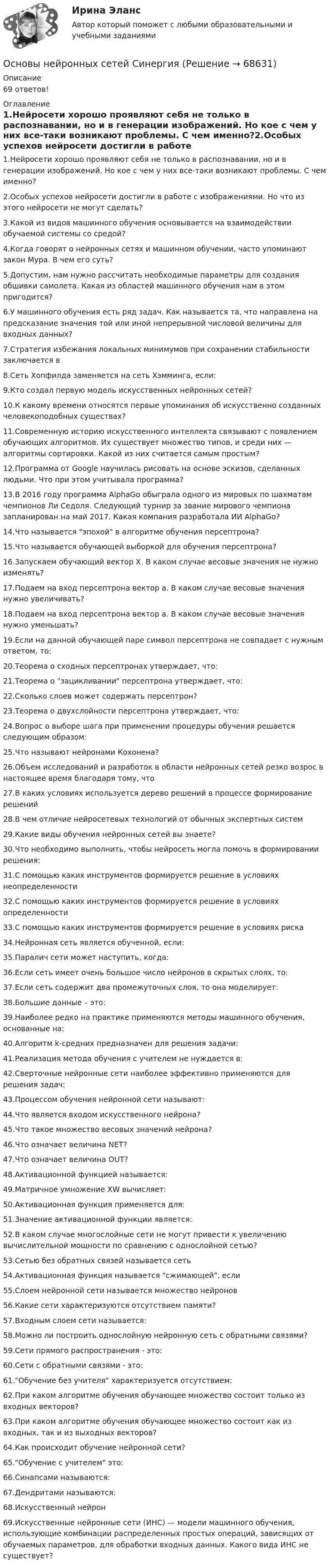      
            Описание
            69 ответов! 
            Оглавление
            1.Нейросети хорошо проявляют себя не только в распознавании, но и в генерации изображений. Но кое с чем у них все-таки возникают проблемы. С чем именно?2.Особых успехов нейросети достигли в работе с изображениями. Но что из этого нейросети не могут сделать?3.Какой из видов машинного обучения основывается на взаимодействии обучаемой системы со средой?4.Когда говорят о нейронных сетях и машинном обучении, часто упоминают закон Мура. В чем его суть?5.Допустим, нам нужно рассчитать необходимые параметры для создания обшивки самолета. Какая из областей машинного обучения нам в этом пригодится?6.У машинного обучения есть ряд задач. Как называется та, что направлена на предсказание значения той или иной непрерывной числовой величины для входных данных?7.Стратегия избежания локальных минимумов при сохранении стабильности заключается в8.Сеть Хопфилда заменяется на сеть Хэмминга, если:9.Кто создал первую модель искусственных нейронных сетей?10.К какому времени относятся первые упоминания об искусственно созданных человекоподобных существах?11.Современную историю искусственного интеллекта связывают с появлением обучающих алгоритмов. Их существует множество типов, и среди них — алгоритмы сортировки. Какой из них считается самым простым?12.Программа от Google научилась рисовать на основе эскизов, сделанных людьми. Что при этом учитывала программа?13.В 2016 году программа AlphaGo обыграла одного из мировых по шахматам чемпионов Ли Седоля. Следующий турнир за звание мирового чемпиона запланирован на май 2017. Какая компания разработала ИИ AlphaGo?14.Что называется эпохой в алгоритме обучения персептрона?15.Что называется обучающей выборкой для обучения персептрона?16.Запускаем обучающий вектор Х. В каком случае весовые значения не нужно изменять?17.Подаем на вход персептрона вектор а. В каком случае весовые значения нужно увеличивать?18.Подаем на вход персептрона вектор a. В каком случае весовые значения нужно уменьшать?19.Если на данной обучающей паре символ персептрона не совпадает с нужным ответом, то:20.Теорема о сходных персептронах утверждает, что:21.Теорема о зацикливании персептрона утверждает, что:22.Сколько слоев может содержать персептрон?23.Теорема о двухслойности персептрона утверждает, что:24.Вопрос о выборе шага при применении процедуры обучения решается следующим образом:25.Что называют нейронами Кохонена?26.Объем исследований и разработок в области нейронных сетей резко возрос в настоящее время благодаря тому, что27.В каких условиях используется дерево решений в процессе формирование решений28.В чем отличие нейросетевых технологий от обычных экспертных систем29.Какие виды обучения нейронных сетей вы знаете?30.Что необходимо выполнить, чтобы нейросеть могла помочь в формировании решения:31.С помощью каких инструментов формируется решение в условиях неопределенности32.С помощью каких инструментов формируется решение в условиях определенности33.С помощью каких инструментов формируется решение в условиях риска34.Нейронная сеть является обученной, если:35.Паралич сети может наступить, когда:36.Если сеть имеет очень большое число нейронов в скрытых слоях, то:37.Если сеть содержит два промежуточных слоя, то она моделирует:38.Большие данные – это:39.Наиболее редко на практике применяются методы машинного обучения, основанные на:40.Алгоритм k-средних предназначен для решения задачи:41.Реализация метода обучения с учителем не нуждается в:42.Сверточные нейронные сети наиболее эффективно применяются для решения задач:43.Процессом обучения нейронной сети называют:44.Что является входом искусственного нейрона?45.Что такое множество весовых значений нейрона?46.Что означает величина NET?47.Что означает величина OUT?48.Активационной функцией называется:49.Матричное умножение XW вычисляет:50.Активационная функция применяется для:51.Значение активационной функции является:52.В каком случае многослойные сети не могут привести к увеличению вычислительной мощности по сравнению с однослойной сетью?53.Сетью без обратных связей называется сеть54.Активационная функция называется сжимающей, если55.Слоем нейронной сети называется множество нейронов56.Какие сети характеризуются отсутствием памяти?57.Входным слоем сети называется:58.Можно ли построить однослойную нейронную сеть с обратными связями?59.Сети прямого распространения - это:60.Сети с обратными связями - это:61.Обучение без учителя характеризуется отсутствием:62.При каком алгоритме обучения обучающее множество состоит только из входных векторов?63.При каком алгоритме обучения обучающее множество состоит как из входных, так и из выходных векторов?64.Как происходит обучение нейронной сети?65.Обучение с учителем это:66.Синапсами называются:67.Дендритами называются:68.Искусственный нейрон69.Искусственные нейронные сети (ИНС) — модели машинного обучения, использующие комбинации распределенных простых операций, зависящих от обучаемых параметров, для обработки входных данных. Какого вида ИНС не существует?  
            
            
            Основы нейронных сетей / Нейронные сети (ответы на тест Синергия / МТИ / МОИ / МосАП)Основы нейронных сетей СинергияОсновы нейронных сетей. Синергия.Тест.Основы нейронных сетей тест с ответами СинергияОсновы нейронных сетей (тест с ответами Синергия/МОИ/ МТИ)Основы нейропсихологии Практическая работа ММУ💯 Основы нетворкинга (ответы на тест Синергия / МОИ / МТИ / МосАП, сентябрь 2023)Основы научных исследований итоговый тест СИБУПК Основы научных исследований на транспорте (тест с ответами) 20 вопросов 90%Основы научных исследований, планирование и проведение эксперимента / Основы научных исследований в профессиональной деятельности, 43 вопроса (ответы на тест Синергия / МТИ / МОИ / МосАП)Основы научных исследований, планирование и проведение эксперимента. Синергия. На отлично!Основы научных исследований СибУПК Тест+ЗаданиеОсновы научных исследований СИНЕРГИЯ МТИ МОИосновы нейронных сетей