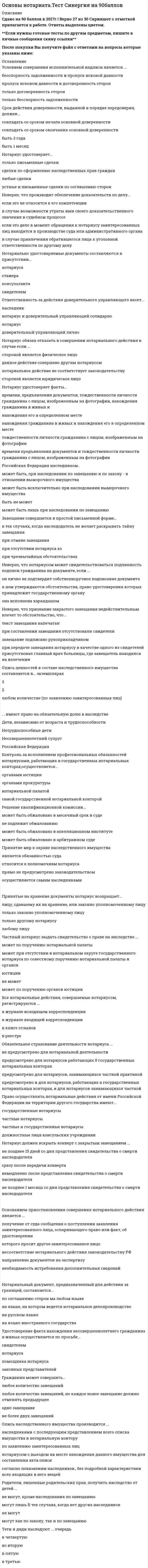   
          Описание
          50 вопросов  с ответамиСдано на 87  баллов из 100 ХорошоГод сдачи -2017-2021.После покупки Вы получите файл с ответами на вопросы которые указаны ниже:***(Если нужна помощь с другими предметами или сдачей тестов онлайн, пишите в личные сообщения) 
          Оглавление
          1. Исполнительная надпись, если взыскателем или должником является гражданин, может быть предъявлена к принудительному исполнению в течение … со дня ее совершения *одного года *трех лет *шести месяцев *одного месяца2. Срок действия доверенности, выданной в порядке передоверия, должен...*совпадать со сроком начала основной доверенности*совпадать со сроком окончания основной доверенности*быть 3 года*быть 1 месяц3. Лицензия на право нотариальной деятельности выдается в течение … после сдачи квалификационного экзамена на основании решения квалификационной комиссии *2 месяцев *3 месяцев *1 месяца *2 недель4. Условием совершения исполнительной надписи является ... *бесспорность задолженности и пропуск исковой давности*пропуск исковом давности и договоренность сторон*только договоренность сторон*только бесспорность задолженности5. Нотариус удостоверяет...*только письменные сделки*сделки по оформлению наследственных прав граждан*любые сделки*устные и письменные сделки по соглашению сторон6. Супруг относится к ... очереди наследников *первой *третьей *второй 7. Наследник по долгам наследодателя ... *отвечает в пределах действительной стоимости перешедшего к нему наследственного имущества *отвечает совместно с другими наследниками в пределах всего наследуемого имущества независимо причитающейся ему доли наследства *отвечает, только если на это есть прямое указание наследодателя *не отвечает 8. Нотариус обязан отказать в совершении нотариального действия в случае если ...*стороной является физическое лицо*данное действие совершено другим нотариусом *нотариальное действие не соответствует законодательству*стороной является юридическое лицо9. … наследуют по праву представления *Супруги *Племянники и племянницы *Тети и дяди *Усыновленные дети10. К компетенции нотариуса относится … *принятие на хранение документов *удостоверение факта признания гражданина ограниченно дееспособным или недееспособным *удостоверение факта нахождения гражданина в живых *обеспечение доказательств11. Российская Федерация наследником …*может быть, при наследовании по завещанию и по закону - в отношении выморочного имущества*может быть исключительно при наследовании выморочного имущества *быть не может*может быть лишь при наследовании по завещанию12. Завещание, совершенное в чрезвычайных обстоятельствах, исполняется ... *при условии подтверждения органом ЗАГСа факта совершения завещания *при условии подтверждения нотариусом факта совершения завещания *в том же порядке, что и закрытое завещание *при условии подтверждения судом факта совершения завещания 13. Общий срок отложения совершения нотариального действия не может превышать ... дней со дня вынесения постановления об отложении совершения нотариального действия 15 10 20 30 14. К органам Федеральной нотариальной палаты относится … *президент Федеральной нотариальной платы *собрание представителей нотариальной палаты, правление, президент *собрание представителей *правление15. Нотариальные действия от имени Российской Федерации в интересах российских граждан на территории иностранных государств совершают … *государственные нотариусы *частнопрактикующие нотариусы *должностные лица органов исполнительной власти *должностные лица консульских учреждений Российской Федерации16. Опись ценностей в составе наследственного имущества составляется в... экземплярах*3*2*любом количестве (по заявлению заинтересованных лиц)17. ... имеют право на обязательную долю в наследствеДети, независимо от возраста и трудоспособности*Нетрудоспособные дети*Несовершеннолетний супруг*Российская Федерация18. Решение квалификационной комиссии...*может быть обжаловано в месячный срок в суде*не подлежит обжалованию*может быть обжаловано в апелляционном институте*может быть обжаловано в арбитражном суде19. Неверно, что признание закрытого завещания недействительным влечет то обстоятельство, что...*текст завещания напечатан*при составлении завещания отсутствовали свидетели*завещание подписано рукоприкладчиком*при передаче завещания нотариусу в качестве одного из свидетелей присутствовал главный врач больницы, где завещатель находился на излечении20. Контроль за исполнением профессиональных обязанностей нотариусами, работающих в государственных нотариальных конторах ,осуществляется...*органами юстиции*органами прокуратуры *нотариальной палатой*самой государственной нотариальной конторой21. Завещание совершается в простой письменной форме...*в тех случаях, когда наследодатель не желает раскрывать тайну завещания*при отмене завещания*при отсутствии нотариуса *при чрезвычайных обстоятельствах22. Частный нотариус выдать свидетельство о праве на наследство ...*может по поручению нотариальной палаты*может при отсутствии в нотариальном округе государственного нотариуса по совестному поручению нотариальной палаты и органов юстиции*не может*может по поручению органов юстиции23. Все нотариальные действия, совершаемые нотариусом, регистрируются ...*в журнале исходящем корреспонденции*в журнале входящей корреспонденции*в книге отзывов*в реестре24. Неверно, что нотариусом может свидетельствоваться подлинность подписи гражданина на документе, если ...*он лично не подтвердит собственноручное подписание документа*в нем утверждаются обстоятельства, право удостоверения которых принадлежит государственному органу *она исполнена карандашом25. Основанием приостановления совершения нотариального действия является ... получение от суда сообщения о поступлении заявления заинтересованного лица, оспаривающего право или факт, об удостоверении *которого просит другое заинтересованное лицо*несоответствие нотариального действия законодательству РФ*направление документов на экспертизу*необходимость истребования дополнительных сведений26. Право осуществлять нотариальные действия от имени Российской Федерации на территории другого государства имеют...*государственные нотариусы*частные нотариусы*частные и государственные нотариусы*должностные лица консульских учреждении27. Нотариус должен вскрыть конверт с закрытым завещанием ...не позднее 15 дней со дня представления свидетельства о смерти наследодателясразу после передачи конвертанемедленно после представления свидетельства о смерти наследодателяне позднее 1 месяца со дня представления свидетельства о смерти наследодателя28. Принятие мер к охране наследственного имущества*является обязанностью суда*относится к полномочиям нотариуса*прямо не предусмотрено законодательством*осуществляется самим наследниками29. Удостоверение факта нахождения несовершеннолетнего гражданина в живых осуществляется по просьбе... *свидетелем*нотариуса*помощника нотариуса *законных представителей30. Родители, лишенные родительских прав, получить наследство от детей ...*не могут, кроме наследования по завещанию*могут лишь б тех случаях, когда нет других наследников*не могут *могут как по закону, так и по завещанию31. Тети и дяди наследуют ... очередь*в четвертую*во вторую*в пятую*в третью32. В случае смерти одного из супругов свидетельство о праве собственности на долю в общем имуществе супругов выдается нотариусом ... *пережившему супругу *племянникам *детям*внукам 33. При наследовании предприятия преимущественное право имеет ... *юридические лица *наследник, зарегистрированный в качестве индивидуального предпринимателя *наследник, зарегистрированный в качестве индивидуального предпринимателя, или коммерческая организация *супруг34. При передаче нотариусу закрытого завещания должно присутствовать ... *один свидетель *три свидетеля *два свидетеля *не менее двух свидетелей 35. Удостоверять завещание имеет право ... *администрация организации, где работает наследодатель *Заместитель главного врача по хозяйственной части дома престарелых *начальник мест лишения свободы в отношении находящихся там лиц *лечащий врач наследодателя, находящегося на излечении в больнице 36. Получив сообщение о6 открывшимся наследстве, нотариус обязан известить от этом ... *милицию *помощника нотариуса *других нотариусов *наследников 37. Общий срок прохождения стажировки - ... *3 года *2 года *6 месяцев *1 год38. Гражданин может совершить...*любое количество завещаний*любое количество завещаний, но каждое новое завещание должно отменять предыдущее*одно завещание*не более двух завещаний39. Опись наследственного имущества производится ...*наследниками с последующим представлением всего списка имущества в нотариальную контору*по заявлению заинтересованных лиц*нотариусом с выездом на место нахождения данного имущества для составления акта описи*согласно показаниям наследников., без подробной характеристики всех входящих в него вещей40. Нотариальный документ, предназначенный для действия за границей, составляется...*по соглашению сторон ма любом языке*на языке, на котором ведется нотариальное делопроизводство*на русском языке*на языке иностранного государства41. Обязательное страхование деятельности нотариуса ...*не предусмотрено для нотариальной деятельности*предусмотрено для нотариусов работающих 8 государственных нотариальных конторах*предусмотрено для нотариусов, занимающихся частной практикой*предусмотрено и для нотариусов, работающих в государственных нотариальных конторах, и для нотариусов занимающихся частной42. Заявление о принятии наследства нотариус ... *принимает по месту открытия наследства *не принимает *принимает независимо от места открытия наследства *принимает по своему усмотрению 43. С жалобой на действия нотариусов и должностных лиц, правомочных совершать нотариальные действия, может обратиться ... *заинтересованное лицо и прокурор *только физическое лицо *только юридическое лицо *представитель заинтересованного лица 44. Нотариус принимает на хранение документы ... *по удостоверительной надписи *по реестру *по описи *без описи45. Место открытия наследства определяется ... наследодателя *по последнему месту пребывания *по месту жительства *по месту смерти *по последнему месту жительства 46. Нотариус удостоверяет факты...*времени, предъявления документов, тождественности личности гражданина с лицом, изображенным на фотографии, нахождения гражданина в живых и нахождения его в определенном месте*нахождения гражданина в живых и нахождения его в определенном месте тождественности личности гражданина с лицом, изображенным на фотографии*времени предъявления документов и тождественности личности гражданина с лицом,изображенным на фотографии47. Неверно, что производит обеспечение доказательств по делу...*если это не относится к его компетенции*в случае возможности утраты ими своего доказательственного значения в судебном процессе*если это дело в момент обращения к нотариусу заинтересованных лиц находится впроизводстве суда или административного органа*в случае привлечения обратившегося лица к уголовной ответственности по другому делу48. Нотариально удостоверяемые документы составляются в присутствии...*Нотариуса*Стажера*Консультанта*Свидетелем49. Ответственность за действия доверительного управляющего несет...*Наследник*нотариус и доверительный управляющий солидарно*нотариус*доверительный управляющий лично50.Принятые на хранение документы нотариус возвращает...лицу, сдавшему их на хранение, или законно уполномоченному лицутолько законно уполномоченному лицутолько другому нотариусулюбому лицу 
            
            
            Основы нотариата (тест с ответами Синергия)Основы обеспечения безопасности личности, общества, государства . Ответы на тест Синергия. Основы обеспечения безопасности личности, общества, государства.Тест Синергия 2021гОсновы обеспечения безопасности личности, общества, государства (тест с ответами Синергия) Основы организации и управления в строительстве.Росдистант ТГУОсновы патопсихологии (ответы на тест СИНЕРГИЯ / МОИ / МОСАП)Основы патопсихологии.Тест Синергия 2021г (100 баллов)Основы медиапланирования (тест с ответами Синергия)Основы менеджмента (1-3 тест) ВиттеОсновы научных исследований в коммуникационной сфереОсновы научных исследований в профессиональной деятельностиОсновы нейропсихологии.Тест Синергия 2020Основы нотариата МФПУ СинергияОсновы нотариата Синергия тест с ответами 2021г 