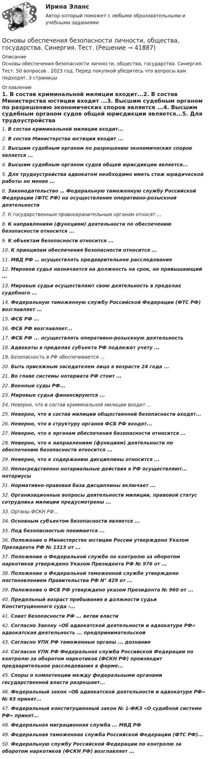      
          Описание
          Основы обеспечения безопасности личности, общества, государства. Синергия. Тест. 50 вопросов . 2023 год. Перед покупкой убедитесь что вопросы вам подходят. 3 страницы 
          Оглавление
          1.     В состав криминальной милиции входит...2.     В состав Министерства юстиции входит ...3.     Высшим судебным органом по разрешению экономических споров является ...4.     Высшим судебным органом судов общей юрисдикции является...5.     Для трудоустройства адвокатом необходимо иметь стаж юридической работы не менее ...6.     Законодательство … Федеральную таможенную службу Российской Федерации (ФТС РФ) на осуществление оперативно-розыскной деятельности7.     К государственным правоохранительным органам относят …8.     К направлениям (функциям) деятельности по обеспечению безопасности относится ...9.     К объектам безопасности относится ...10.  К принципам обеспечения безопасности относится ...11.  МВД РФ … осуществлять предварительное расследование12.  Мировой судья назначается на должность на срок, не превышающий ...13.  Мировые судьи осуществляют свою деятельность в пределах судебного ...14.  Федеральную таможенную службу Российской Федерации (ФТС РФ) возглавляет ...15.  ФСБ РФ ...16.  ФСБ РФ возглавляет...17.  ФСБ РФ ... осуществлять оперативно-розыскную деятельность18.  Адвокаты в пределах субъекта РФ подлежат учету ...19.  Безопасность в РФ обеспечивается …20.  Быть присяжным заседателем лицо в возрасте 24 года ...21.  Во главе системы нотариата РФ стоит ...22.  Военные суды РФ...23.  Мировые судьи финансируются ...24.  Неверно, что в состав криминальной милиции входит ...25.  Неверно, что в состав милиции общественной безопасности входят...26.  Неверно, что в структуру органов ФСБ РФ входят...27.  Неверно, что к органам обеспечения безопасности относится ...28.  Неверно, что к направлениям (функциям) деятельности по обеспечению безопасности относится ...29.  Неверно, что к содержанию дисциплины относится ...30.  Непосредственно нотариальные действия в РФ осуществляют... нотариусы31.  Нормативно-правовая база дисциплины включает ...32.  Организационные вопросы деятельности милиции, правовой статус сотрудника милиции предусмотрены ...33.  Органы ФСКН РФ...34.  Основным субъектом безопасности является ...35.  Под безопасностью понимается ...36.  Положение о Министерстве юстиции России утверждено Указом Президента РФ № 1313 от ...37.  Положение о Федеральной службе по контролю за оборотом наркотиков утверждено Указом Президента РФ № 976 от ...38.  Положение о Федеральной таможенной службе утверждено постановлением Правительства РФ N° 429 от ...39.  Положение о ФСБ РФ утверждено указом Президента № 960 от ...40.  Предельный возраст пребывания в должности судьи Конституционного суда -...41.  Совет безопасности РФ ... ветви власти42.  Согласно Закону «Об адвокатской деятельности и адвокатуре РФ» адвокатская деятельность ... предпринимательской43.  Согласно УПК РФ таможенные органы ... дознание44.  Согласно УПК РФ Федеральная служба Российской Федерации по контролю за оборотом наркотиков (ФСКН РФ) производит предварительное расследование в форме...45.  Споры о компетенции между федеральными органами государственной власти разрешает...46.  Федеральный закон «Об адвокатской деятельности и адвокатуре РФ» № 63 принят...47.  Федеральный конституционный закон № 1-ФКЗ «О судебной системе РФ» принят...48.  Федеральная миграционная служба ... МВД РФ49.  Федеральная таможенная служба Российской Федерации (ФТС РФ)...50.  Федеральную службу Российской Федерации по контролю за оборотом наркотиков (ФСКН РФ) возглавляет ... 
            
            
            Основы обеспечения безопасности личности, общества, государства Синергия. 2023Основы обеспечения безопасности личности, общества, государства. Синергия. Тест.Основы обеспечения безопасности личности, общества, государства (тест с ответами Синергия/МОИ/ МТИ)Основы обеспечения безопасности личности, общества, государства (тест с ответами Синергия/МОИ/МТИ/МосАП)Основы обеспечения личности, общества и государства ТЕСТ СИНЕРГИЯ 2022Основы обеспечения микроклимата помещений 10 вариант ТулГУОсновы обеспечения микроклимата помещений ТЕСТ ТулГУОсновы нетворкинга. Синергия. ✅ Ответы на ИТОГОВЫЙ ТЕСТ. На отлично!Основы нотариата МФПУ Синергия💯 Основы нотариата (ответы на тест Синергия / МТИ / МосАП, февраль 2023)Основы нотариата Синергия. 2023Основы нотариата тест экзамен с ответами Синергия на отлично 2022 -2023Основы нотариата экзамен сборник с ответами Синергия 2022-2023💯 Основы обеспечения безопасности личности, общества, государства (все ответы на тест Синергия / МТИ / МосАП, декабрь 2022)